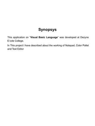 Synopsys
This application on “Visual Basic Language” was developed at Dezyne
E’cole College.
In This project I have described about the working of Notepad, Color Pallet
and Text Editor
