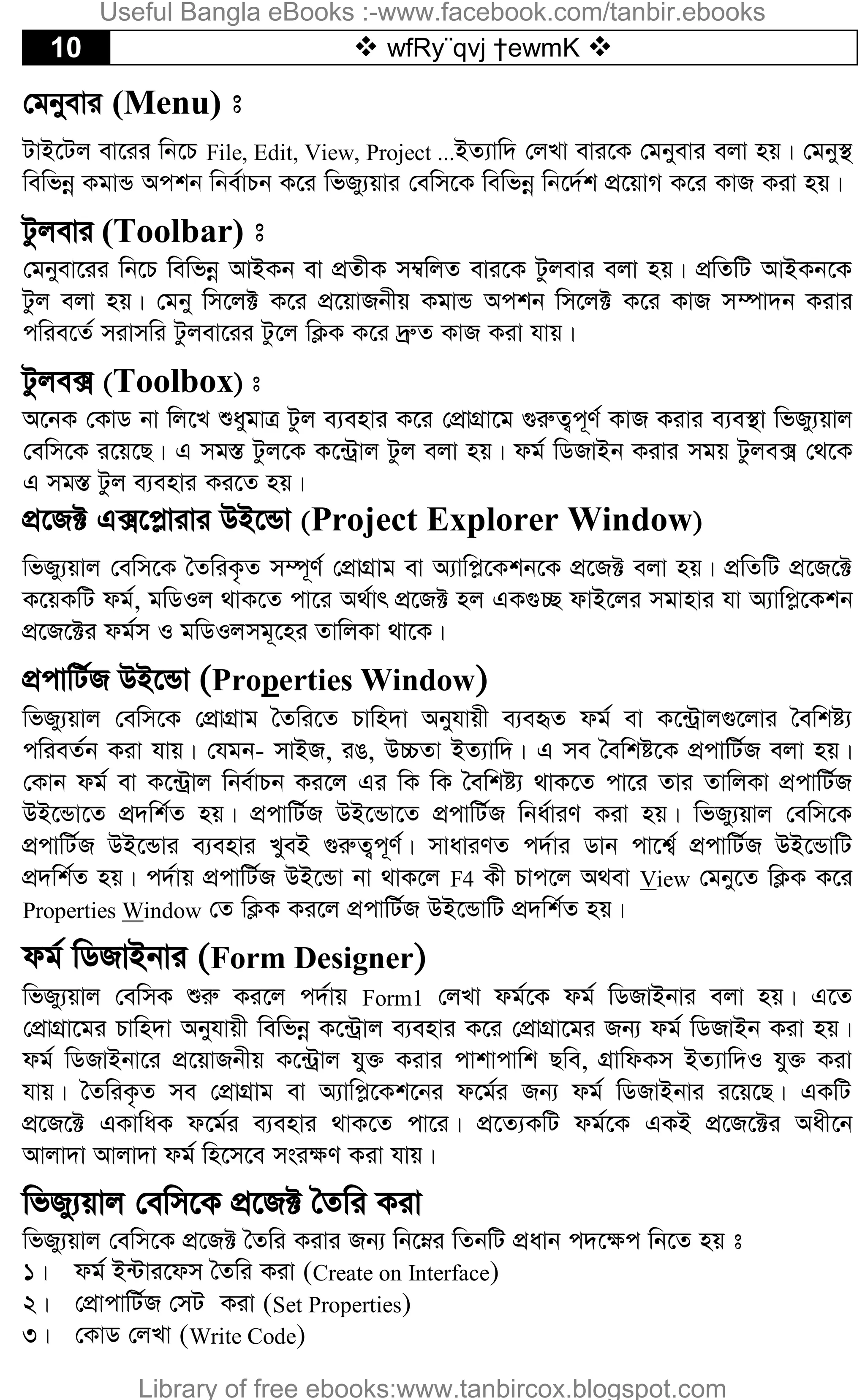 10  wfRy¨qvj †ewmK 
†gbyevi (Menu) t
UvB‡Uj ev‡ii wb‡P File, Edit, View, Project ...BZ¨vw` †jLv evi‡K †gbyevi ejv nq| †gby¯’
wewfbœ KgvÛ Ackb wbe©vPb K‡i wfRy¨qvi †ewm‡K wewfbœ wb‡`©k cÖ‡qvM K‡i KvR Kiv nq|
Uzjevi (Toolbar) t
†gbyev‡ii wb‡P wewfbœ AvBKb ev cÖZxK m¤^wjZ evi‡K Uzjevi ejv nq| cÖwZwU AvBKb‡K
Uzj ejv nq| †gby wm‡j± K‡i cÖ‡qvRbxq KgvÛ Ackb wm‡j± K‡i KvR m¤úv`b Kivi
cwie‡Z© mivmwi Uzjev‡ii Uz‡j wK¬K K‡i `ªæZ KvR Kiv hvq|
Uzje· (Toolbox) t
A‡bK †KvW bv wj‡L ïaygvÎ Uzj e¨envi K‡i †cÖvMÖv‡g ¸iæZ¡c~Y© KvR Kivi e¨e¯’v wfRy¨qvj
†ewm‡K i‡q‡Q| G mg¯Í Uzj‡K K‡›Uªvj Uzj ejv nq| dg© wWRvBb Kivi mgq Uzje· †_‡K
G mg¯Í Uzj e¨envi Ki‡Z nq|
cÖ‡R± G·‡c­vivi DB‡Ûv (Project Explorer Window)
wfRy¨qvj †ewm‡K ˆZwiK…Z m¤ú~Y© †cÖvMÖvg ev A¨vwc­‡Kkb‡K cÖ‡R± ejv nq| cÖwZwU cÖ‡R‡±
K‡qKwU dg©, gwWIj _vK‡Z cv‡i A_©vr cÖ‡R± nj GK¸”Q dvB‡ji mgvnvi hv A¨vwc­‡Kkb
cÖ‡R‡±i dg©m I gwWIjmg~‡ni ZvwjKv _v‡K|
cÖcvwU©R DB‡Ûv (Properties Window)
wfRy¨qvj †ewm‡K †cÖvMÖvg ˆZwi‡Z Pvwn`v Abyhvqx e¨eüZ dg© ev K‡›Uªvj¸‡jvi ˆewkó¨
cwieZ©b Kiv hvq| †hgb- mvBR, iO, D”PZv BZ¨vw`| G me ˆewkó‡K cÖcvwU©R ejv nq|
†Kvb dg© ev K‡›Uªvj wbe©vPb Ki‡j Gi wK wK ˆewkó¨ _vK‡Z cv‡i Zvi ZvwjKv cÖcvwU©R
DB‡Ûv‡Z cÖ`wk©Z nq| cÖcvwU©R DB‡Ûv‡Z cÖcvwU©R wba©viY Kiv nq| wfRy¨qvj †ewm‡K
cÖcvwU©R DB‡Ûvi e¨envi LyeB ¸iæZ¡c~Y©| mvaviYZ c`©vi Wvb cv‡k¦© cÖcvwU©R DB‡ÛvwU
cÖ`wk©Z nq| c`©vq cÖcvwU©R DB‡Ûv bv _vK‡j F4 Kx Pvc‡j A_ev View †gby‡Z wK¬K K‡i
Properties Window †Z wK¬K Ki‡j cÖcvwU©R DB‡ÛvwU cÖ`wk©Z nq|
dg© wWRvBbvi (Form Designer)
wfRy¨qvj †ewmK ïiæ Ki‡j c`©vq Form1 †jLv dg©‡K dg© wWRvBbvi ejv nq| G‡Z
†cÖvMÖv‡gi Pvwn`v Abyhvqx wewfbœ K‡›Uªvj e¨envi K‡i †cÖvMÖv‡gi Rb¨ dg© wWRvBb Kiv nq|
dg© wWRvBbv‡i cÖ‡qvRbxq K‡›Uªvj hy³ Kivi cvkvcvwk Qwe, MÖvwdKm BZ¨vw`I hy³ Kiv
hvq| ˆZwiK…Z me †cÖvMÖvg ev A¨vwc­‡Kk‡bi d‡g©i Rb¨ dg© wWRvBbvi i‡q‡Q| GKwU
cÖ‡R‡± GKvwaK d‡g©i e¨envi _vK‡Z cv‡i| cÖ‡Z¨KwU dg©‡K GKB cÖ‡R‡±i Aax‡b
Avjv`v Avjv`v dg© wn‡m‡e msi¶Y Kiv hvq|
wfRy¨qvj †ewm‡K cÖ‡R± ˆZwi Kiv
wfRy¨qvj †ewm‡K cÖ‡R± ˆZwi Kivi Rb¨ wb‡æi wZbwU cÖavb c`‡¶c wb‡Z nq t
1| dg© B›Uvi‡dm ˆZwi Kiv (Create on Interface)
2| †cÖvcvwU©R †mU Kiv (Set Properties)
3| †KvW †jLv (Write Code)
Useful Bangla eBooks :-www.facebook.com/tanbir.ebooks
Library of free ebooks:www.tanbircox.blogspot.com
 
