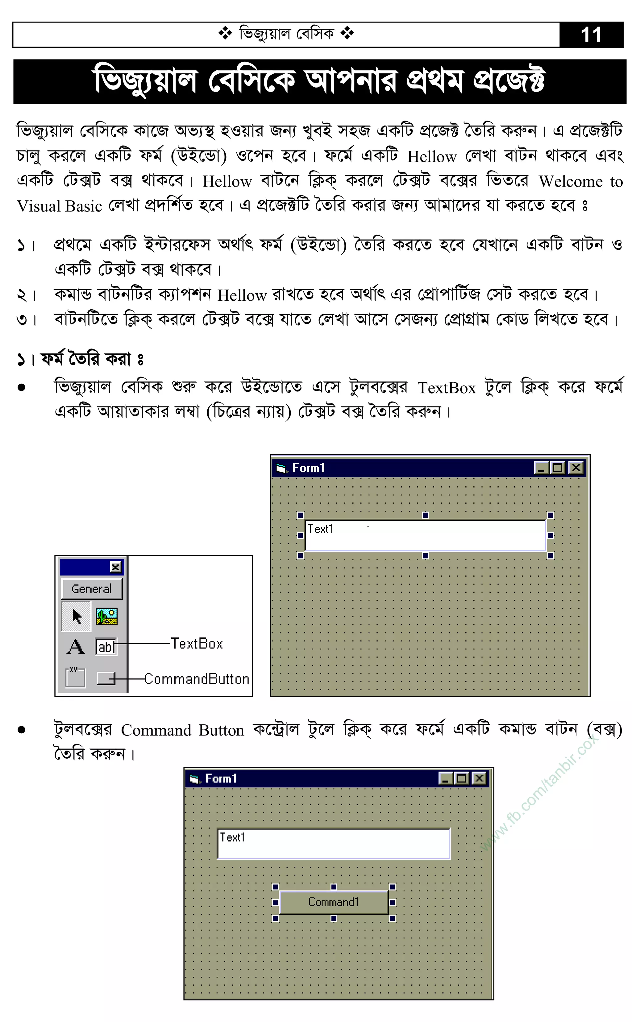  wfRy¨qvj †ewmK  11
wfRy¨qvj †ewm‡K Avcbvi cÖ_g cÖ‡R±
wfRy¨qvj †ewm‡K Kv‡R Af¨¯’ nIqvi Rb¨ LyeB mnR GKwU cÖ‡R± ˆZwi Kiæb| G cÖ‡R±wU
Pvjy Ki‡j GKwU dg© (DB‡Ûv) I‡cb n‡e| d‡g© GKwU Hellow †jLv evUb _vK‡e Ges
GKwU †U·U e· _vK‡e| Hellow evU‡b wK¬K& Ki‡j †U·U e‡·i wfZ‡i Welcome to
Visual Basic †jLv cÖ`wk©Z n‡e| G cÖ‡R±wU ˆZwi Kivi Rb¨ Avgv‡`i hv Ki‡Z n‡e t
1| cÖ_‡g GKwU B›Uvi‡dm A_v©r dg© (DB‡Ûv) ˆZwi Ki‡Z n‡e †hLv‡b GKwU evUb I
GKwU †U·U e· _vK‡e|
2| KgvÛ evUbwUi K¨vckb Hellow ivL‡Z n‡e A_v©r Gi †cÖvcvwU©R †mU Ki‡Z n‡e|
3| evUbwU‡Z wK¬K& Ki‡j †U·U e‡· hv‡Z †jLv Av‡m †mRb¨ †cÖvMÖvg †KvW wjL‡Z n‡e|
1| dg© ˆZwi Kiv t
 wfRy¨qvj †ewmK ïiæ K‡i DB‡Ûv‡Z G‡m Uzje‡·i TextBox Uz‡j wK¬K& K‡i d‡g©
GKwU AvqvZvKvi j¤^v (wP‡Îi b¨vq) †U·U e· ˆZwi Kiæb|
 Uzje‡·i Command Button K‡›Uªvj Uz‡j wK¬K& K‡i d‡g© GKwU KgvÛ evUb (e·)
ˆZwi Kiæb|
w
w
w
.fb.com
/tanbir.cox
 