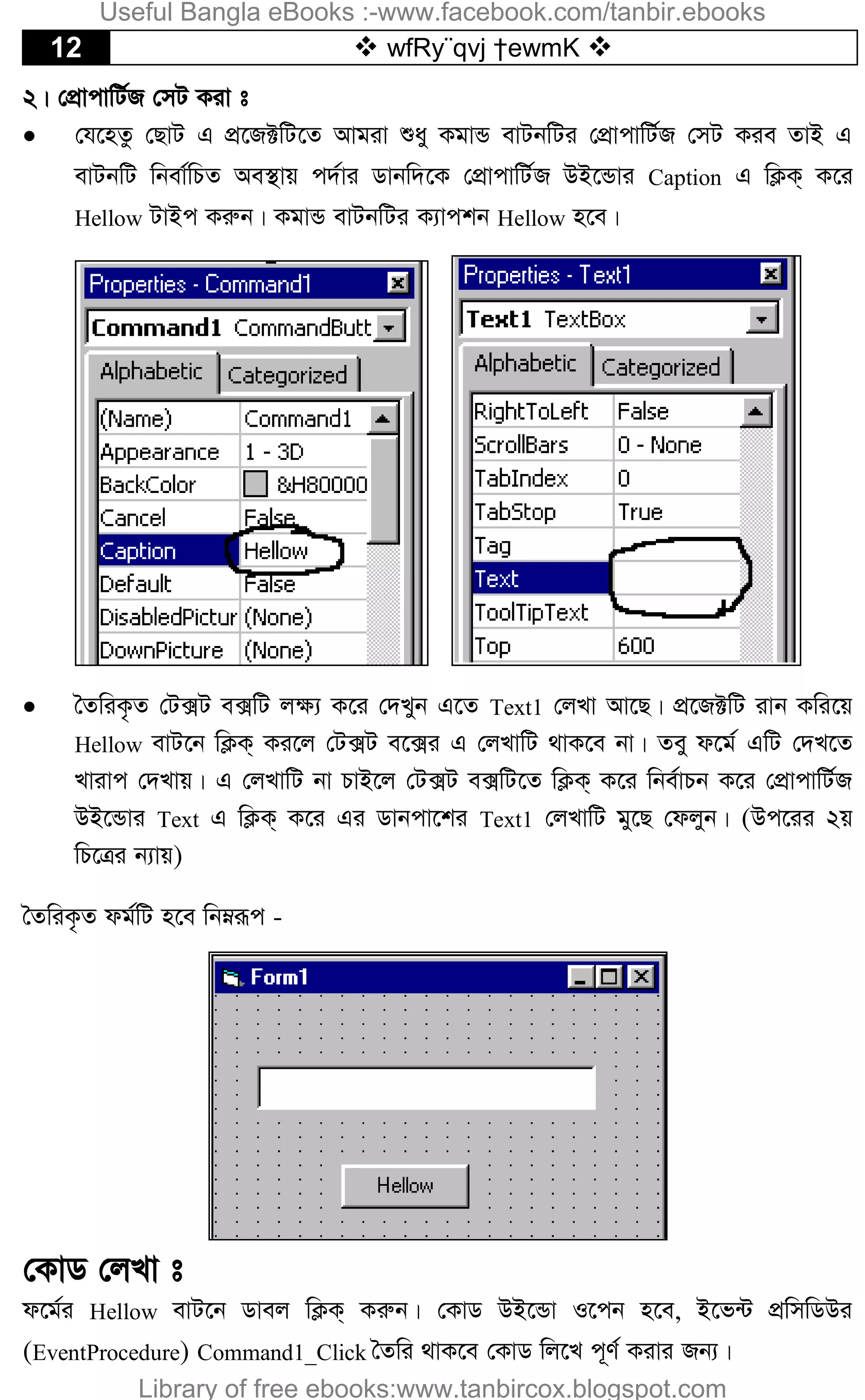 12  wfRy¨qvj †ewmK 
2| †cÖvcvwU©R †mU Kiv t
 †h‡nZz †QvU G cÖ‡R±wU‡Z Avgiv ïay KgvÛ evUbwUi †cÖvcvwU©R †mU Kie ZvB G
evUbwU wbev©wPZ Ae¯’vq c`©vi Wvbw`‡K †cÖvcvwU©R DB‡Ûvi Caption G wK¬K& K‡i
Hellow UvBc Kiæb| KgvÛ evUbwUi K¨vckb Hellow n‡e|
 ˆZwiK…Z †U·U e·wU j¶¨ K‡i †`Lyb G‡Z Text1 †jLv Av‡Q| cÖ‡R±wU ivb Kwi‡q
Hellow evU‡b wK¬K& Ki‡j †U·U e‡·i G †jLvwU _vK‡e bv| Zey d‡g© GwU †`L‡Z
Lvivc †`Lvq| G †jLvwU bv PvB‡j †U·U e·wU‡Z wK¬K& K‡i wbe©vPb K‡i †cÖvcvwU©R
DB‡Ûvi Text G wK¬K& K‡i Gi Wvbcv‡ki Text1 †jLvwU gy‡Q †djyb| (Dc‡ii 2q
wP‡Îi b¨vq)
ˆZwiK…Z dg©wU n‡e wbæiƒc -
†KvW †jLv t
d‡g©i Hellow evU‡b Wvej wK¬K& Kiæb| †KvW DB‡Ûv I‡cb n‡e, B‡f›U cÖwmwWDi
(EventProcedure) Command1_Click ˆZwi _vK‡e †KvW wj‡L c~Y© Kivi Rb¨|
Useful Bangla eBooks :-www.facebook.com/tanbir.ebooks
Library of free ebooks:www.tanbircox.blogspot.com
 