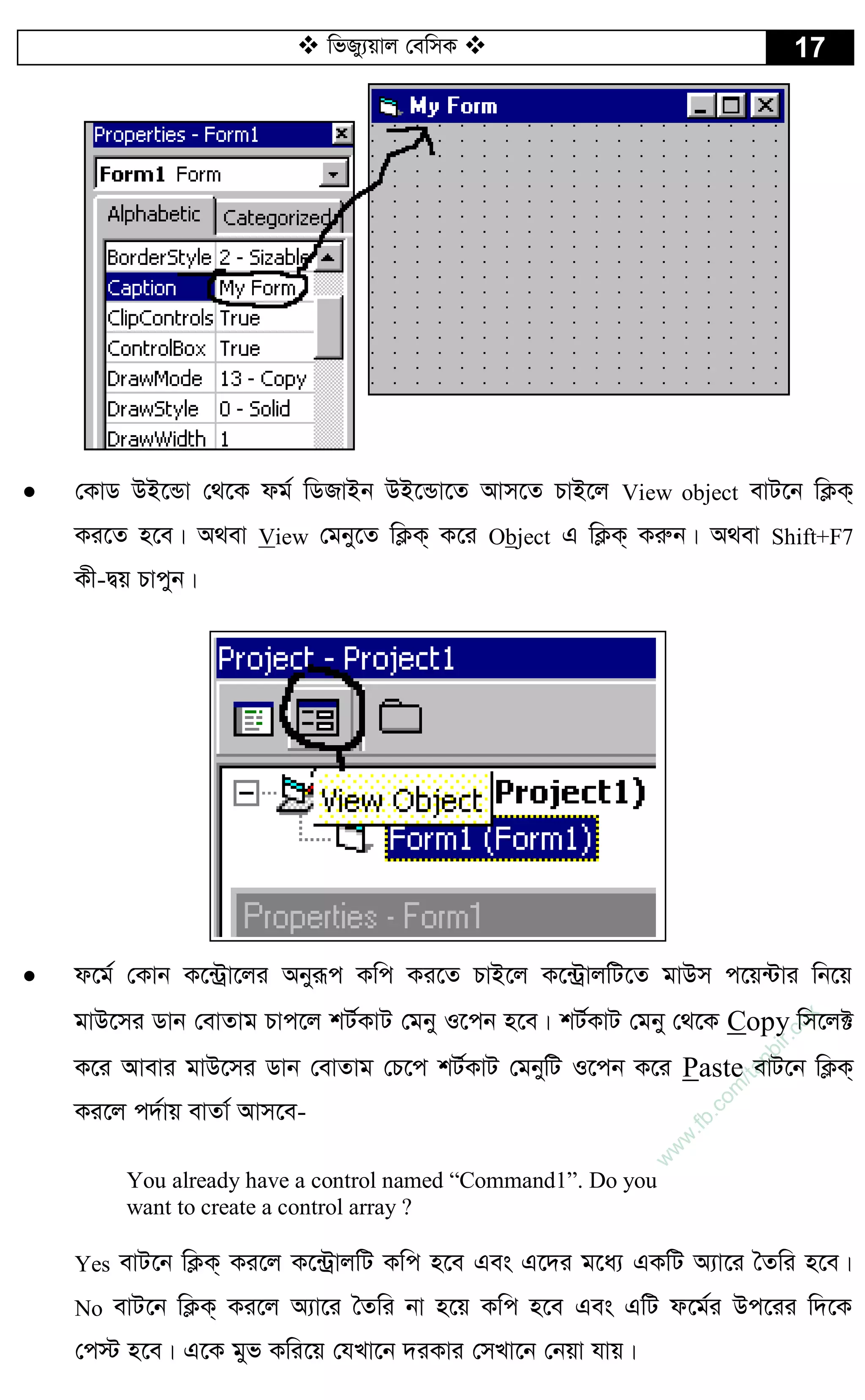  wfRy¨qvj †ewmK  17
 †KvW DB‡Ûv †_‡K dg© wWRvBb DB‡Ûv‡Z Avm‡Z PvB‡j View object evU‡b wK¬K&
Ki‡Z n‡e| A_ev View †gby‡Z wK¬K& K‡i Object G wK¬K& Kiæb| A_ev Shift+F7
Kx-Øq Pvcyb|
 d‡g© †Kvb K‡›Uªv‡ji Abyiƒc Kwc Ki‡Z PvB‡j K‡›UªvjwU‡Z gvDm c‡q›Uvi wb‡q
gvD‡mi Wvb †evZvg Pvc‡j kU©KvU †gby I‡cb n‡e| kU©KvU †gby †_‡K Copy wm‡j±
K‡i Avevi gvD‡mi Wvb †evZvg †P‡c kU©KvU †gbywU I‡cb K‡i Paste evU‡b wK¬K&
Ki‡j c`©vq evZv© Avm‡e-
You already have a control named “Command1”. Do you
want to create a control array ?
Yes evU‡b wK¬K& Ki‡j K‡›UªvjwU Kwc n‡e Ges G‡`i g‡a¨ GKwU A¨v‡i ˆZwi n‡e|
No evU‡b wK¬K& Ki‡j A¨v‡i ˆZwi bv n‡q Kwc n‡e Ges GwU d‡g©i Dc‡ii w`‡K
†c÷ n‡e| G‡K gyf Kwi‡q †hLv‡b `iKvi †mLv‡b †bqv hvq|
w
w
w
.fb.com
/tanbir.cox
 
