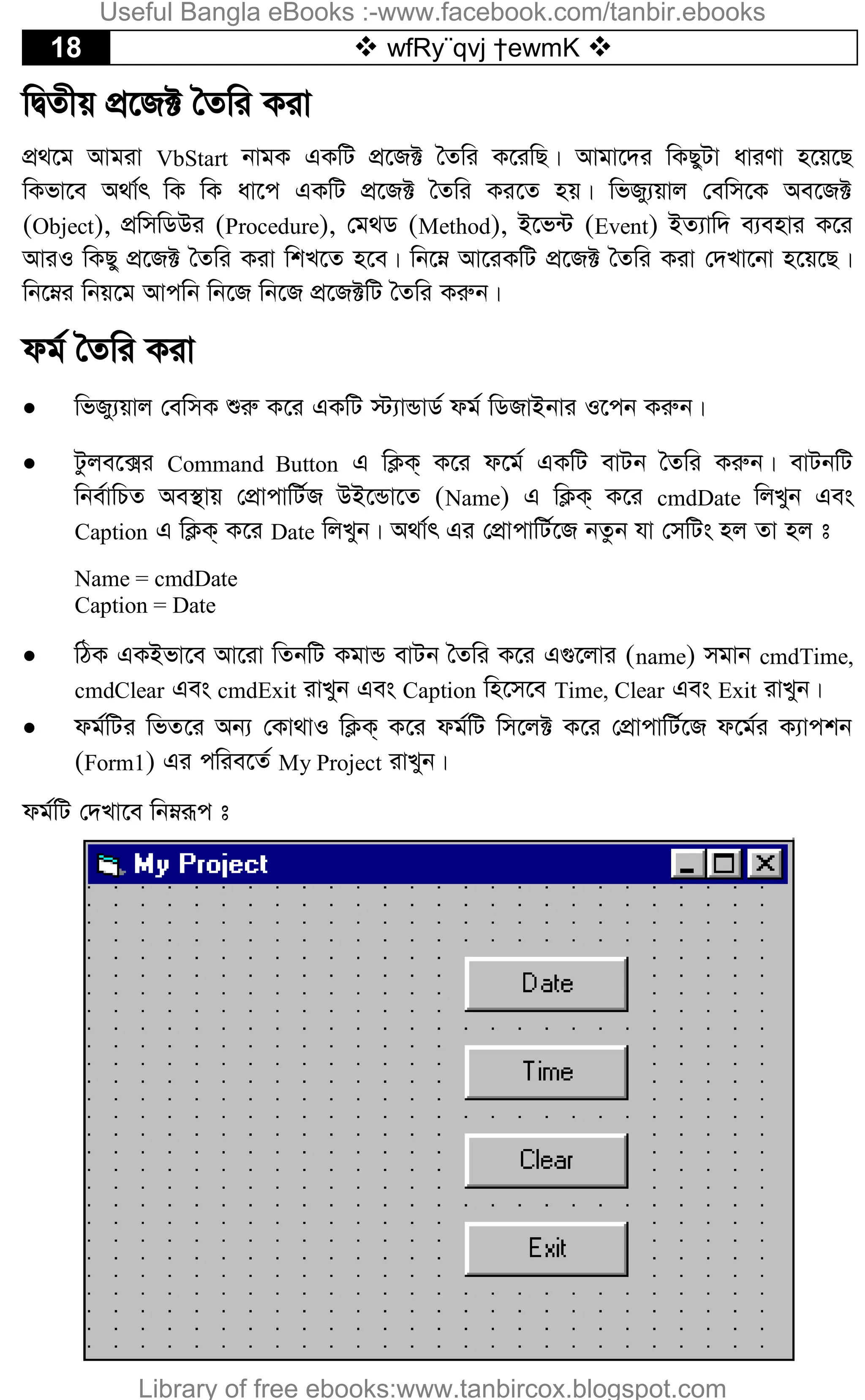 18  wfRy¨qvj †ewmK 
wØZxq cÖ‡R± ˆZwi Kiv
cÖ_‡g Avgiv VbStart bvgK GKwU cÖ‡R± ˆZwi K‡iwQ| Avgv‡`i wKQyUv aviYv n‡q‡Q
wKfv‡e A_v©r wK wK av‡c GKwU cÖ‡R± ˆZwi Ki‡Z nq| wfRy¨qvj †ewm‡K Ae‡R±
(Object), cÖwmwWDi (Procedure), †g_W (Method), B‡f›U (Event) BZ¨vw` e¨envi K‡i
AviI wKQy cÖ‡R± ˆZwi Kiv wkL‡Z n‡e| wb‡æ Av‡iKwU cÖ‡R± ˆZwi Kiv †`Lv‡bv n‡q‡Q|
wb‡æi wbq‡g Avcwb wb‡R wb‡R cÖ‡R±wU ˆZwi Kiæb|
dg© ˆZwi Kiv
 wfRy¨qvj †ewmK ïiæ K‡i GKwU ÷¨vÛvW© dg© wWRvBbvi I‡cb Kiæb|
 Uzje‡·i Command Button G wK¬K& K‡i d‡g© GKwU evUb ˆZwi Kiæb| evUbwU
wbe©vwPZ Ae¯’vq †cÖvcvwU©R DB‡Ûv‡Z (Name) G wK¬K& K‡i cmdDate wjLyb Ges
Caption G wK¬K& K‡i Date wjLyb| A_v©r Gi †cÖvcvwU©‡R bZzb hv †mwUs nj Zv nj t
Name = cmdDate
Caption = Date
 wVK GKBfv‡e Av‡iv wZbwU KgvÛ evUb ˆZwi K‡i G¸‡jvi (name) mgvb cmdTime,
cmdClear Ges cmdExit ivLyb Ges Caption wn‡m‡e Time, Clear Ges Exit ivLyb|
 dg©wUi wfZ‡i Ab¨ †Kv_vI wK¬K& K‡i dg©wU wm‡j± K‡i †cÖvcvwU©‡R d‡g©i K¨vckb
(Form1) Gi cwie‡Z© My Project ivLyb|
dg©wU †`Lv‡e wbæiƒc t
Useful Bangla eBooks :-www.facebook.com/tanbir.ebooks
Library of free ebooks:www.tanbircox.blogspot.com
 
