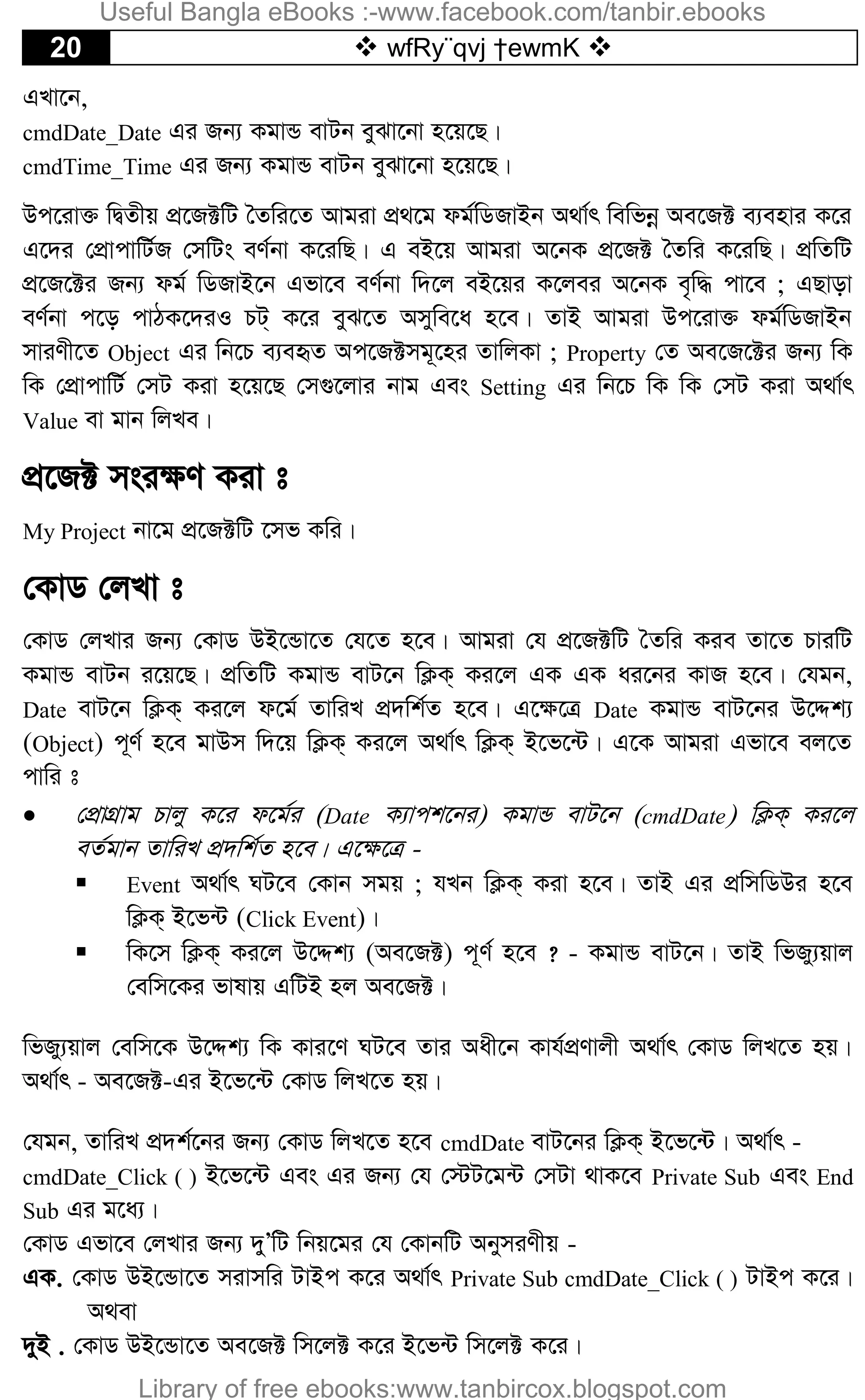 20  wfRy¨qvj †ewmK 
GLv‡b,
cmdDate_Date Gi Rb¨ KgvÛ evUb eySv‡bv n‡q‡Q|
cmdTime_Time Gi Rb¨ KgvÛ evUb eySv‡bv n‡q‡Q|
Dc‡iv³ wØZxq cÖ‡R±wU ˆZwi‡Z Avgiv cÖ_‡g dg©wWRvBb A_v©r wewfbœ Ae‡R± e¨envi K‡i
G‡`i †cÖvcvwU©R †mwUs eY©bv K‡iwQ| G eB‡q Avgiv A‡bK cÖ‡R± ˆZwi K‡iwQ| cÖwZwU
cÖ‡R‡±i Rb¨ dg© wWRvB‡b Gfv‡e eY©bv w`‡j eB‡qi K‡jei A‡bK e„w× cv‡e ; GQvov
eY©bv c‡o cvVK‡`iI PU& K‡i eyS‡Z Amywe‡a n‡e| ZvB Avgiv Dc‡iv³ dg©wWRvBb
mviYx‡Z Object Gi wb‡P e¨eüZ Ac‡R±mg~‡ni ZvwjKv ; Property †Z Ae‡R‡±i Rb¨ wK
wK †cÖvcvwU© †mU Kiv n‡q‡Q †m¸‡jvi bvg Ges Setting Gi wb‡P wK wK †mU Kiv A_v©r
Value ev gvb wjLe|
cÖ‡R± msi¶Y Kiv t
My Project bv‡g cÖ‡R±wU ‡mf Kwi|
†KvW †jLv t
†KvW †jLvi Rb¨ †KvW DB‡Ûv‡Z †h‡Z n‡e| Avgiv †h cÖ‡R±wU ˆZwi Kie Zv‡Z PviwU
KgvÛ evUb i‡q‡Q| cÖwZwU KgvÛ evU‡b wK¬K& Ki‡j GK GK ai‡bi KvR n‡e| †hgb,
Date evU‡b wK¬K& Ki‡j d‡g© ZvwiL cÖ`wk©Z n‡e| G‡¶‡Î Date KgvÛ evU‡bi D‡Ïk¨
(Object) c~Y© n‡e gvDm w`‡q wK¬K& Ki‡j A_v©r wK¬K& B‡f‡›U| G‡K Avgiv Gfv‡e ej‡Z
cvwi t
 †cÖvMÖvg Pvjy K‡i d‡g©i (Date K¨vck‡bi) KgvÛ evU‡b (cmdDate) wK¬K& Ki‡j
eZ©gvb ZvwiL cÖ`wk©Z n‡e| G‡¶‡Î -
 Event A_v©r NU‡e †Kvb mgq ; hLb wK¬K& Kiv n‡e| ZvB Gi cÖwmwWDi n‡e
wK¬K& B‡f›U (Click Event)|
 wK‡m wK¬K& Ki‡j D‡Ïk¨ (Ae‡R±) c~Y© n‡e ? - KgvÛ evU‡b| ZvB wfRy¨qvj
†ewm‡Ki fvlvq GwUB nj Ae‡R±|
wfRy¨qvj †ewm‡K D‡Ïk¨ wK Kvi‡Y NU‡e Zvi Aax‡b Kvh©cÖYvjx A_v©r †KvW wjL‡Z nq|
A_v©r - Ae‡R±-Gi B‡f‡›U †KvW wjL‡Z nq|
†hgb, ZvwiL cÖ`k©‡bi Rb¨ †KvW wjL‡Z n‡e cmdDate evU‡bi wK¬K& B‡f‡›U| A_v©r -
cmdDate_Click ( ) B‡f‡›U Ges Gi Rb¨ †h †÷U‡g›U †mUv _vK‡e Private Sub Ges End
Sub Gi g‡a¨|
†KvW Gfv‡e †jLvi Rb¨ `yÕwU wbq‡gi †h †KvbwU AbymiYxq -
GK. †KvW DB‡Ûv‡Z mivmwi UvBc K‡i A_v©r Private Sub cmdDate_Click ( ) UvBc K‡i|
A_ev
`yB . †KvW DB‡Ûv‡Z Ae‡R± wm‡j± K‡i B‡f›U wm‡j± K‡i|
Useful Bangla eBooks :-www.facebook.com/tanbir.ebooks
Library of free ebooks:www.tanbircox.blogspot.com
 