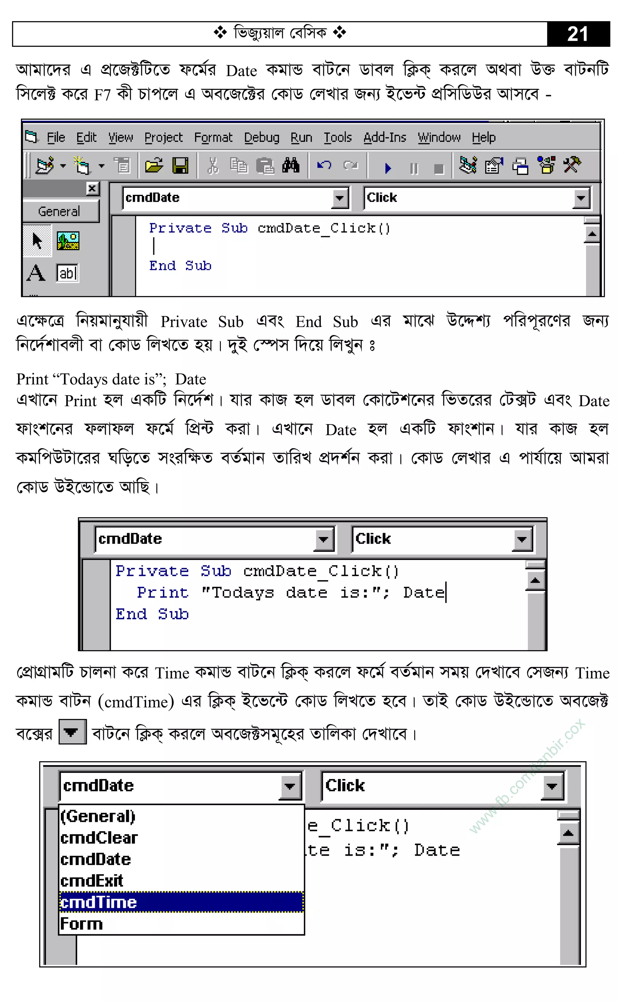  wfRy¨qvj †ewmK  21
Avgv‡`i G cÖ‡R±wU‡Z d‡g©i Date KgvÛ evU‡b Wvej wK¬K& Ki‡j A_ev D³ evUbwU
wm‡j± K‡i F7 Kx Pvc‡j G Ae‡R‡±i †KvW †jLvi Rb¨ B‡f›U cÖwmwWDi Avm‡e -
G‡¶‡Î wbqgvbyhvqx Private Sub Ges End Sub Gi gv‡S D‡Ïk¨ cwic~i‡Yi Rb¨
wb‡`©kvejx ev †KvW wjL‡Z nq| `yB †¯úm w`‡q wjLyb t
Print “Todays date is”; Date
GLv‡b Print nj GKwU wb‡`©k| hvi KvR nj Wvej †Kv‡Uk‡bi wfZ‡ii †U·U Ges Date
dvsk‡bi djvdj d‡g© wcÖ›U Kiv| GLv‡b Date nj GKwU dvskvb| hvi KvR nj
KgwcDUv‡ii Nwo‡Z msiw¶Z eZ©gvb ZvwiL cÖ`k©b Kiv| †KvW †jLvi G cvh©v‡q Avgiv
†KvW DB‡Ûv‡Z AvwQ|
†cÖvMÖvgwU Pvjbv K‡i Time KgvÛ evU‡b wK¬K& Ki‡j d‡g© eZ©gvb mgq †`Lv‡e †mRb¨ Time
KgvÛ evUb (cmdTime) Gi wK¬K& B‡f‡›U †KvW wjL‡Z n‡e| ZvB †KvW DB‡Ûv‡Z Ae‡R±
e‡·i evU‡b wK¬K& Ki‡j Ae‡R±mg~‡ni ZvwjKv †`Lv‡e|
w
w
w
.fb.com
/tanbir.cox
 