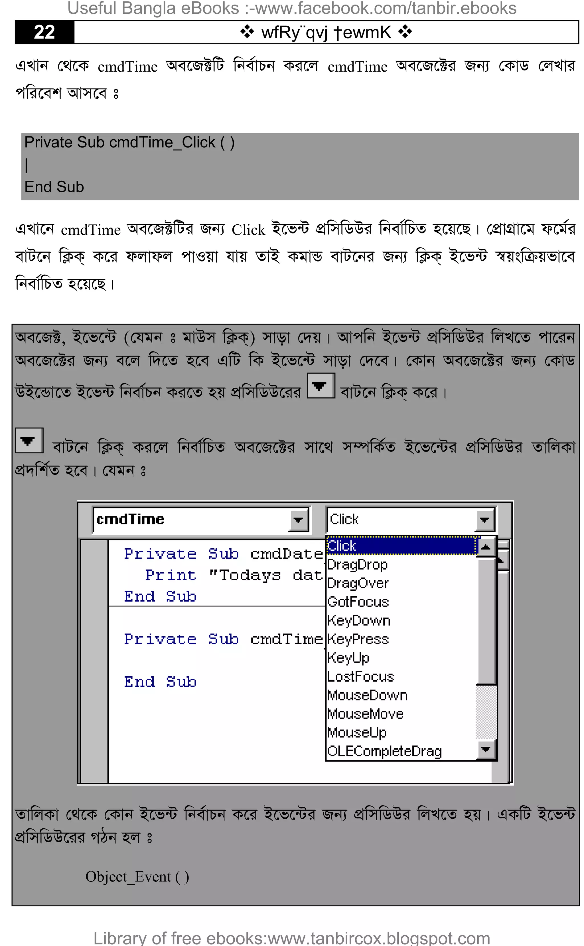22  wfRy¨qvj †ewmK 
GLvb †_‡K cmdTime Ae‡R±wU wbe©vPb Ki‡j cmdTime Ae‡R‡±i Rb¨ †KvW †jLvi
cwi‡ek Avm‡e t
Private Sub cmdTime_Click ( )
|
End Sub
GLv‡b cmdTime Ae‡R±wUi Rb¨ Click B‡f›U cÖwmwWDi wbev©wPZ n‡q‡Q| †cÖvMÖv‡g d‡g©i
evU‡b wK¬K& K‡i djvdj cvIqv hvq ZvB KgvÛ evU‡bi Rb¨ wK¬K& B‡f›U ¯^qswµqfv‡e
wbev©wPZ n‡q‡Q|
Ae‡R±, B‡f‡›U (†hgb t gvDm wK¬K&) mvov †`q| Avcwb B‡f›U cÖwmwWDi wjL‡Z cv‡ib
Ae‡R‡±i Rb¨ e‡j w`‡Z n‡e GwU wK B‡f‡›U mvov †`‡e| †Kvb Ae‡R‡±i Rb¨ †KvW
DB‡Ûv‡Z B‡f›U wbev©Pb Ki‡Z nq cÖwmwWD‡ii evU‡b wK¬K& K‡i|
evU‡b wK¬K& Ki‡j wbev©wPZ Ae‡R‡±i mv‡_ m¤úwK©Z B‡f‡›Ui cÖwmwWDi ZvwjKv
cÖ`wk©Z n‡e| †hgb t
ZvwjKv †_‡K †Kvb B‡f›U wbe©vPb K‡i B‡f‡›Ui Rb¨ cÖwmwWDi wjL‡Z nq| GKwU B‡f›U
cÖwmwWD‡ii MVb nj t
Object_Event ( )
Useful Bangla eBooks :-www.facebook.com/tanbir.ebooks
Library of free ebooks:www.tanbircox.blogspot.com
 