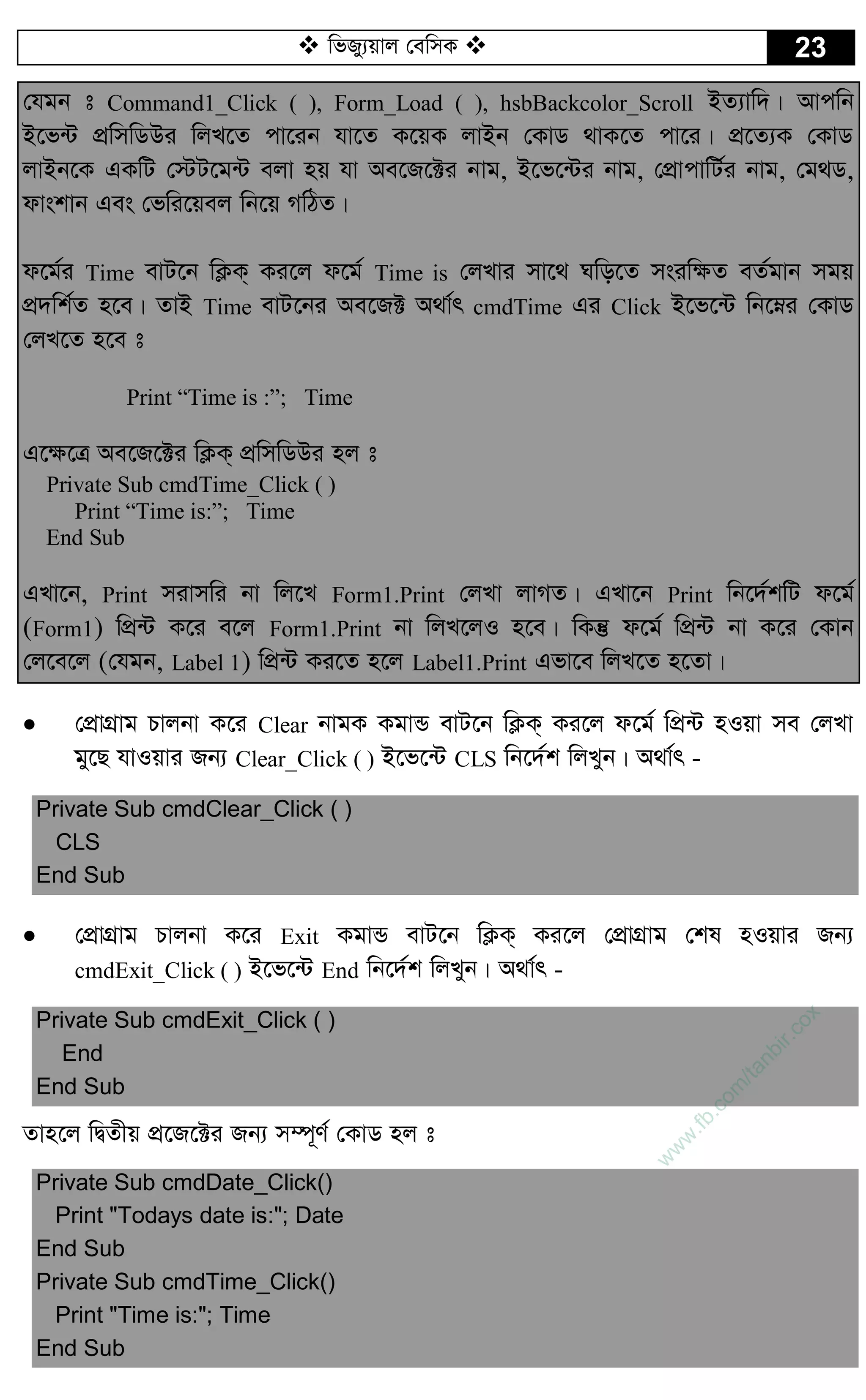  wfRy¨qvj †ewmK  23
†hgb t Command1_Click ( ), Form_Load ( ), hsbBackcolor_Scroll BZ¨vw`| Avcwb
B‡f›U cÖwmwWDi wjL‡Z cv‡ib hv‡Z K‡qK jvBb †KvW _vK‡Z cv‡i| cÖ‡Z¨K †KvW
jvBb‡K GKwU †÷U‡g›U ejv nq hv Ae‡R‡±i bvg, B‡f‡›Ui bvg, †cÖvcvwU©i bvg, †g_W,
dvskvb Ges †fwi‡qej wb‡q MwVZ|
d‡g©i Time evU‡b wK¬K& Ki‡j d‡g© Time is †jLvi mv‡_ Nwo‡Z msiw¶Z eZ©gvb mgq
cÖ`wk©Z n‡e| ZvB Time evU‡bi Ae‡R± A_v©r cmdTime Gi Click B‡f‡›U wb‡æi †KvW
†jL‡Z n‡e t
Print “Time is :”; Time
G‡¶‡Î Ae‡R‡±i wK¬K& cÖwmwWDi nj t
Private Sub cmdTime_Click ( )
Print “Time is:”; Time
End Sub
GLv‡b, Print mivmwi bv wj‡L Form1.Print †jLv jvMZ| GLv‡b Print wb‡`©kwU d‡g©
(Form1) wcÖ›U K‡i e‡j Form1.Print bv wjL‡jI n‡e| wKš‘ d‡g© wcÖ›U bv K‡i †Kvb
†j‡e‡j (†hgb, Label 1) wcÖ›U Ki‡Z n‡j Label1.Print Gfv‡e wjL‡Z n‡Zv|
 †cÖvMÖvg Pvjbv K‡i Clear bvgK KgvÛ evU‡b wK¬K& Ki‡j d‡g© wcÖ›U nIqv me †jLv
gy‡Q hvIqvi Rb¨ Clear_Click ( ) B‡f‡›U CLS wb‡`©k wjLyb| A_v©r -
Private Sub cmdClear_Click ( )
CLS
End Sub
 †cÖvMÖvg Pvjbv K‡i Exit KgvÛ evU‡b wK¬K& Ki‡j †cÖvMÖvg †kl nIqvi Rb¨
cmdExit_Click ( ) B‡f‡›U End wb‡`©k wjLyb| A_v©r -
Private Sub cmdExit_Click ( )
End
End Sub
Zvn‡j wØZxq cÖ‡R‡±i Rb¨ m¤ú~Y© †KvW nj t
Private Sub cmdDate_Click()
Print "Todays date is:"; Date
End Sub
Private Sub cmdTime_Click()
Print "Time is:"; Time
End Sub
w
w
w
.fb.com
/tanbir.cox
 
