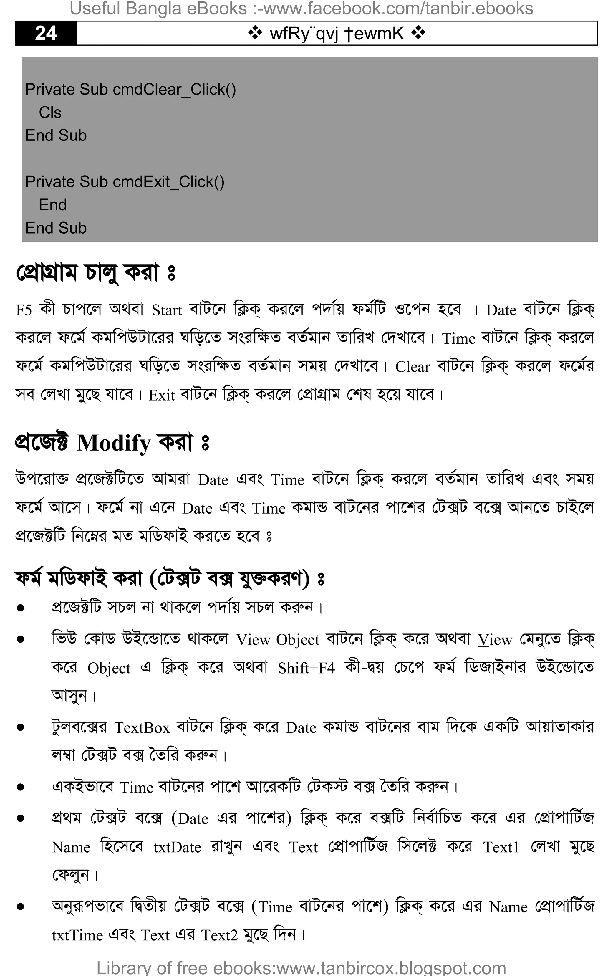 24  wfRy¨qvj †ewmK 
Private Sub cmdClear_Click()
Cls
End Sub
Private Sub cmdExit_Click()
End
End Sub
†cÖvMÖvg Pvjy Kiv t
F5 Kx Pvc‡j A_ev Start evU‡b wK¬K& Ki‡j c`v©q dg©wU I‡cb n‡e | Date evU‡b wK¬K&
Ki‡j d‡g© KgwcDUv‡ii Nwo‡Z msiw¶Z eZ©gvb ZvwiL †`Lv‡e| Time evU‡b wK¬K& Ki‡j
d‡g© KgwcDUv‡ii Nwo‡Z msiw¶Z eZ©gvb mgq †`Lv‡e| Clear evU‡b wK¬K& Ki‡j d‡g©i
me †jLv gy‡Q hv‡e| Exit evU‡b wK¬K& Ki‡j †cÖvMÖvg †kl n‡q hv‡e|
cÖ‡R± Modify Kiv t
Dc‡iv³ cÖ‡R±wU‡Z Avgiv Date Ges Time evU‡b wK¬K& Ki‡j eZ©gvb ZvwiL Ges mgq
d‡g© Av‡m| d‡g© bv G‡b Date Ges Time KgvÛ evU‡bi cv‡ki †U·U e‡· Avb‡Z PvB‡j
cÖ‡R±wU wb‡æi gZ gwWdvB Ki‡Z n‡e t
dg© gwWdvB Kiv (†U·U e· hy³KiY) t
 cÖ‡R±wU mPj bv _vK‡j c`v©q mPj Kiæb|
 wfD †KvW DB‡Ûv‡Z _vK‡j View Object evU‡b wK¬K& K‡i A_ev View †gby‡Z wK¬K&
K‡i Object G wK¬K& K‡i A_ev Shift+F4 Kx-Øq †P‡c dg© wWRvBbvi DB‡Ûv‡Z
Avmyb|
 Uzje‡·i TextBox evU‡b wK¬K& K‡i Date KgvÛ evU‡bi evg w`‡K GKwU AvqvZvKvi
j¤^v †U·U e· ˆZwi Kiæb|
 GKBfv‡e Time evU‡bi cv‡k Av‡iKwU †UK÷ e· ˆZwi Kiæb|
 cÖ_g †U·U e‡· (Date Gi cv‡ki) wK¬K& K‡i e·wU wbe©vwPZ K‡i Gi †cÖvcvwU©R
Name wn‡m‡e txtDate ivLyb Ges Text †cÖvcvwU©R wm‡j± K‡i Text1 †jLv gy‡Q
†djyb|
 Abyiƒcfv‡e wØZxq †U·U e‡· (Time evU‡bi cv‡k) wK¬K& K‡i Gi Name †cÖvcvwU©R
txtTime Ges Text Gi Text2 gy‡Q w`b|
Useful Bangla eBooks :-www.facebook.com/tanbir.ebooks
Library of free ebooks:www.tanbircox.blogspot.com
 