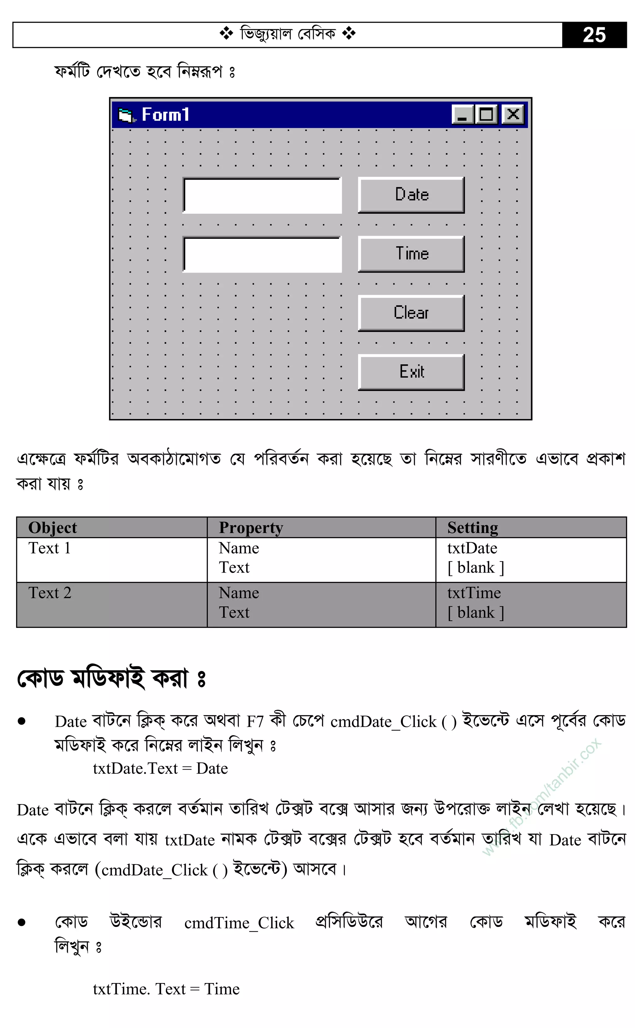  wfRy¨qvj †ewmK  25
dg©wU †`L‡Z n‡e wbæiƒc t
G‡¶‡Î dg©wUi AeKvVv‡gvMZ †h cwieZ©b Kiv n‡q‡Q Zv wb‡æi mviYx‡Z Gfv‡e cÖKvk
Kiv hvq t
Object Property Setting
Text 1 Name
Text
txtDate
[ blank ]
Text 2 Name
Text
txtTime
[ blank ]
†KvW gwWdvB Kiv t
 Date evU‡b wK¬K& K‡i A_ev F7 Kx †P‡c cmdDate_Click ( ) B‡f‡›U G‡m c~‡e©i †KvW
gwWdvB K‡i wb‡æi jvBb wjLyb t
txtDate.Text = Date
Date evU‡b wK¬K& Ki‡j eZ©gvb ZvwiL †U·U e‡· Avmvi Rb¨ Dc‡iv³ jvBb †jLv n‡q‡Q|
G‡K Gfv‡e ejv hvq txtDate bvgK †U·U e‡·i †U·U n‡e eZ©gvb ZvwiL hv Date evU‡b
wK¬K& Ki‡j (cmdDate_Click ( ) B‡f‡›U) Avm‡e|
 †KvW DB‡Ûvi cmdTime_Click cÖwmwWD‡i Av‡Mi †KvW gwWdvB K‡i
wjLyb t
txtTime. Text = Time
w
w
w
.fb.com
/tanbir.cox
 