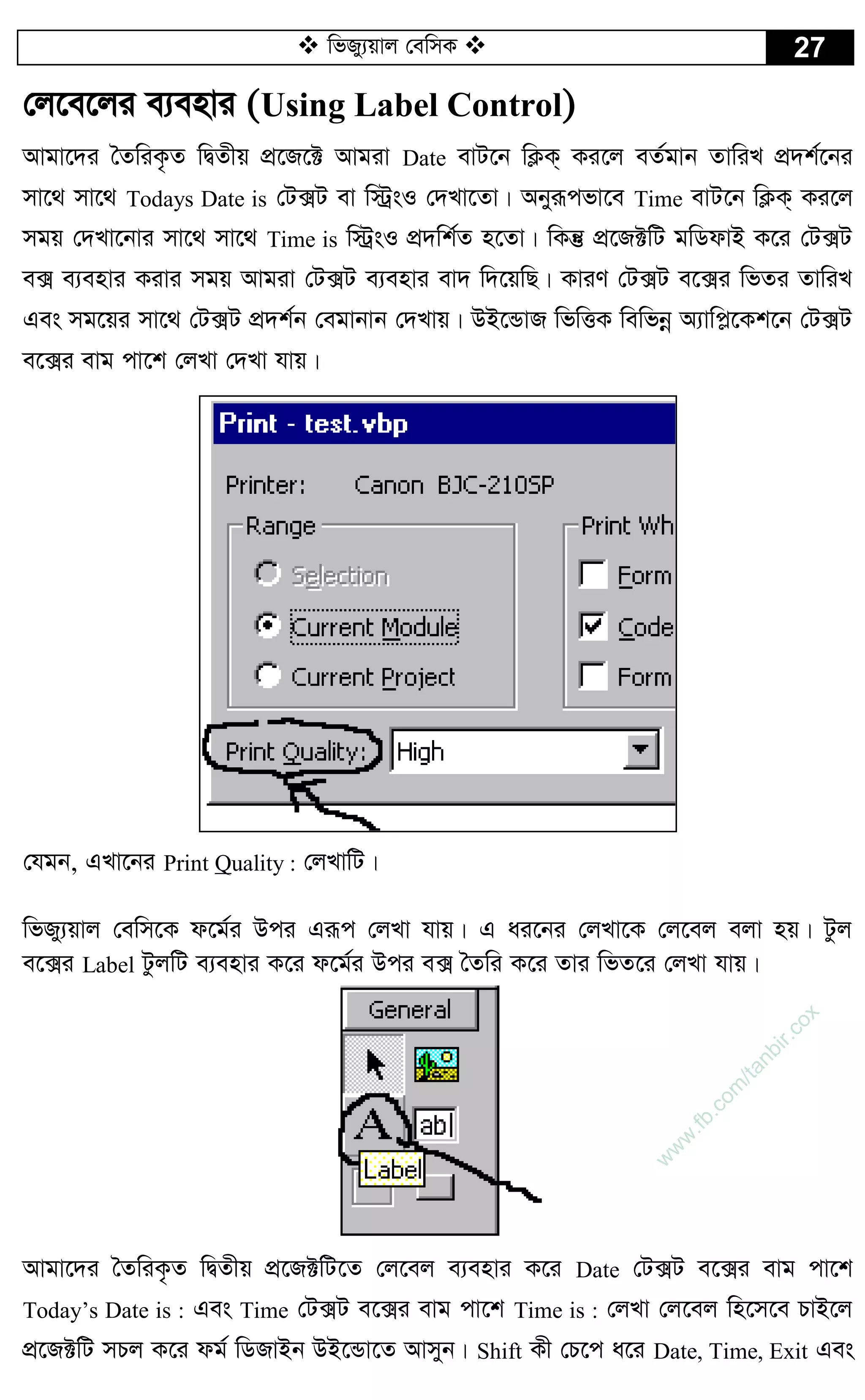  wfRy¨qvj †ewmK  27
†j‡e‡ji e¨envi (Using Label Control)
Avgv‡`i ˆZwiK…Z wØZxq cÖ‡R‡± Avgiv Date evU‡b wK¬K& Ki‡j eZ©gvb ZvwiL cÖ`k©‡bi
mv‡_ mv‡_ Todays Date is †U·U ev w÷ªsI †`Lv‡Zv| Abyiƒcfv‡e Time evU‡b wK¬K& Ki‡j
mgq †`Lv‡bvi mv‡_ mv‡_ Time is w÷ªsI cÖ`wk©Z n‡Zv| wKš‘ cÖ‡R±wU gwWdvB K‡i †U·U
e· e¨envi Kivi mgq Avgiv †U·U e¨envi ev` w`‡qwQ| KviY †U·U e‡·i wfZi ZvwiL
Ges mg‡qi mv‡_ †U·U cÖ`k©b †egvbvb †`Lvq| DB‡ÛvR wfwËK wewfbœ A¨vwc­‡Kk‡b †U·U
e‡·i evg cv‡k †jLv †`Lv hvq|
†hgb, GLv‡bi Print Quality : †jLvwU|
wfRy¨qvj †ewm‡K d‡g©i Dci Giƒc †jLv hvq| G ai‡bi †jLv‡K †j‡ej ejv nq| Uzj
e‡·i Label UzjwU e¨envi K‡i d‡g©i Dci e· ˆZwi K‡i Zvi wfZ‡i †jLv hvq|
Avgv‡`i ˆZwiK…Z wØZxq cÖ‡R±wU‡Z †j‡ej e¨envi K‡i Date †U·U e‡·i evg cv‡k
Today’s Date is : Ges Time †U·U e‡·i evg cv‡k Time is : †jLv †j‡ej wn‡m‡e PvB‡j
cÖ‡R±wU mPj K‡i dg© wWRvBb DB‡Ûv‡Z Avmyb| Shift Kx †P‡c a‡i Date, Time, Exit Ges
w
w
w
.fb.com
/tanbir.cox
 