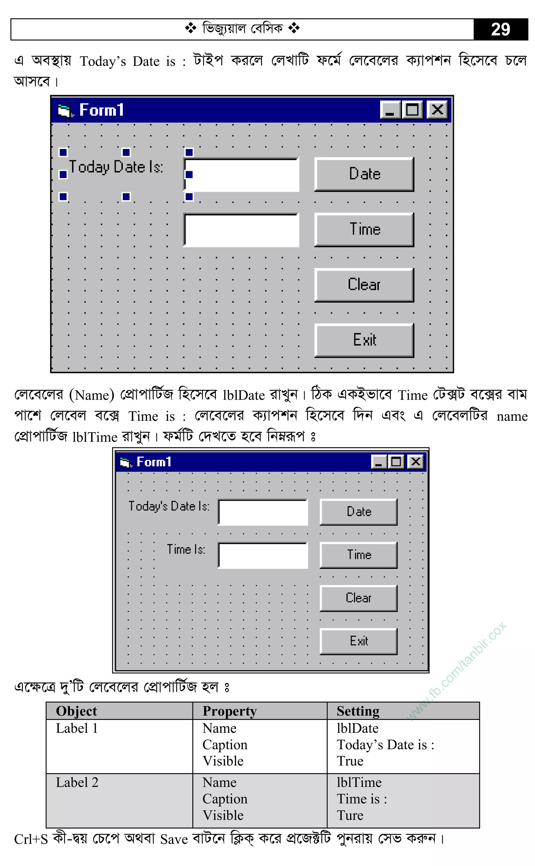  wfRy¨qvj †ewmK  29
G Ae¯’vq Today’s Date is : UvBc Ki‡j †jLvwU d‡g© †j‡e‡ji K¨vckb wn‡m‡e P‡j
Avm‡e|
†j‡e‡ji (Name) †cÖvcvwU©R wn‡m‡e lblDate ivLyb| wVK GKBfv‡e Time †U·U e‡·i evg
cv‡k †j‡ej e‡· Time is : †j‡e‡ji K¨vckb wn‡m‡e w`b Ges G †j‡ejwUi name
†cÖvcvwU©R lblTime ivLyb| dg©wU †`L‡Z n‡e wbæiƒc t
G‡¶‡Î `yÕwU †j‡e‡ji †cÖvcvwU©R nj t
Object Property Setting
Label 1 Name
Caption
Visible
lblDate
Today’s Date is :
True
Label 2 Name
Caption
Visible
lblTime
Time is :
Ture
Crl+S Kx-Øq †P‡c A_ev Save evU‡b wK¬K& K‡i cÖ‡R±wU cybivq †mf Kiæb|
w
w
w
.fb.com
/tanbir.cox
 