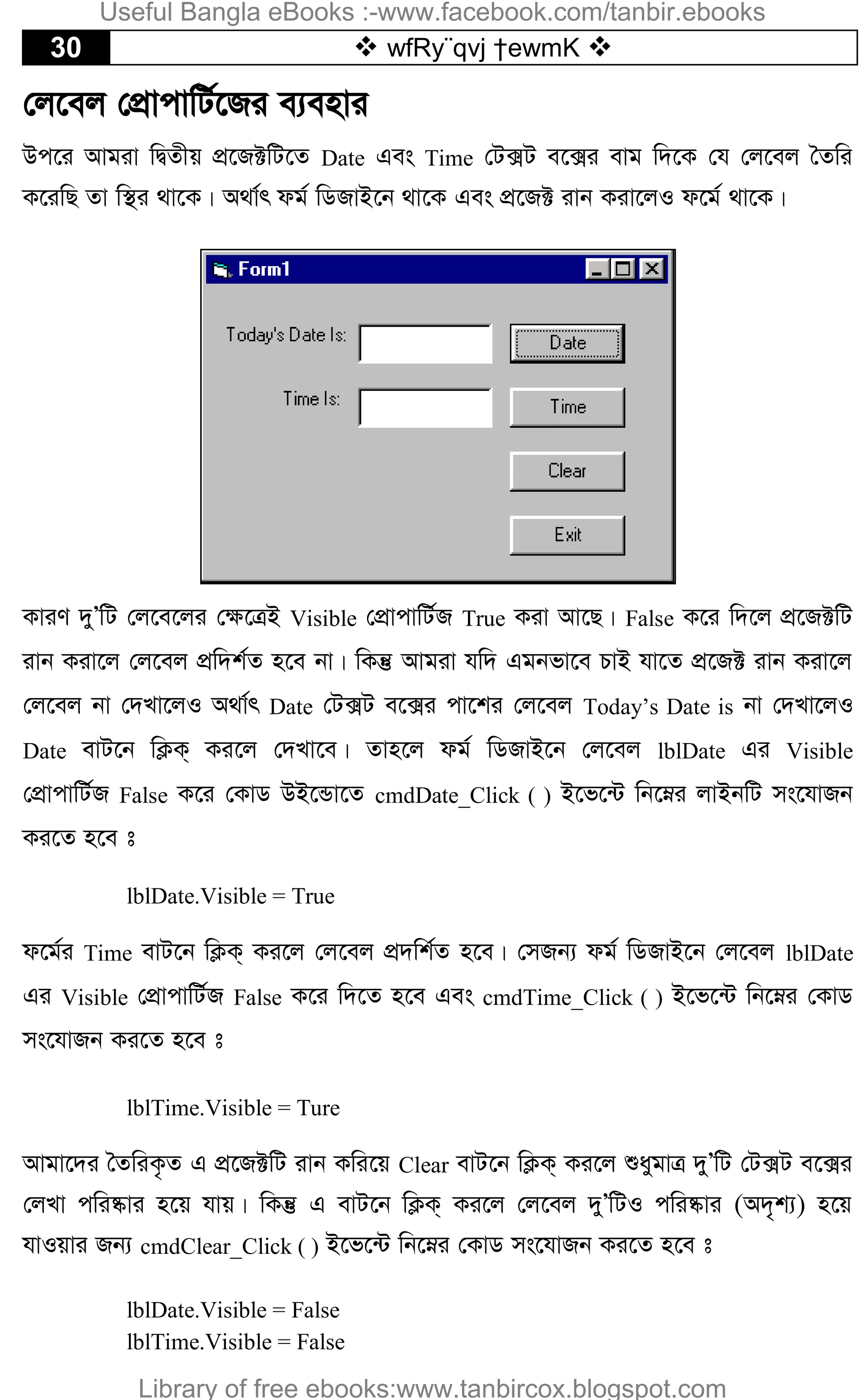 30  wfRy¨qvj †ewmK 
†j‡ej †cÖvcvwU©‡Ri e¨envi
Dc‡i Avgiv wØZxq cÖ‡R±wU‡Z Date Ges Time †U·U e‡·i evg w`‡K †h †j‡ej ˆZwi
K‡iwQ Zv w¯’i _v‡K| A_v©r dg© wWRvB‡b _v‡K Ges cÖ‡R± ivb Kiv‡jI d‡g© _v‡K|
KviY `yÕwU †j‡e‡ji †¶‡ÎB Visible †cÖvcvwU©R True Kiv Av‡Q| False K‡i w`‡j cÖ‡R±wU
ivb Kiv‡j †j‡ej cÖw`k©Z n‡e bv| wKš‘ Avgiv hw` Ggbfv‡e PvB hv‡Z cÖ‡R± ivb Kiv‡j
†j‡ej bv †`Lv‡jI A_v©r Date †U·U e‡·i cv‡ki †j‡ej Today’s Date is bv †`Lv‡jI
Date evU‡b wK¬K& Ki‡j †`Lv‡e| Zvn‡j dg© wWRvB‡b †j‡ej lblDate Gi Visible
†cÖvcvwU©R False K‡i †KvW DB‡Ûv‡Z cmdDate_Click ( ) B‡f‡›U wb‡æi jvBbwU ms‡hvRb
Ki‡Z n‡e t
lblDate.Visible = True
d‡g©i Time evU‡b wK¬K& Ki‡j †j‡ej cÖ`wk©Z n‡e| †mRb¨ dg© wWRvB‡b †j‡ej lblDate
Gi Visible †cÖvcvwU©R False K‡i w`‡Z n‡e Ges cmdTime_Click ( ) B‡f‡›U wb‡æi †KvW
ms‡hvRb Ki‡Z n‡e t
lblTime.Visible = Ture
Avgv‡`i ˆZwiK…Z G cÖ‡R±wU ivb Kwi‡q Clear evU‡b wK¬K& Ki‡j ïaygvÎ `yÕwU †U·U e‡·i
†jLv cwi®‹vi n‡q hvq| wKš‘ G evU‡b wK¬K& Ki‡j †j‡ej `yÕwUI cwi®‹vi (A`„k¨) n‡q
hvIqvi Rb¨ cmdClear_Click ( ) B‡f‡›U wb‡æi †KvW ms‡hvRb Ki‡Z n‡e t
lblDate.Visible = False
lblTime.Visible = False
Useful Bangla eBooks :-www.facebook.com/tanbir.ebooks
Library of free ebooks:www.tanbircox.blogspot.com
 