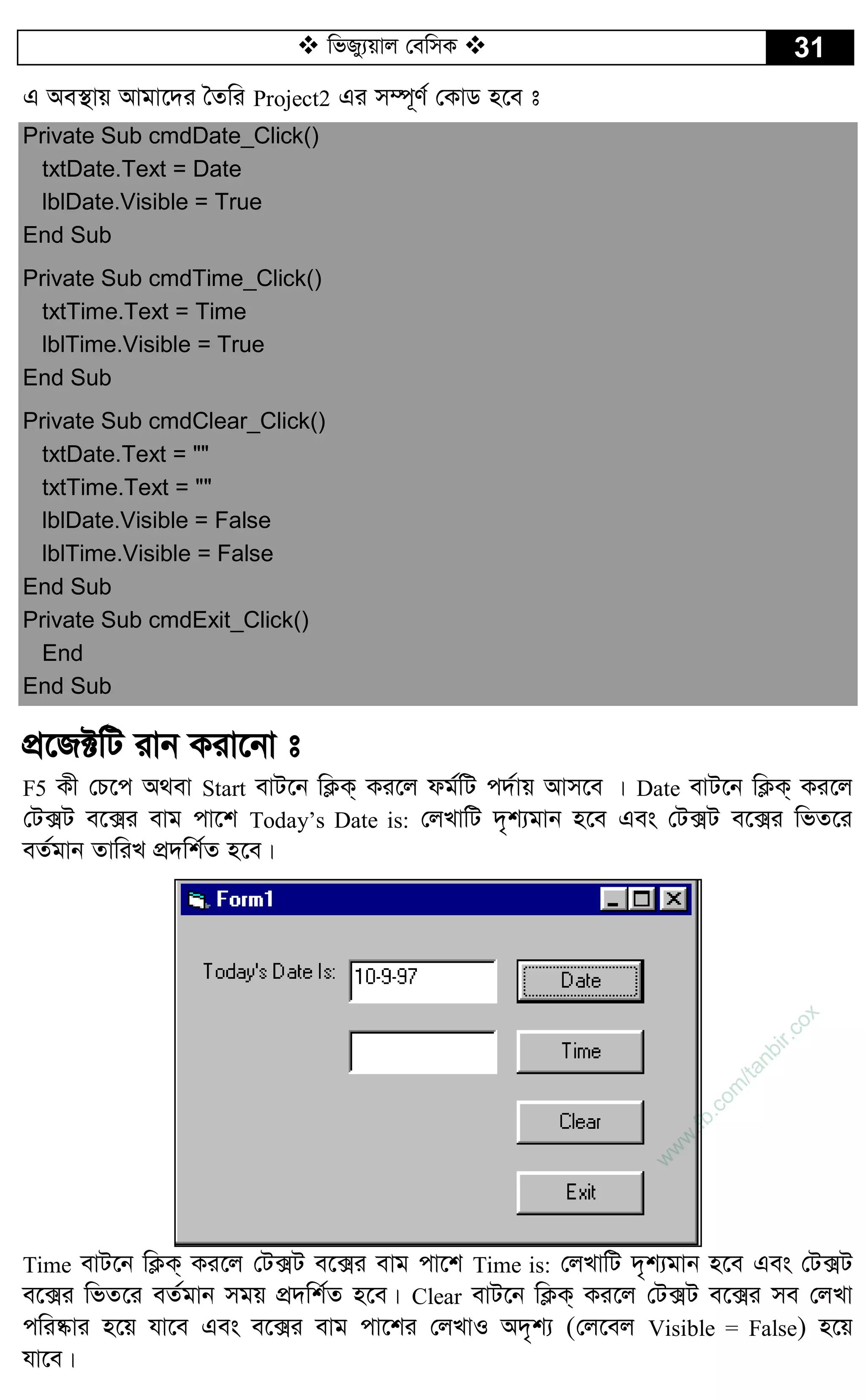  wfRy¨qvj †ewmK  31
G Ae¯’vq Avgv‡`i ˆZwi Project2 Gi m¤ú~Y© †KvW n‡e t
Private Sub cmdDate_Click()
txtDate.Text = Date
lblDate.Visible = True
End Sub
Private Sub cmdTime_Click()
txtTime.Text = Time
lblTime.Visible = True
End Sub
Private Sub cmdClear_Click()
txtDate.Text = ""
txtTime.Text = ""
lblDate.Visible = False
lblTime.Visible = False
End Sub
Private Sub cmdExit_Click()
End
End Sub
cÖ‡R±wU ivb Kiv‡bv t
F5 Kx †P‡c A_ev Start evU‡b wK¬K& Ki‡j dg©wU c`©vq Avm‡e | Date evU‡b wK¬K& Ki‡j
†U·U e‡·i evg cv‡k Today’s Date is: †jLvwU `„k¨gvb n‡e Ges †U·U e‡·i wfZ‡i
eZ©gvb ZvwiL cÖ`wk©Z n‡e|
Time evU‡b wK¬K& Ki‡j †U·U e‡·i evg cv‡k Time is: †jLvwU `„k¨gvb n‡e Ges †U·U
e‡·i wfZ‡i eZ©gvb mgq cÖ`wk©Z n‡e| Clear evU‡b wK¬K& Ki‡j †U·U e‡·i me †jLv
cwi®‹vi n‡q hv‡e Ges e‡·i evg cv‡ki †jLvI A`„k¨ (†j‡ej Visible = False) n‡q
hv‡e|
w
w
w
.fb.com
/tanbir.cox
 