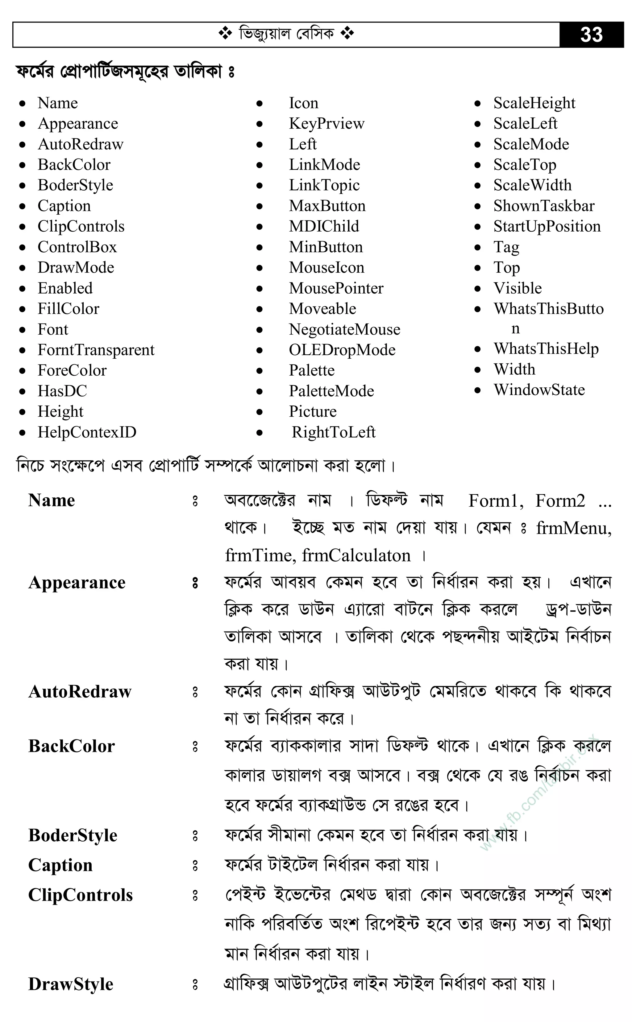  wfRy¨qvj †ewmK  33
d‡g©i †cÖvcvwU©Rmg~‡ni ZvwjKv t
 Name
 Appearance
 AutoRedraw
 BackColor
 BoderStyle
 Caption
 ClipControls
 ControlBox
 DrawMode
 Enabled
 FillColor
 Font
 ForntTransparent
 ForeColor
 HasDC
 Height
 HelpContexID
 Icon
 KeyPrview
 Left
 LinkMode
 LinkTopic
 MaxButton
 MDIChild
 MinButton
 MouseIcon
 MousePointer
 Moveable
 NegotiateMouse
 OLEDropMode
 Palette
 PaletteMode
 Picture
 RightToLeft
 ScaleHeight
 ScaleLeft
 ScaleMode
 ScaleTop
 ScaleWidth
 ShownTaskbar
 StartUpPosition
 Tag
 Top
 Visible
 WhatsThisButto
n
 WhatsThisHelp
 Width
 WindowState
wb‡P ms‡¶‡c Gme †cÖvcvwU© m¤ú‡K© Av‡jvPbv Kiv n‡jv|
Name t Ae‡‡R‡±i bvg | wWdë bvg Form1, Form2 ...
_v‡K| B‡”Q gZ bvg †`qv hvq| †hgb t frmMenu,
frmTime, frmCalculaton |
Appearance t d‡g©i Aveqe †Kgb n‡e Zv wba©vib Kiv nq| GLv‡b
wK¬K K‡i WvDb G¨v‡iv evU‡b wK¬K Ki‡j Wªc-WvDb
ZvwjKv Avm‡e | ZvwjKv †_‡K cQ›`bxq AvB‡Ug wbe©vPb
Kiv hvq|
AutoRedraw t d‡g©i †Kvb MÖvwd· AvDUcyU †ggwi‡Z _vK‡e wK _vK‡e
bv Zv wba©vib K‡i|
BackColor t d‡g©i e¨vKKvjvi mv`v wWdë _v‡K| GLv‡b wK¬K Ki‡j
Kvjvi WvqvjM e· Avm‡e| e· †_‡K †h iO wbe©vPb Kiv
n‡e d‡g©i e¨vKMÖvDÛ †m i‡Oi n‡e|
BoderStyle t d‡g©i mxgvbv †Kgb n‡e Zv wba©vib Kiv hvq|
Caption t d‡g©i UvB‡Uj wba©vib Kiv hvq|
ClipControls t †cB›U B‡f‡›Ui †g_W Øviv †Kvb Ae‡R‡±i m¤ú~b© Ask
bvwK cwiewZ©Z Ask wi‡cB›U n‡e Zvi Rb¨ mZ¨ ev wg_¨v
gvb wba©vib Kiv hvq|
DrawStyle t MÖvwd· AvDUcy‡Ui jvBb ÷vBj wba©viY Kiv hvq|
w
w
w
.fb.com
/tanbir.cox
 