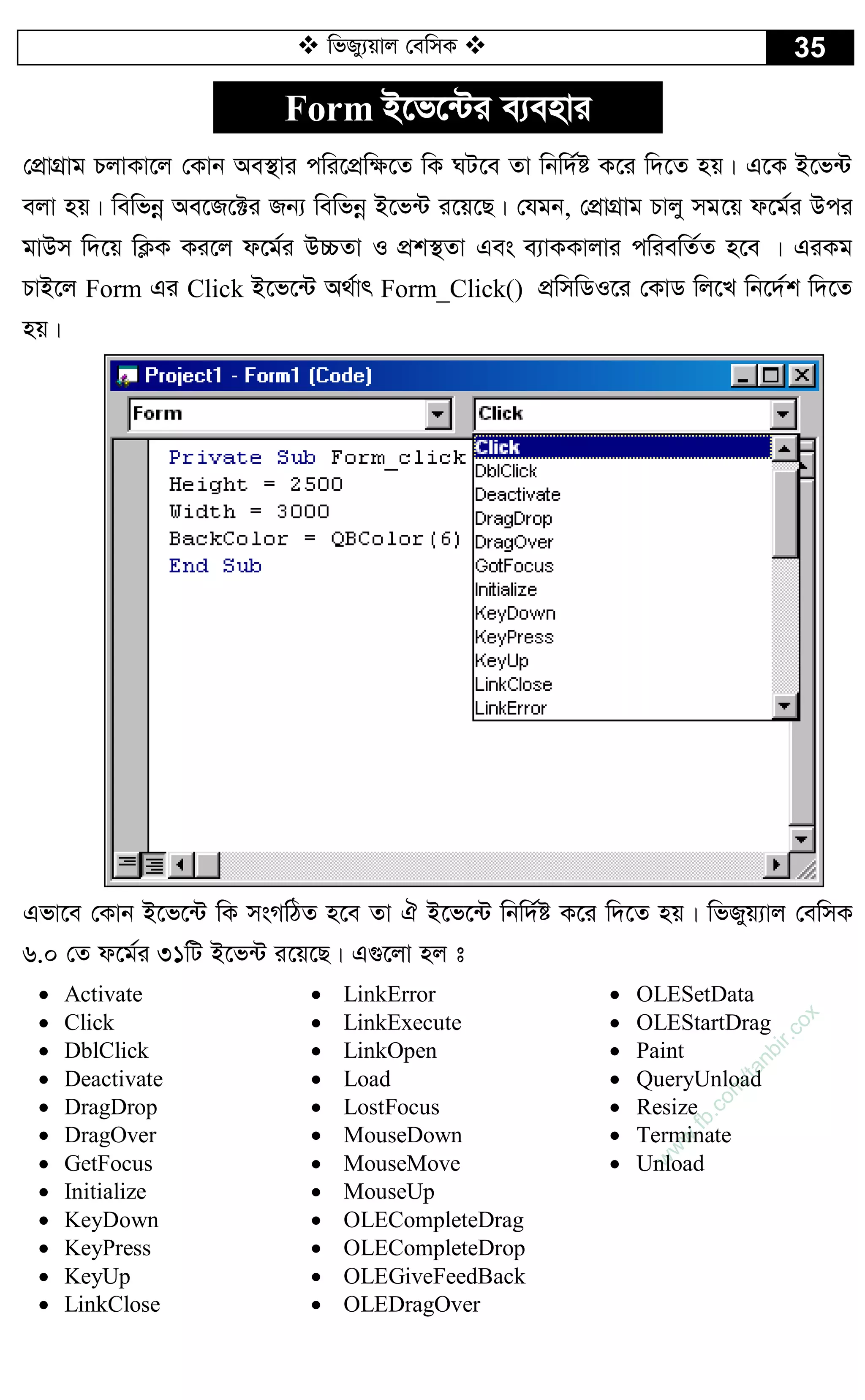  wfRy¨qvj †ewmK  35
Form B‡f‡›Ui e¨envi
†cÖvMÖvg PjvKv‡j †Kvb Ae¯’vi cwi‡cÖw¶‡Z wK NU‡e Zv wbw`©ó K‡i w`‡Z nq| G‡K B‡f›U
ejv nq| wewfbœ Ae‡R‡±i Rb¨ wewfbœ B‡f›U i‡q‡Q| †hgb, †cÖvMÖvg Pvjy mg‡q d‡g©i Dci
gvDm w`‡q wK¬K Ki‡j d‡g©i D”PZv I cÖk¯’Zv Ges e¨vKKvjvi cwiewZ©Z n‡e | GiKg
PvB‡j Form Gi Click B‡f‡›U A_©vr Form_Click() cÖwmwWI‡i †KvW wj‡L wb‡`©k w`‡Z
nq|
Gfv‡e †Kvb B‡f‡›U wK msMwVZ n‡e Zv H B‡f‡›U wbw`©ó K‡i w`‡Z nq| wfRyq¨vj †ewmK
6.0 †Z d‡g©i 31wU B‡f›U i‡q‡Q| G¸‡jv nj t
 Activate
 Click
 DblClick
 Deactivate
 DragDrop
 DragOver
 GetFocus
 Initialize
 KeyDown
 KeyPress
 KeyUp
 LinkClose
 LinkError
 LinkExecute
 LinkOpen
 Load
 LostFocus
 MouseDown
 MouseMove
 MouseUp
 OLECompleteDrag
 OLECompleteDrop
 OLEGiveFeedBack
 OLEDragOver
 OLESetData
 OLEStartDrag
 Paint
 QueryUnload
 Resize
 Terminate
 Unload
w
w
w
.fb.com
/tanbir.cox
 