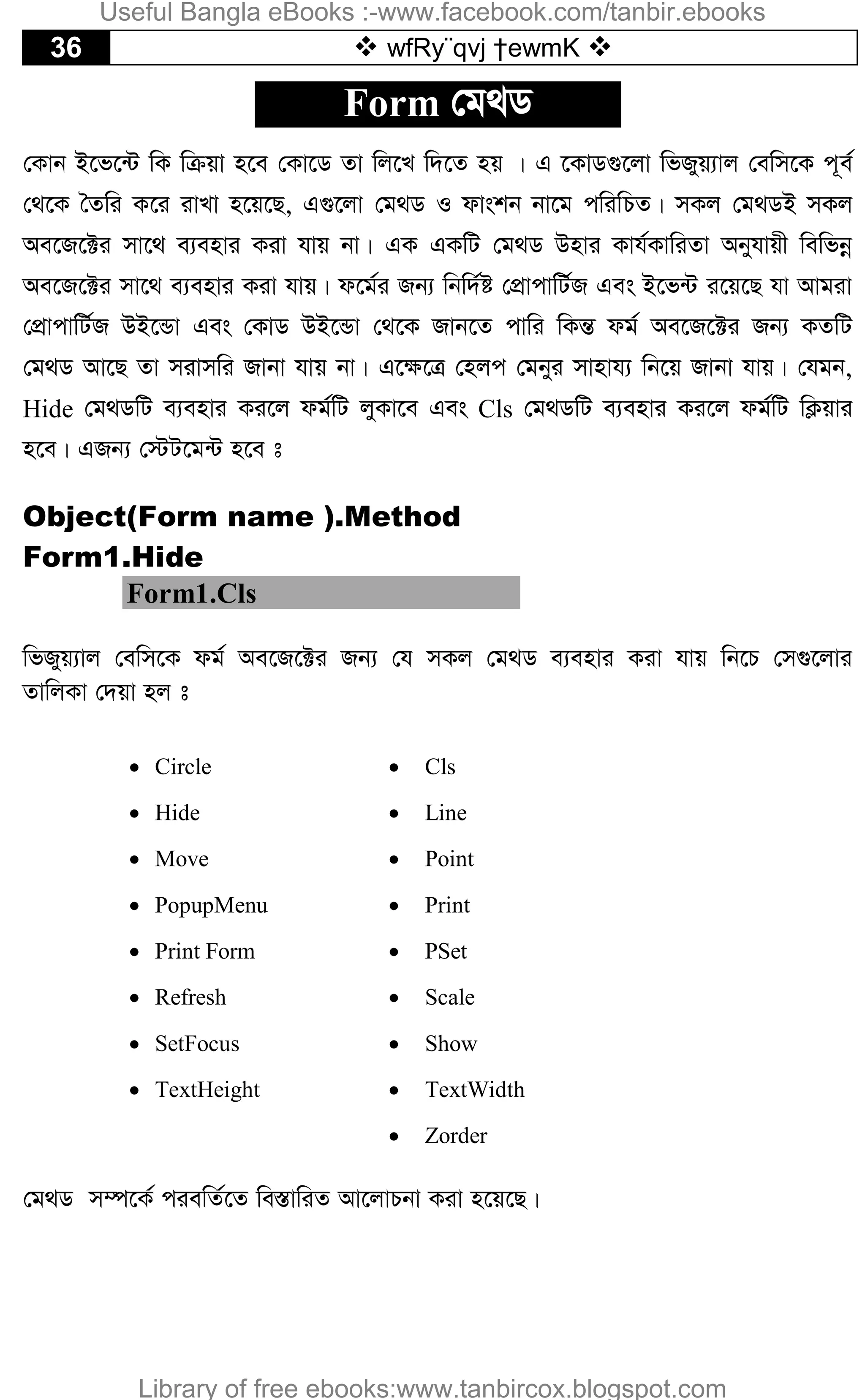 36  wfRy¨qvj †ewmK 
Form †g_W
†Kvb B‡f‡›U wK wµqv n‡e †Kv‡W Zv wj‡L w`‡Z nq | G ‡KvW¸‡jv wfRyq¨vj †ewm‡K c~e©
†_‡K ˆZwi K‡i ivLv n‡q‡Q, G¸‡jv †g_W I dvskb bv‡g cwiwPZ| mKj †g_WB mKj
Ae‡R‡±i mv‡_ e¨envi Kiv hvq bv| GK GKwU †g_W Dnvi Kvh©KvwiZv Abyhvqx wewfbœ
Ae‡R‡±i mv‡_ e¨envi Kiv hvq| d‡g©i Rb¨ wbw`©ó †cÖvcvwU©R Ges B‡f›U i‡q‡Q hv Avgiv
†cÖvcvwU©R DB‡Ûv Ges †KvW DB‡Ûv †_‡K Rvb‡Z cvwi wKšÍ dg© Ae‡R‡±i Rb¨ KZwU
†g_W Av‡Q Zv mivmwi Rvbv hvq bv| G‡¶‡Î †njc †gbyi mvnvh¨ wb‡q Rvbv hvq| †hgb,
Hide †g_WwU e¨envi Ki‡j dg©wU jyKv‡e Ges Cls †g_WwU e¨envi Ki‡j dg©wU wK¬qvi
n‡e| GRb¨ †÷U‡g›U n‡e t
Object(Form name ).Method
Form1.Hide
Form1.Cls
wfRyq¨vj †ewm‡K dg© Ae‡R‡±i Rb¨ †h mKj †g_W e¨envi Kiv hvq wb‡P †m¸‡jvi
ZvwjKv †`qv nj t
 Circle
 Hide
 Move
 PopupMenu
 Print Form
 Refresh
 SetFocus
 TextHeight
 Cls
 Line
 Point
 Print
 PSet
 Scale
 Show
 TextWidth
 Zorder
†g_W m¤ú‡K© ciewZ©‡Z we¯ÍvwiZ Av‡jvPbv Kiv n‡q‡Q|
Useful Bangla eBooks :-www.facebook.com/tanbir.ebooks
Library of free ebooks:www.tanbircox.blogspot.com
 