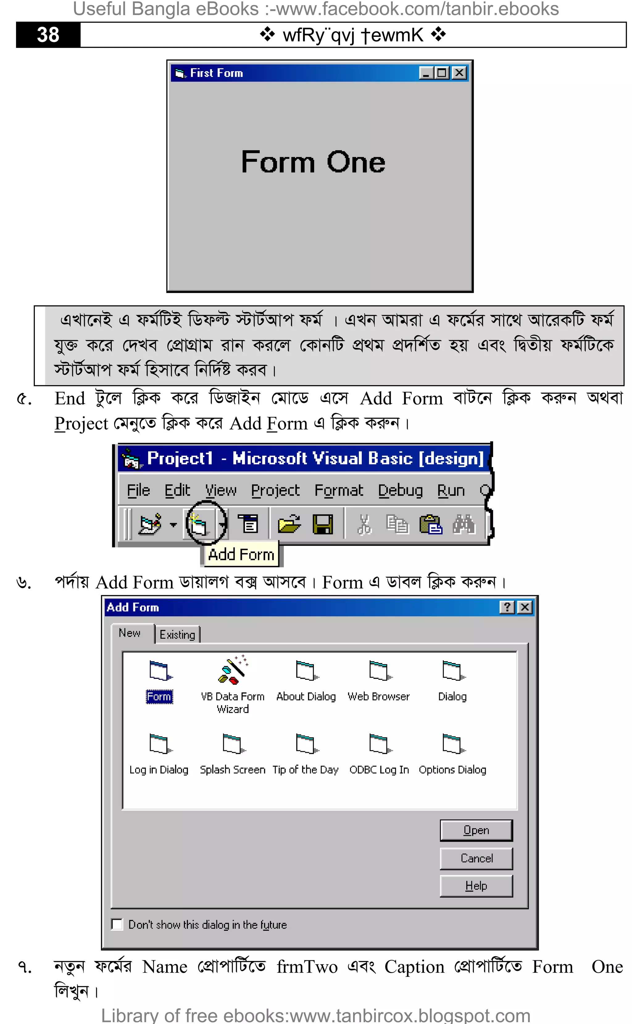 38  wfRy¨qvj †ewmK 
GLv‡bB G dg©wUB wWdë ÷vU©Avc dg© | GLb Avgiv G d‡g©i mv‡_ Av‡iKwU dg©
hy³ K‡i †`Le †cÖvMÖvg ivb Ki‡j †KvbwU cÖ_g cÖ`wk©Z nq Ges wØZxq dg©wU‡K
÷vU©Avc dg© wnmv‡e wbw`©ó Kie|
5. End Uz‡j wK¬K K‡i wWRvBb †gv‡W G‡m Add Form evU‡b wK¬K Kiæb A_ev
Project †gby‡Z wK¬K K‡i Add Form G wK¬K Kiæb|
6. c`©vq Add Form WvqvjM e· Avm‡e| Form G Wvej wK¬K Kiæb|
7. bZzb d‡g©i Name †cÖvcvwU©‡Z frmTwo Ges Caption †cÖvcvwU©‡Z Form One
wjLyb|
Useful Bangla eBooks :-www.facebook.com/tanbir.ebooks
Library of free ebooks:www.tanbircox.blogspot.com
 