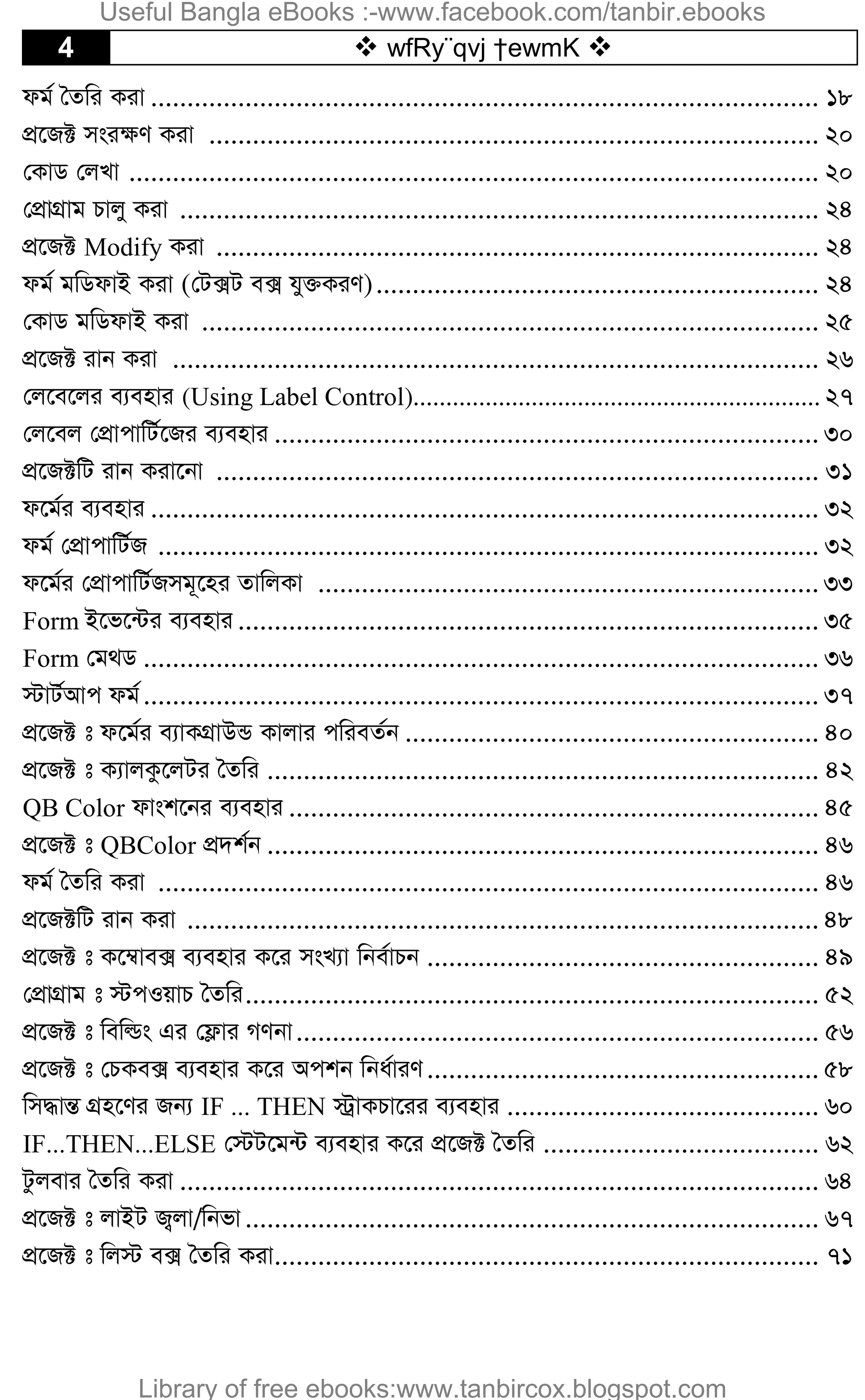 4  wfRy¨qvj †ewmK 
dg© ˆZwi Kiv ............................................................................................ 18
cÖ‡R± msi¶Y Kiv .................................................................................... 20
†KvW †jLv ............................................................................................... 20
†cÖvMÖvg Pvjy Kiv ........................................................................................ 24
cÖ‡R± Modify Kiv ................................................................................... 24
dg© gwWdvB Kiv (†U·U e· hy³KiY)............................................................. 24
†KvW gwWdvB Kiv ..................................................................................... 25
cÖ‡R± ivb Kiv ......................................................................................... 26
†j‡e‡ji e¨envi (Using Label Control).............................................................. 27
†j‡ej †cÖvcvwU©‡Ri e¨envi ........................................................................... 30
cÖ‡R±wU ivb Kiv‡bv ................................................................................... 31
d‡g©i e¨envi ............................................................................................ 32
dg© †cÖvcvwU©R ........................................................................................... 32
d‡g©i †cÖvcvwU©Rmg~‡ni ZvwjKv ..................................................................... 33
Form B‡f‡›Ui e¨envi ................................................................................ 35
Form †g_W ............................................................................................. 36
÷vU©Avc dg©............................................................................................. 37
cÖ‡R± t d‡g©i e¨vKMÖvDÛ Kvjvi cwieZ©b ......................................................... 40
cÖ‡R± t K¨vjKz‡jUi ˆZwi ............................................................................ 42
QB Color dvsk‡bi e¨envi ......................................................................... 45
cÖ‡R± t QBColor cÖ`k©b ............................................................................ 46
dg© ˆZwi Kiv ........................................................................................... 46
cÖ‡R±wU ivb Kiv ....................................................................................... 48
cÖ‡R± t K‡¤^ve· e¨envi K‡i msL¨v wbe©vPb ...................................................... 49
†cÖvMÖvg t ÷cIqvP ˆZwi............................................................................... 52
cÖ‡R± t wewìs Gi †d¬vi MYbv........................................................................ 56
cÖ‡R± t †PKe· e¨envi K‡i Ackb wba©viY...................................................... 58
wm×všÍ MÖn‡Yi Rb¨ IF ... THEN ÷ªvKPv‡ii e¨envi ........................................... 60
IF...THEN...ELSE †÷U‡g›U e¨envi K‡i cÖ‡R± ˆZwi ...................................... 62
Uzjevi ˆZwi Kiv ........................................................................................ 64
cÖ‡R± t jvBU R¡jv/wbfv............................................................................... 67
cÖ‡R± t wj÷ e· ˆZwi Kiv........................................................................... 71
Useful Bangla eBooks :-www.facebook.com/tanbir.ebooks
Library of free ebooks:www.tanbircox.blogspot.com
 