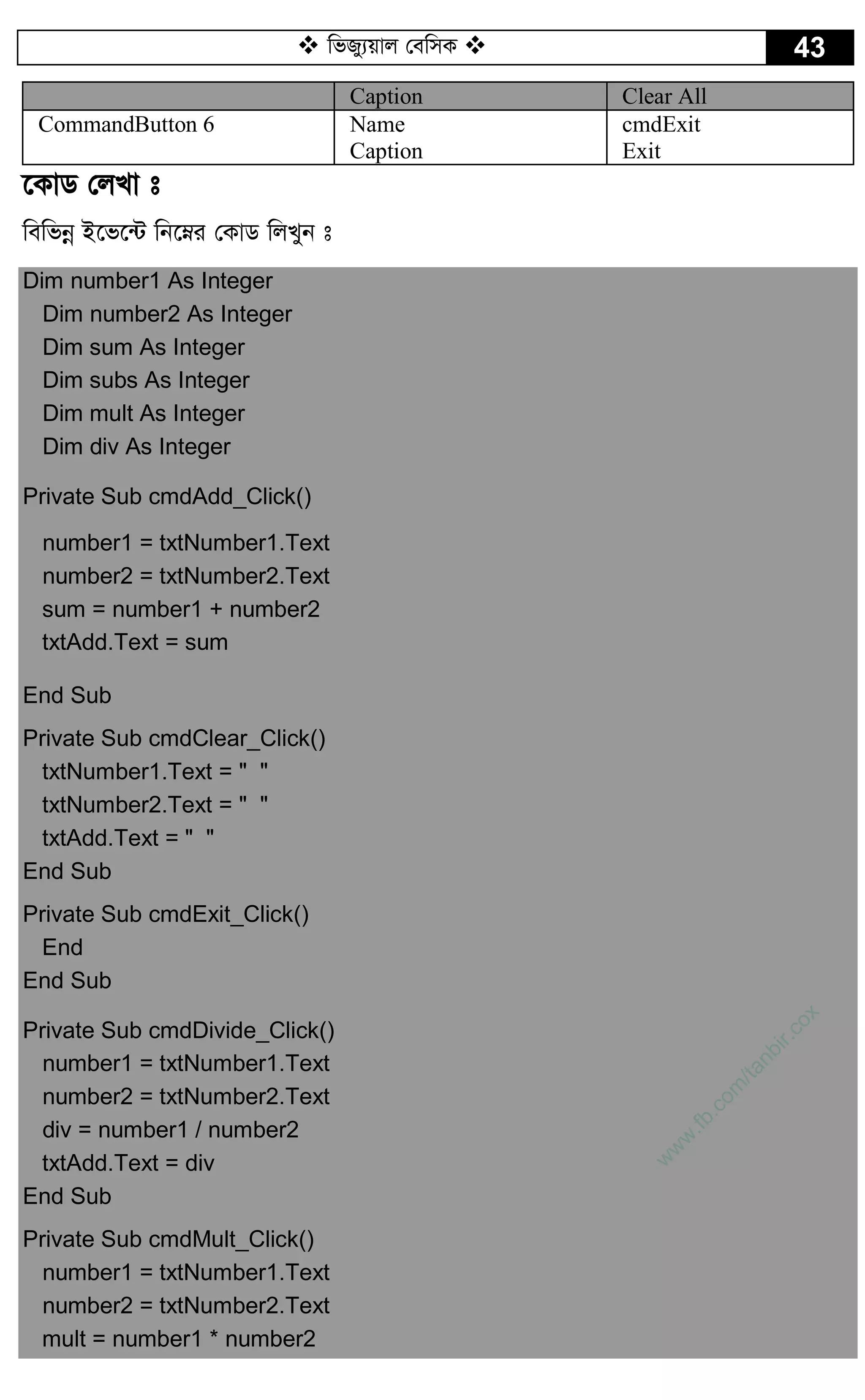  wfRy¨qvj †ewmK  43
Caption Clear All
CommandButton 6 Name
Caption
cmdExit
Exit
‡KvW †jLv t
wewfbœ B‡f‡›U wb‡æi †KvW wjLyb t
Dim number1 As Integer
Dim number2 As Integer
Dim sum As Integer
Dim subs As Integer
Dim mult As Integer
Dim div As Integer
Private Sub cmdAdd_Click()
number1 = txtNumber1.Text
number2 = txtNumber2.Text
sum = number1 + number2
txtAdd.Text = sum
End Sub
Private Sub cmdClear_Click()
txtNumber1.Text = " "
txtNumber2.Text = " "
txtAdd.Text = " "
End Sub
Private Sub cmdExit_Click()
End
End Sub
Private Sub cmdDivide_Click()
number1 = txtNumber1.Text
number2 = txtNumber2.Text
div = number1 / number2
txtAdd.Text = div
End Sub
Private Sub cmdMult_Click()
number1 = txtNumber1.Text
number2 = txtNumber2.Text
mult = number1 * number2
w
w
w
.fb.com
/tanbir.cox
 