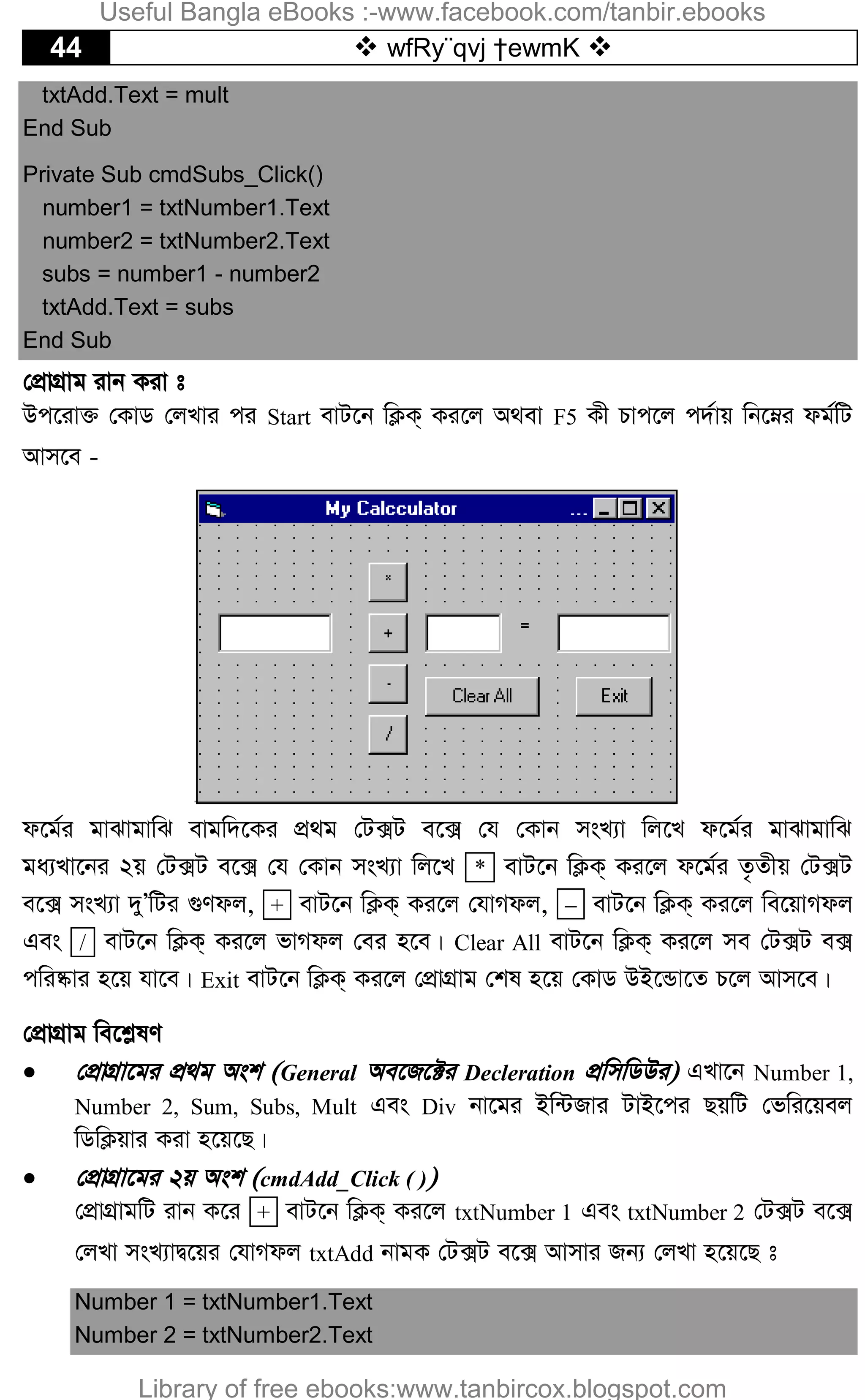 44  wfRy¨qvj †ewmK 
txtAdd.Text = mult
End Sub
Private Sub cmdSubs_Click()
number1 = txtNumber1.Text
number2 = txtNumber2.Text
subs = number1 - number2
txtAdd.Text = subs
End Sub
†cÖvMÖvg ivb Kiv t
Dc‡iv³ †KvW †jLvi ci Start evU‡b wK¬K& Ki‡j A_ev F5 Kx Pvc‡j c`©vq wb‡æi dg©wU
Avm‡e -
d‡g©i gvSvgvwS evgw`‡Ki cÖ_g †U·U e‡· †h †Kvb msL¨v wj‡L d‡g©i gvSvgvwS
ga¨Lv‡bi 2q †U·U e‡· †h †Kvb msL¨v wj‡L * evU‡b wK¬K& Ki‡j d‡g©i Z…Zxq †U·U
e‡· msL¨v `yÕwUi ¸Ydj, + evU‡b wK¬K& Ki‡j †hvMdj,  evU‡b wK¬K& Ki‡j we‡qvMdj
Ges / evU‡b wK¬K& Ki‡j fvMdj †ei n‡e| Clear All evU‡b wK¬K& Ki‡j me †U·U e·
cwi®‹vi n‡q hv‡e| Exit evU‡b wK¬K& Ki‡j †cÖvMÖvg †kl n‡q †KvW DB‡Ûv‡Z P‡j Avm‡e|
†cÖvMÖvg we‡k­lY
 †cÖvMÖv‡gi cÖ_g Ask (General Ae‡R‡±i Decleration cÖwmwWDi) GLv‡b Number 1,
Number 2, Sum, Subs, Mult Ges Div bv‡gi Bw›URvi UvB‡ci QqwU †fwi‡qej
wWwK¬qvi Kiv n‡q‡Q|
 †cÖvMÖv‡gi 2q Ask (cmdAdd_Click ( ))
†cÖvMÖvgwU ivb K‡i + evU‡b wK¬K& Ki‡j txtNumber 1 Ges txtNumber 2 †U·U e‡·
†jLv msL¨vØ‡qi †hvMdj txtAdd bvgK †U·U e‡· Avmvi Rb¨ †jLv n‡q‡Q t
Number 1 = txtNumber1.Text
Number 2 = txtNumber2.Text
Useful Bangla eBooks :-www.facebook.com/tanbir.ebooks
Library of free ebooks:www.tanbircox.blogspot.com
 