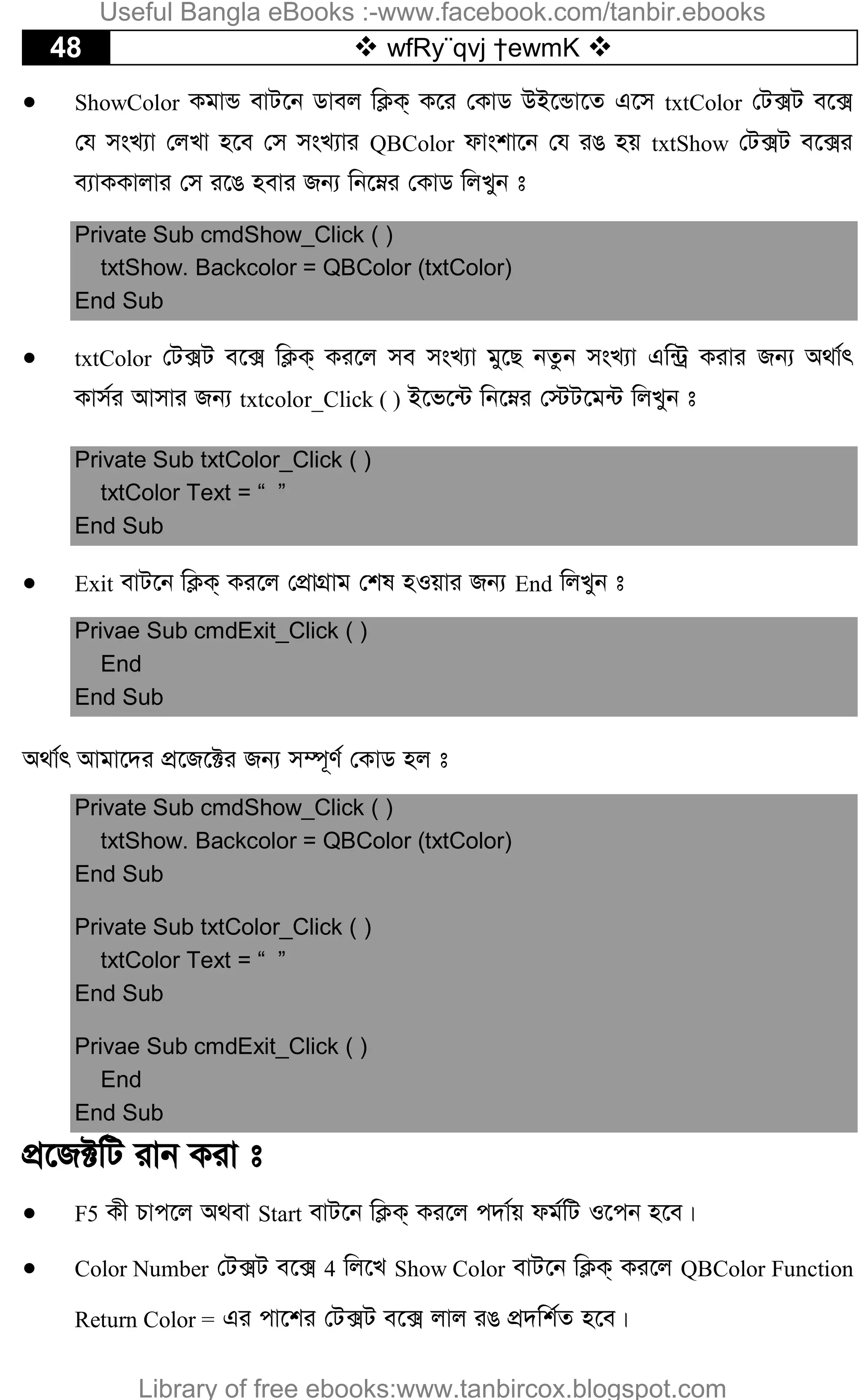 48  wfRy¨qvj †ewmK 
 ShowColor KgvÛ evU‡b Wvej wK¬K& K‡i †KvW DB‡Ûv‡Z G‡m txtColor †U·U e‡·
†h msL¨v †jLv n‡e †m msL¨vi QBColor dvskv‡b †h iO nq txtShow †U·U e‡·i
e¨vKKvjvi †m i‡O nevi Rb¨ wb‡æi †KvW wjLyb t
Private Sub cmdShow_Click ( )
txtShow. Backcolor = QBColor (txtColor)
End Sub
 txtColor †U·U e‡· wK¬K& Ki‡j me msL¨v gy‡Q bZzb msL¨v Gw›Uª Kivi Rb¨ A_v©r
Kvm©i Avmvi Rb¨ txtcolor_Click ( ) B‡f‡›U wb‡æi †÷U‡g›U wjLyb t
Private Sub txtColor_Click ( )
txtColor Text = “ ”
End Sub
 Exit evU‡b wK¬K& Ki‡j †cÖvMÖvg †kl nIqvi Rb¨ End wjLyb t
Privae Sub cmdExit_Click ( )
End
End Sub
A_v©r Avgv‡`i cÖ‡R‡±i Rb¨ m¤ú~Y© †KvW nj t
Private Sub cmdShow_Click ( )
txtShow. Backcolor = QBColor (txtColor)
End Sub
Private Sub txtColor_Click ( )
txtColor Text = “ ”
End Sub
Privae Sub cmdExit_Click ( )
End
End Sub
cÖ‡R±wU ivb Kiv t
 F5 Kx Pvc‡j A_ev Start evU‡b wK¬K& Ki‡j c`v©q dg©wU I‡cb n‡e|
 Color Number †U·U e‡· 4 wj‡L Show Color evU‡b wK¬K& Ki‡j QBColor Function
Return Color = Gi cv‡ki †U·U e‡· jvj iO cÖ`wk©Z n‡e|
Useful Bangla eBooks :-www.facebook.com/tanbir.ebooks
Library of free ebooks:www.tanbircox.blogspot.com
 