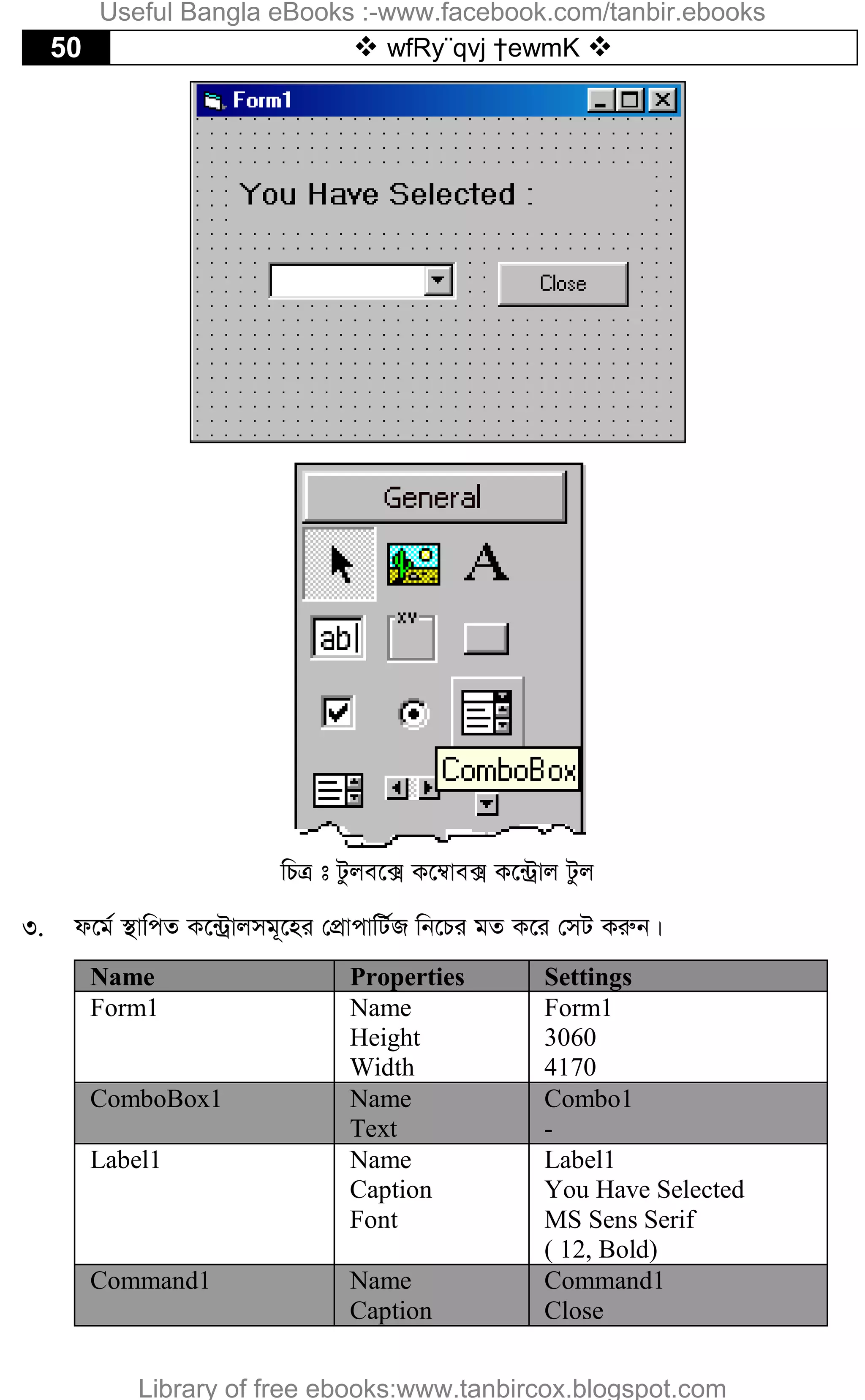 50  wfRy¨qvj †ewmK 
wPÎ t Uzje‡· K‡¤^ve· K‡›Uªvj Uzj
3. d‡g© ¯’vwcZ K‡›Uªvjmg~‡ni †cÖvcvwU©R wb‡Pi gZ K‡i †mU Kiæb|
Name Properties Settings
Form1 Name
Height
Width
Form1
3060
4170
ComboBox1 Name
Text
Combo1
-
Label1 Name
Caption
Font
Label1
You Have Selected
MS Sens Serif
( 12, Bold)
Command1 Name
Caption
Command1
Close
Useful Bangla eBooks :-www.facebook.com/tanbir.ebooks
Library of free ebooks:www.tanbircox.blogspot.com
 