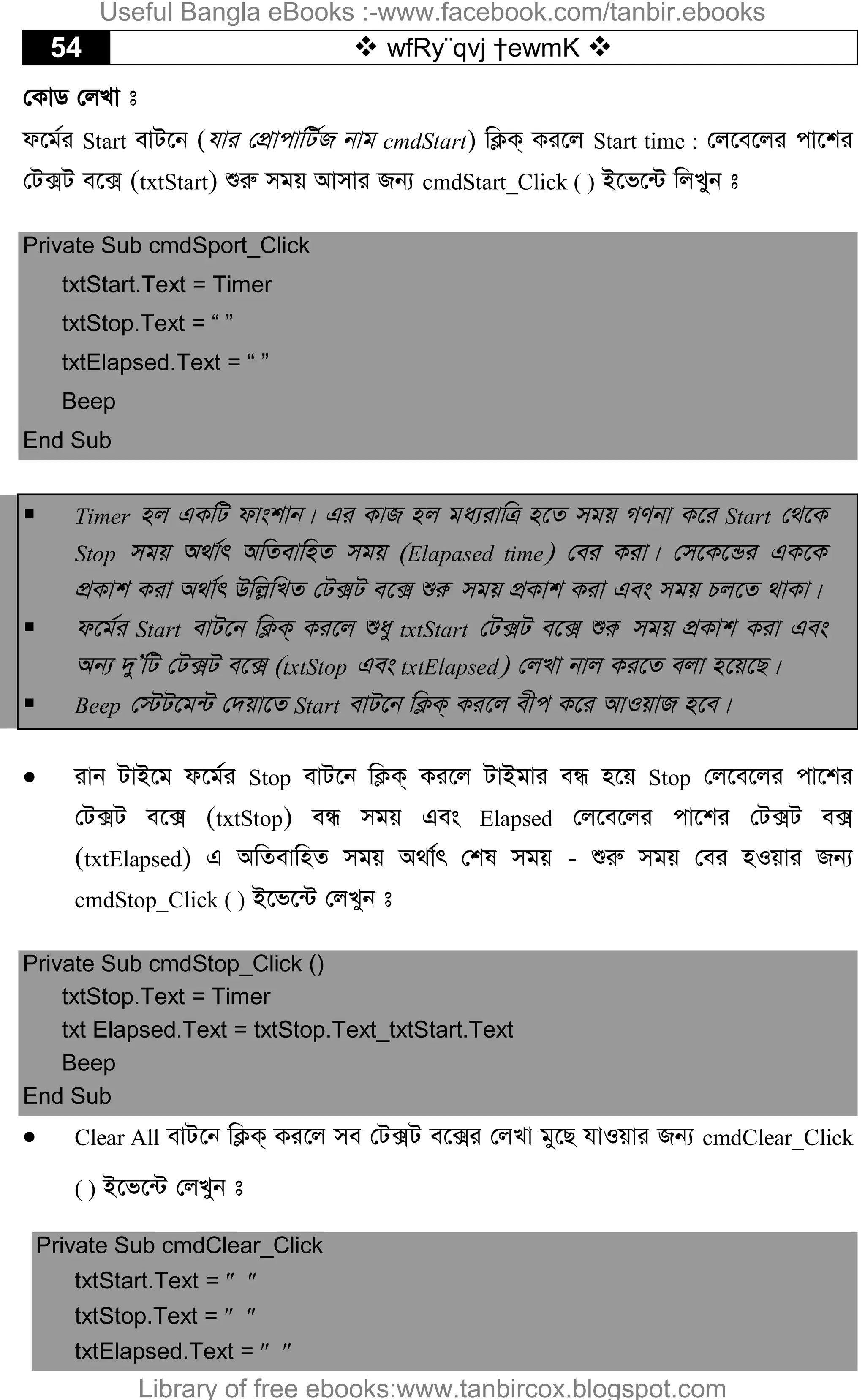 54  wfRy¨qvj †ewmK 
†KvW †jLv t
d‡g©i Start evU‡b (hvi †cÖvcvwU©R bvg cmdStart) wK¬K& Ki‡j Start time : †j‡e‡ji cv‡ki
†U·U e‡· (txtStart) ïiæ mgq Avmvi Rb¨ cmdStart_Click ( ) B‡f‡›U wjLyb t
Private Sub cmdSport_Click
txtStart.Text = Timer
txtStop.Text = “ ”
txtElapsed.Text = “ ”
Beep
End Sub
 Timer nj GKwU dvskvb| Gi KvR nj ga¨ivwÎ n‡Z mgq MYbv K‡i Start †_‡K
Stop mgq A_v©r AwZevwnZ mgq (Elapased time) †ei Kiv| †m‡K‡Ûi GK‡K
cÖKvk Kiv A_v©r Dwj­wLZ †U·U e‡· ïiæ mgq cÖKvk Kiv Ges mgq Pj‡Z _vKv|
 d‡g©i Start evU‡b wK¬K& Ki‡j ïay txtStart †U·U e‡· ïiæ mgq cÖKvk Kiv Ges
Ab¨ `yÕwU †U·U e‡· (txtStop Ges txtElapsed) †jLv bvj Ki‡Z ejv n‡q‡Q|
 Beep †÷U‡g›U †`qv‡Z Start evU‡b wK¬K& Ki‡j exc K‡i AvIqvR n‡e|
 ivb UvB‡g d‡g©i Stop evU‡b wK¬K& Ki‡j UvBgvi eÜ n‡q Stop †j‡e‡ji cv‡ki
†U·U e‡· (txtStop) eÜ mgq Ges Elapsed †j‡e‡ji cv‡ki †U·U e·
(txtElapsed) G AwZevwnZ mgq A_v©r †kl mgq - ïiæ mgq †ei nIqvi Rb¨
cmdStop_Click ( ) B‡f‡›U †jLyb t
Private Sub cmdStop_Click ()
txtStop.Text = Timer
txt Elapsed.Text = txtStop.Text_txtStart.Text
Beep
End Sub
 Clear All evU‡b wK¬K& Ki‡j me †U·U e‡·i †jLv gy‡Q hvIqvi Rb¨ cmdClear_Click
( ) B‡f‡›U †jLyb t
Private Sub cmdClear_Click
txtStart.Text =  
txtStop.Text =  
txtElapsed.Text =  
Useful Bangla eBooks :-www.facebook.com/tanbir.ebooks
Library of free ebooks:www.tanbircox.blogspot.com
 