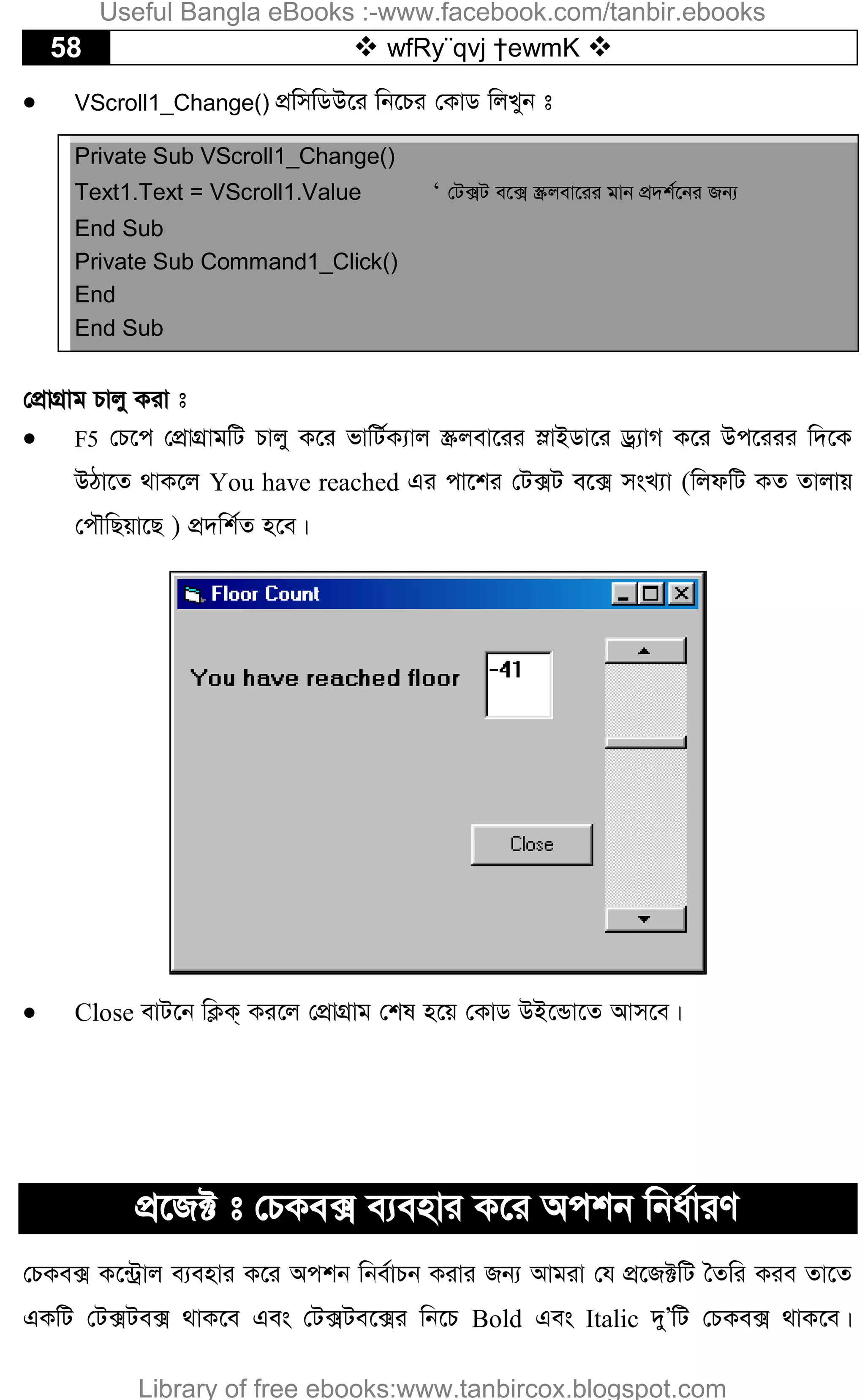 58  wfRy¨qvj †ewmK 
 VScroll1_Change() cÖwmwWD‡i wb‡Pi †KvW wjLyb t
Private Sub VScroll1_Change()
Text1.Text = VScroll1.Value ‘ †U·U e‡· ¯Œjev‡ii gvb cÖ`k©‡bi Rb¨
End Sub
Private Sub Command1_Click()
End
End Sub
†cÖvMÖvg Pvjy Kiv t
 F5 †P‡c †cÖvMÖvgwU Pvjy K‡i fvwU©K¨vj ¯Œjev‡ii úvBWv‡i Wª¨vM K‡i Dc‡iii w`‡K
DVv‡Z _vK‡j You have reached Gi cv‡ki †U·U e‡· msL¨v (wjdwU KZ Zvjvq
†cŠwQqv‡Q ) cÖ`wk©Z n‡e|
 Close evU‡b wK¬K& Ki‡j †cÖvMÖvg †kl n‡q †KvW DB‡Ûv‡Z Avm‡e|
cÖ‡R± t †PKe· e¨envi K‡i Ackb wba©viY
†PKe· K‡›Uªvj e¨envi K‡i Ackb wbe©vPb Kivi Rb¨ Avgiv †h cÖ‡R±wU ˆZwi Kie Zv‡Z
GKwU †U·Ue· _vK‡e Ges †U·Ue‡·i wb‡P Bold Ges Italic `yÕwU †PKe· _vK‡e|
Useful Bangla eBooks :-www.facebook.com/tanbir.ebooks
Library of free ebooks:www.tanbircox.blogspot.com
 