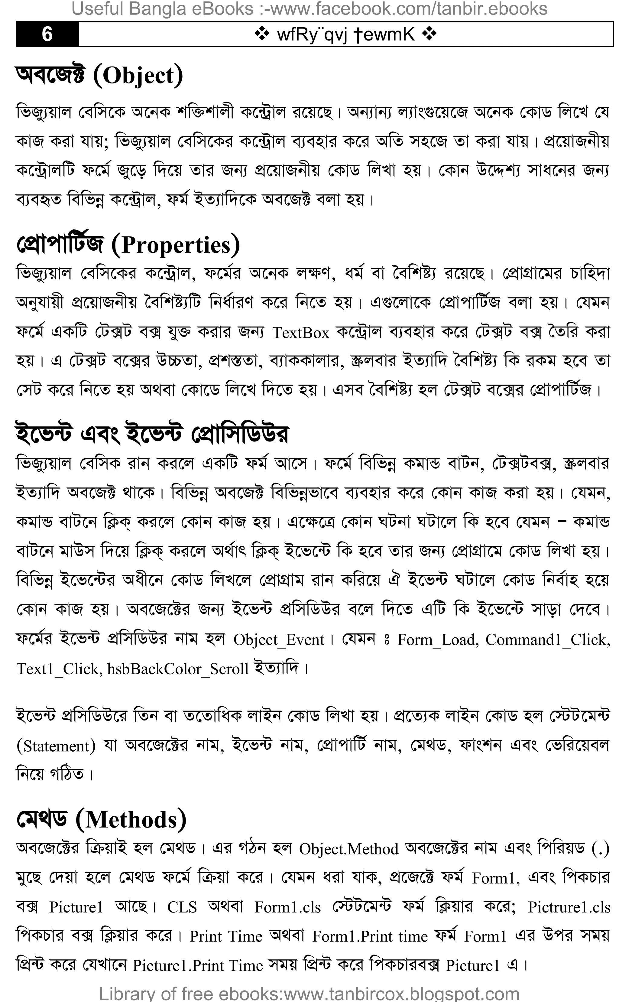 6  wfRy¨qvj †ewmK 
Ae‡R± (Object)
wfRy¨qvj †ewm‡K A‡bK kw³kvjx K‡›Uªvj i‡q‡Q| Ab¨vb¨ j¨vs¸‡q‡R A‡bK †KvW wj‡L †h
KvR Kiv hvq; wfRy¨qvj †ewm‡Ki K‡›Uªvj e¨envi K‡i AwZ mn‡R Zv Kiv hvq| cÖ‡qvRbxq
K‡›UªvjwU d‡g© Ry‡o w`‡q Zvi Rb¨ cÖ‡qvRbxq †KvW wjLv nq| †Kvb D‡Ïk¨ mva‡bi Rb¨
e¨eüZ wewfbœ K‡›Uªvj, dg© BZ¨vw`‡K Ae‡R± ejv nq|
†cÖvcvwU©R (Properties)
wfRy¨qvj †ewm‡Ki K‡›Uªvj, d‡g©i A‡bK j¶Y, ag© ev ˆewkó¨ i‡q‡Q| †cÖvMÖv‡gi Pvwn`v
Abyhvqx cÖ‡qvRbxq ˆewkó¨wU wba©viY K‡i wb‡Z nq| G¸‡jv‡K †cÖvcvwU©R ejv nq| †hgb
d‡g© GKwU †U·U e· hy³ Kivi Rb¨ TextBox K‡›Uªvj e¨envi K‡i †U·U e· ˆZwi Kiv
nq| G †U·U e‡·i D”PZv, cÖk¯ÍZv, e¨vKKvjvi, ¯Œjevi BZ¨vw` ˆewkó¨ wK iKg n‡e Zv
†mU K‡i wb‡Z nq A_ev †Kv‡W wj‡L w`‡Z nq| Gme ˆewkó¨ nj †U·U e‡·i †cÖvcvwU©R|
B‡f›U Ges B‡f›U †cÖvwmwWDi
wfRy¨qvj †ewmK ivb Ki‡j GKwU dg© Av‡m| d‡g© wewfbœ KgvÛ evUb, †U·Ue·, ¯Œjevi
BZ¨vw` Ae‡R± _v‡K| wewfbœ Ae‡R± wewfbœfv‡e e¨envi K‡i †Kvb KvR Kiv nq| †hgb,
KgvÛ evU‡b wK¬K& Ki‡j †Kvb KvR nq| G‡¶‡Î †Kvb NUbv NUv‡j wK n‡e †hgb Ñ KgvÛ
evU‡b gvDm w`‡q wK¬K& Ki‡j A_©vr wK¬K& B‡f‡›U wK n‡e Zvi Rb¨ †cÖvMÖv‡g †KvW wjLv nq|
wewfbœ B‡f‡›Ui Aax‡b †KvW wjL‡j †cÖvMÖvg ivb Kwi‡q H B‡f›U NUv‡j †KvW wbe©vn n‡q
†Kvb KvR nq| Ae‡R‡±i Rb¨ B‡f›U cÖwmwWDi e‡j w`‡Z GwU wK B‡f‡›U mvov †`‡e|
d‡g©i B‡f›U cÖwmwWDi bvg nj Object_Event| †hgb t Form_Load, Command1_Click,
Text1_Click, hsbBackColor_Scroll BZ¨vw`|
B‡f›U cÖwmwWD‡i wZb ev Z‡ZvwaK jvBb †KvW wjLv nq| cÖ‡Z¨K jvBb †KvW nj †÷U‡g›U
(Statement) hv Ae‡R‡±i bvg, B‡f›U bvg, †cÖvcvwU© bvg, †g_W, dvskb Ges †fwi‡qej
wb‡q MwVZ|
†g_W (Methods)
Ae‡R‡±i wµqvB nj †g_W| Gi MVb nj Object.Method Ae‡R‡±i bvg Ges wcwiqW (.)
gy‡Q †`qv n‡j †g_W d‡g© wµqv K‡i| †hgb aiv hvK, cÖ‡R‡± dg© Form1, Ges wcKPvi
e· Picture1 Av‡Q| CLS A_ev Form1.cls †÷U‡g›U dg© wK¬qvi K‡i; Pictrure1.cls
wcKPvi e· wK¬qvi K‡i| Print Time A_ev Form1.Print time dg© Form1 Gi Dci mgq
wcÖ›U K‡i †hLv‡b Picture1.Print Time mgq wcÖ›U K‡i wcKPvie· Picture1 G|
Useful Bangla eBooks :-www.facebook.com/tanbir.ebooks
Library of free ebooks:www.tanbircox.blogspot.com
 