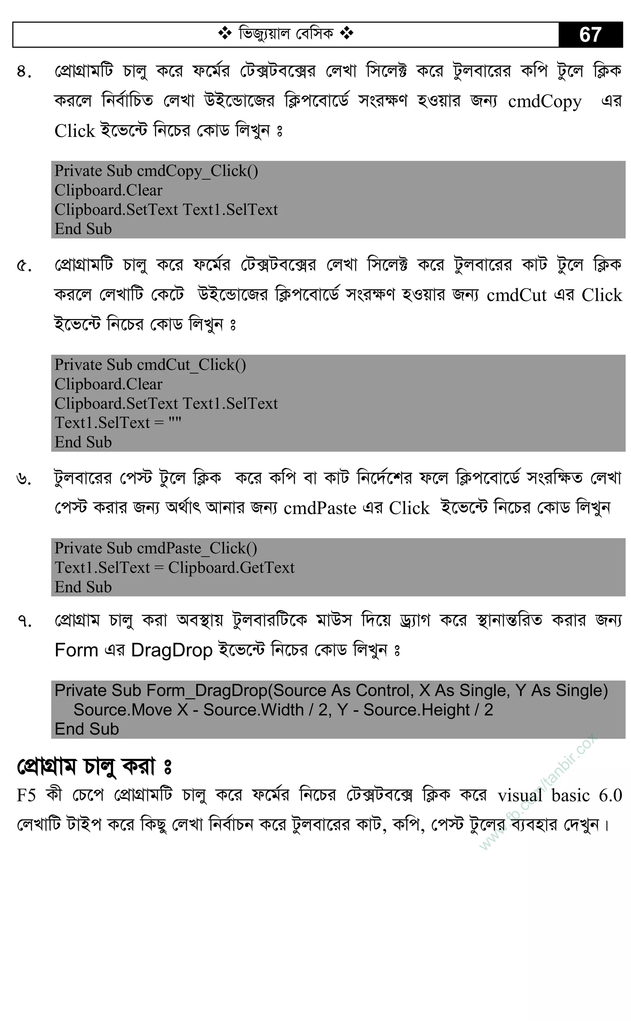  wfRy¨qvj †ewmK  67
4. †cÖvMÖvgwU Pvjy K‡i d‡g©i †U·Ue‡·i †jLv wm‡j± K‡i Uzjev‡ii Kwc Uz‡j wK¬K
Ki‡j wbe©vwPZ †jLv DB‡Ûv‡Ri wK¬c‡ev‡W© msi¶Y nIqvi Rb¨ cmdCopy Gi
Click B‡f‡›U wb‡Pi †KvW wjLyb t
Private Sub cmdCopy_Click()
Clipboard.Clear
Clipboard.SetText Text1.SelText
End Sub
5. †cÖvMÖvgwU Pvjy K‡i d‡g©i †U·Ue‡·i †jLv wm‡j± K‡i Uzjev‡ii KvU Uz‡j wK¬K
Ki‡j †jLvwU †K‡U DB‡Ûv‡Ri wK¬c‡ev‡W© msi¶Y nIqvi Rb¨ cmdCut Gi Click
B‡f‡›U wb‡Pi †KvW wjLyb t
Private Sub cmdCut_Click()
Clipboard.Clear
Clipboard.SetText Text1.SelText
Text1.SelText = ""
End Sub
6. Uzjev‡ii †c÷ Uz‡j wK¬K K‡i Kwc ev KvU wb‡`©‡ki d‡j wK¬c‡ev‡W© msiw¶Z †jLv
†c÷ Kivi Rb¨ A_©vr Avbvi Rb¨ cmdPaste Gi Click B‡f‡›U wb‡Pi †KvW wjLyb
Private Sub cmdPaste_Click()
Text1.SelText = Clipboard.GetText
End Sub
7. †cÖvMÖvg Pvjy Kiv Ae¯’vq UzjeviwU‡K gvDm w`‡q Wª¨vM K‡i ¯’vbvšÍwiZ Kivi Rb¨
Form Gi DragDrop B‡f‡›U wb‡Pi †KvW wjLyb t
Private Sub Form_DragDrop(Source As Control, X As Single, Y As Single)
Source.Move X - Source.Width / 2, Y - Source.Height / 2
End Sub
†cÖvMÖvg Pvjy Kiv t
F5 Kx †P‡c †cÖvMÖvgwU Pvjy K‡i d‡g©i wb‡Pi †U·Ue‡· wK¬K K‡i visual basic 6.0
†jLvwU UvBc K‡i wKQy †jLv wbe©vPb K‡i Uzjev‡ii KvU, Kwc, †c÷ Uz‡ji e¨envi †`Lyb|
w
w
w
.fb.com
/tanbir.cox
 