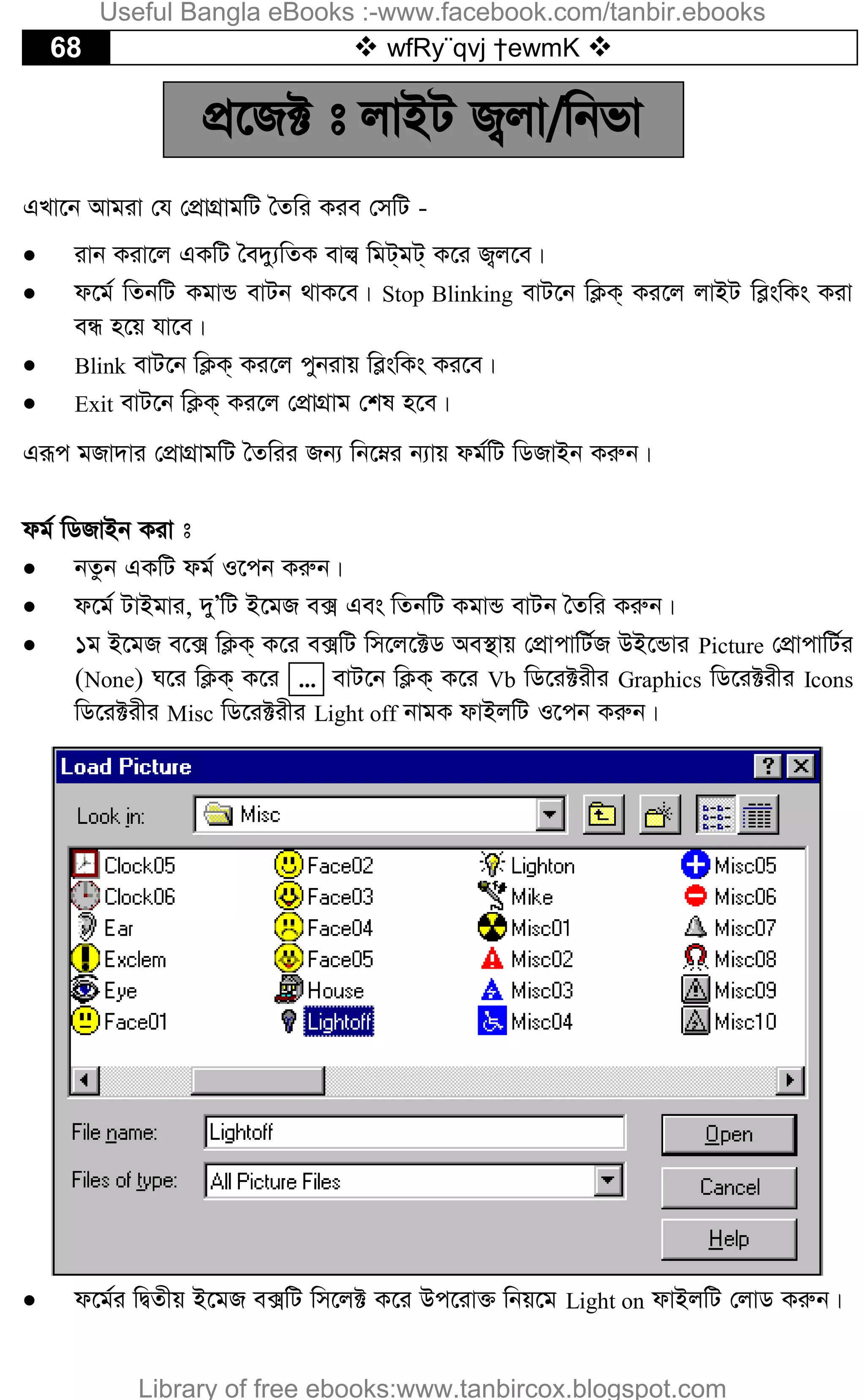 68  wfRy¨qvj †ewmK 
cÖ‡R± t jvBU R¡jv/wbfv
GLv‡b Avgiv †h †cÖvMÖvgwU ˆZwi Kie †mwU -
 ivb Kiv‡j GKwU ˆe`y¨wZK evj¦ wgU&gU& K‡i R¡j‡e|
 d‡g© wZbwU KgvÛ evUb _vK‡e| Stop Blinking evU‡b wK¬K& Ki‡j jvBU we­swKs Kiv
eÜ n‡q hv‡e|
 Blink evU‡b wK¬K& Ki‡j cybivq we­swKs Ki‡e|
 Exit evU‡b wK¬K& Ki‡j †cÖvMÖvg †kl n‡e|
Giƒc gRv`vi †cÖvMÖvgwU ˆZwii Rb¨ wb‡æi b¨vq dg©wU wWRvBb Kiæb|
dg© wWRvBb Kiv t
 bZzb GKwU dg© I‡cb Kiæb|
 d‡g© UvBgvi, `yÕwU B‡gR e· Ges wZbwU KgvÛ evUb ˆZwi Kiæb|
 1g B‡gR e‡· wK¬K& K‡i e·wU wm‡j‡±W Ae¯’vq †cÖvcvwU©R DB‡Ûvi Picture †cÖvcvwU©i
(None) N‡i wK¬K& K‡i ... evU‡b wK¬K& K‡i Vb wW‡i±ixi Graphics wW‡i±ixi Icons
wW‡i±ixi Misc wW‡i±ixi Light off bvgK dvBjwU I‡cb Kiæb|
 d‡g©i wØZxq B‡gR e·wU wm‡j± K‡i Dc‡iv³ wbq‡g Light on dvBjwU †jvW Kiæb|
Useful Bangla eBooks :-www.facebook.com/tanbir.ebooks
Library of free ebooks:www.tanbircox.blogspot.com
 