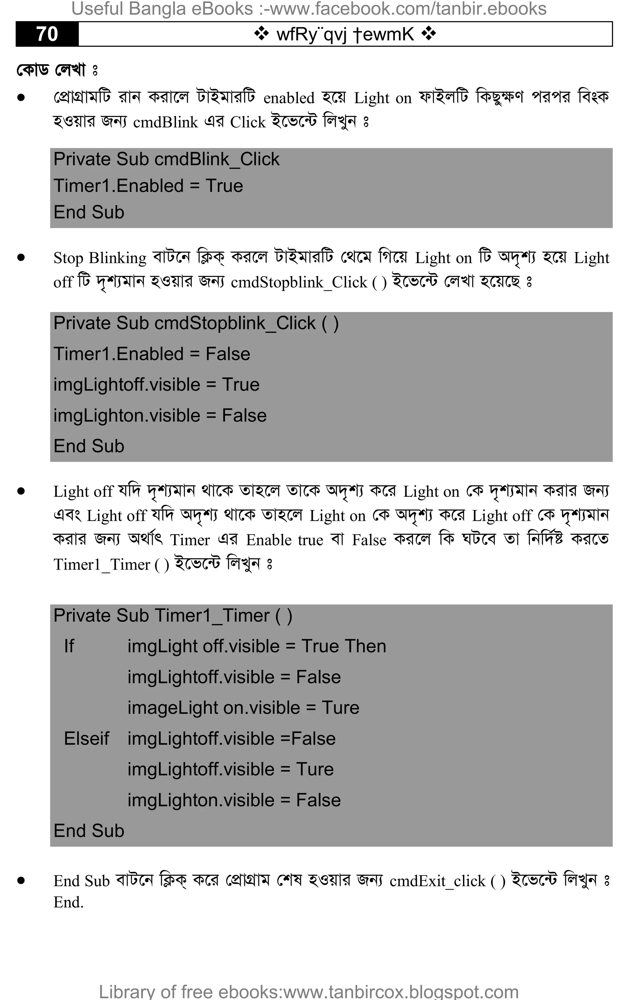 70  wfRy¨qvj †ewmK 
†KvW †jLv t
 †cÖvMÖvgwU ivb Kiv‡j UvBgviwU enabled n‡q Light on dvBjwU wKQy¶Y cici we-sK
nIqvi Rb¨ cmdBlink Gi Click B‡f‡›U wjLyb t
Private Sub cmdBlink_Click
Timer1.Enabled = True
End Sub
 Stop Blinking evU‡b wK¬K& Ki‡j UvBgviwU †_‡g wM‡q Light on wU A`„k¨ n‡q Light
off wU `„k¨gvb nIqvi Rb¨ cmdStopblink_Click ( ) B‡f‡›U †jLv n‡q‡Q t
Private Sub cmdStopblink_Click ( )
Timer1.Enabled = False
imgLightoff.visible = True
imgLighton.visible = False
End Sub
 Light off hw` `„k¨gvb _v‡K Zvn‡j Zv‡K A`„k¨ K‡i Light on †K `„k¨gvb Kivi Rb¨
Ges Light off hw` A`„k¨ _v‡K Zvn‡j Light on †K A`„k¨ K‡i Light off †K `„k¨gvb
Kivi Rb¨ A_v©r Timer Gi Enable true ev False Ki‡j wK NU‡e Zv wbw`©ó Ki‡Z
Timer1_Timer ( ) B‡f‡›U wjLyb t
Private Sub Timer1_Timer ( )
If imgLight off.visible = True Then
imgLightoff.visible = False
imageLight on.visible = Ture
Elseif imgLightoff.visible =False
imgLightoff.visible = Ture
imgLighton.visible = False
End Sub
 End Sub evU‡b wK¬K& K‡i †cÖvMÖvg †kl nIqvi Rb¨ cmdExit_click ( ) B‡f‡›U wjLyb t
End.
Useful Bangla eBooks :-www.facebook.com/tanbir.ebooks
Library of free ebooks:www.tanbircox.blogspot.com
 