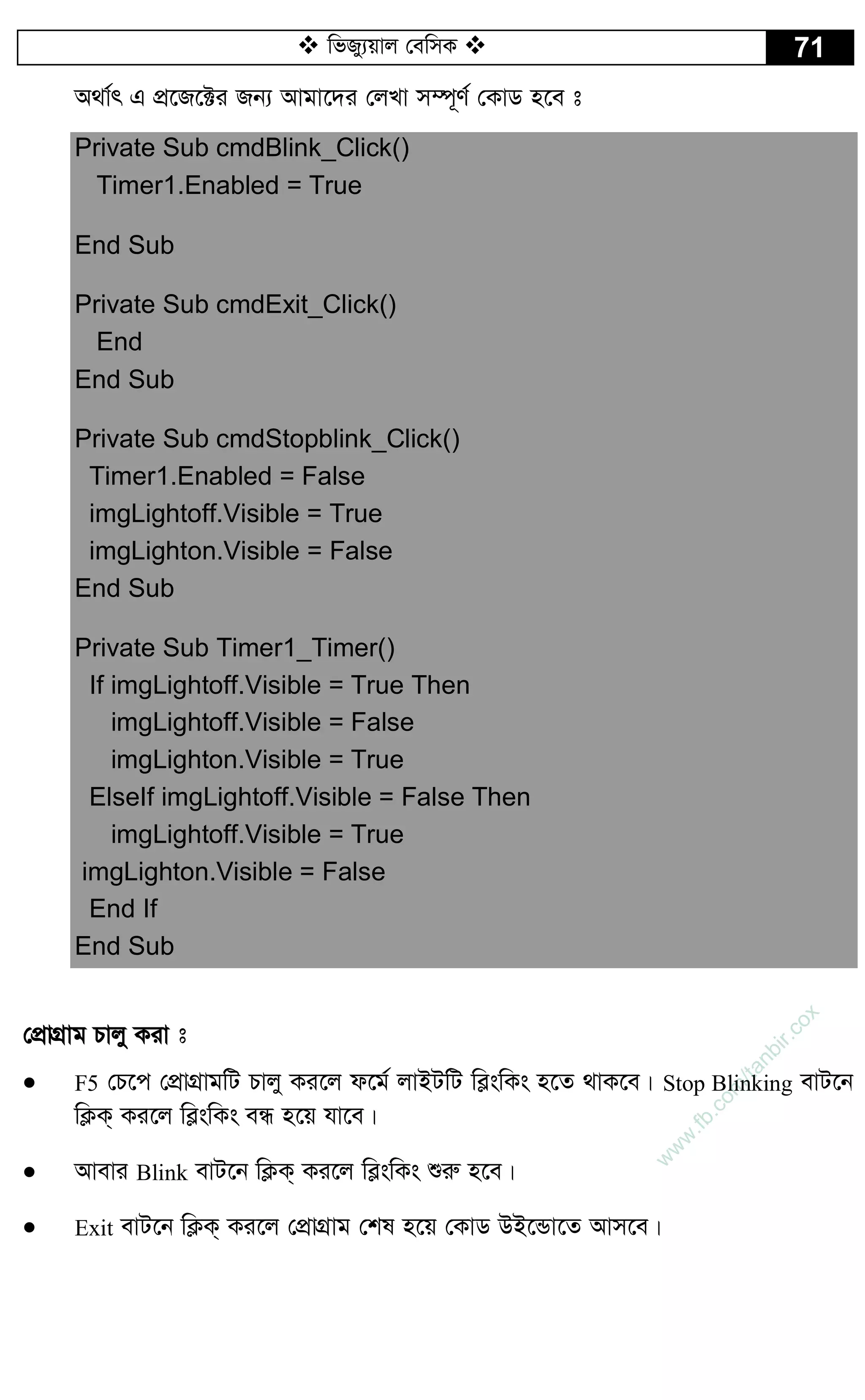  wfRy¨qvj †ewmK  71
A_v©r G cÖ‡R‡±i Rb¨ Avgv‡`i †jLv m¤ú~Y© †KvW n‡e t
Private Sub cmdBlink_Click()
Timer1.Enabled = True
End Sub
Private Sub cmdExit_Click()
End
End Sub
Private Sub cmdStopblink_Click()
Timer1.Enabled = False
imgLightoff.Visible = True
imgLighton.Visible = False
End Sub
Private Sub Timer1_Timer()
If imgLightoff.Visible = True Then
imgLightoff.Visible = False
imgLighton.Visible = True
ElseIf imgLightoff.Visible = False Then
imgLightoff.Visible = True
imgLighton.Visible = False
End If
End Sub
†cÖvMÖvg Pvjy Kiv t
 F5 †P‡c †cÖvMÖvgwU Pvjy Ki‡j d‡g© jvBUwU we­swKs n‡Z _vK‡e| Stop Blinking evU‡b
wK¬K& Ki‡j we­swKs eÜ n‡q hv‡e|
 Avevi Blink evU‡b wK¬K& Ki‡j we­swKs ïiæ n‡e|
 Exit evU‡b wK¬K& Ki‡j †cÖvMÖvg †kl n‡q †KvW DB‡Ûv‡Z Avm‡e|
w
w
w
.fb.com
/tanbir.cox
 