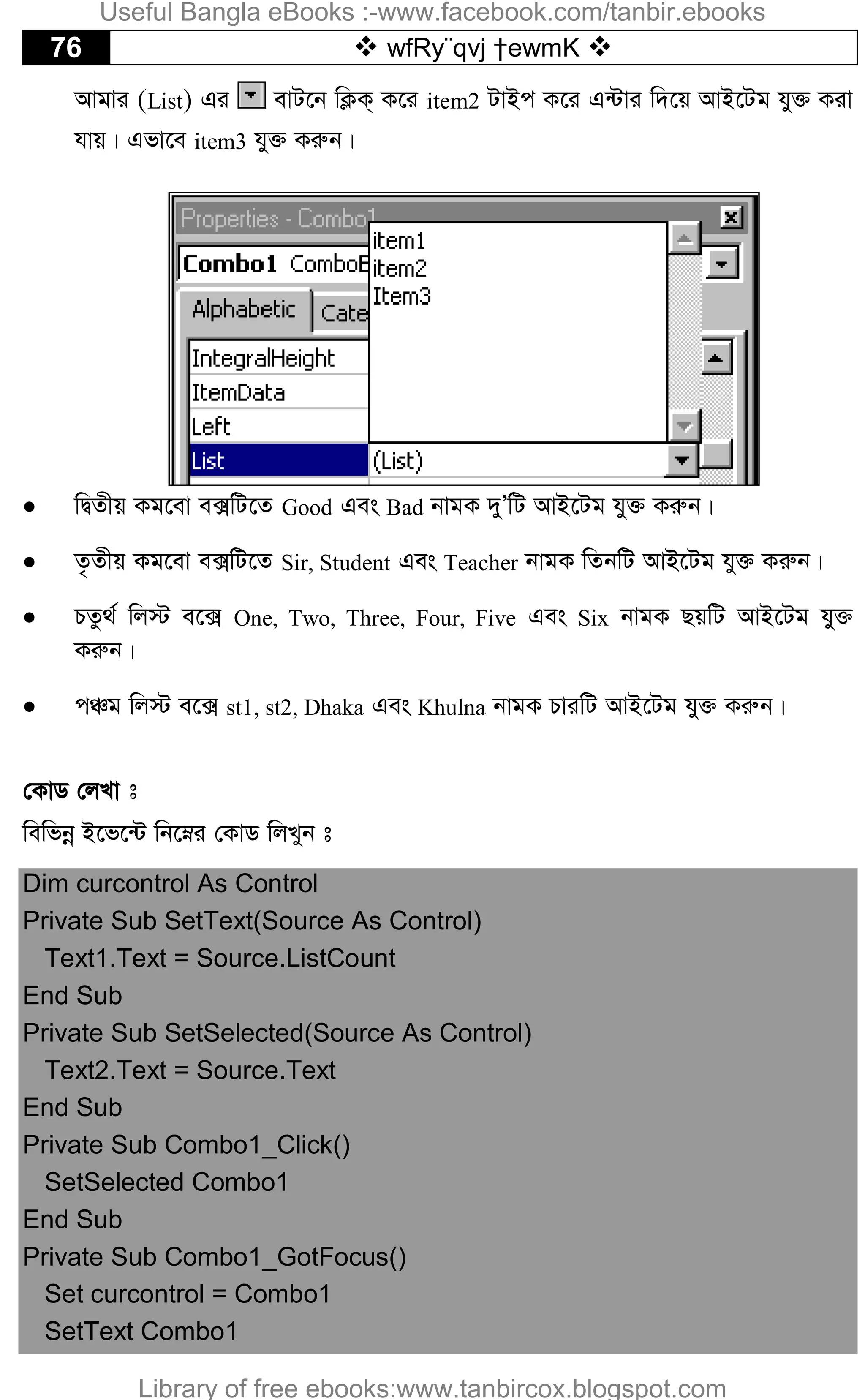 76  wfRy¨qvj †ewmK 
Avgvi (List) Gi evU‡b wK¬K& K‡i item2 UvBc K‡i G›Uvi w`‡q AvB‡Ug hy³ Kiv
hvq| Gfv‡e item3 hy³ Kiæb|
 wØZxq Kg‡ev e·wU‡Z Good Ges Bad bvgK `yÕwU AvB‡Ug hy³ Kiæb|
 Z…Zxq Kg‡ev e·wU‡Z Sir, Student Ges Teacher bvgK wZbwU AvB‡Ug hy³ Kiæb|
 PZz_© wj÷ e‡· One, Two, Three, Four, Five Ges Six bvgK QqwU AvB‡Ug hy³
Kiæb|
 cÂg wj÷ e‡· st1, st2, Dhaka Ges Khulna bvgK PviwU AvB‡Ug hy³ Kiæb|
†KvW †jLv t
wewfbœ B‡f‡›U wb‡æi †KvW wjLyb t
Dim curcontrol As Control
Private Sub SetText(Source As Control)
Text1.Text = Source.ListCount
End Sub
Private Sub SetSelected(Source As Control)
Text2.Text = Source.Text
End Sub
Private Sub Combo1_Click()
SetSelected Combo1
End Sub
Private Sub Combo1_GotFocus()
Set curcontrol = Combo1
SetText Combo1
Useful Bangla eBooks :-www.facebook.com/tanbir.ebooks
Library of free ebooks:www.tanbircox.blogspot.com
 