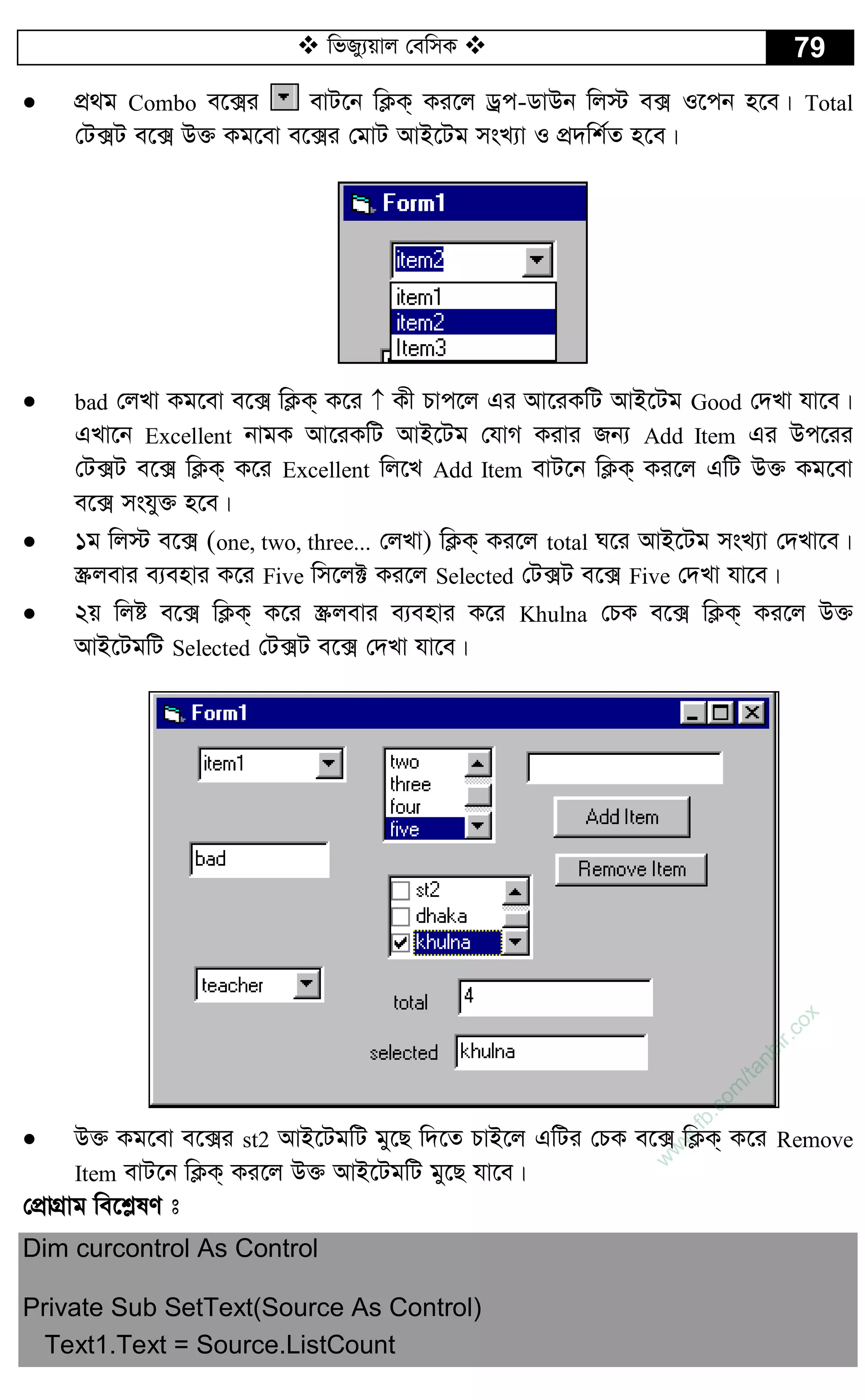  wfRy¨qvj †ewmK  79
 cÖ_g Combo e‡·i evU‡b wK¬K& Ki‡j Wªc-WvDb wj÷ e· I‡cb n‡e| Total
†U·U e‡· D³ Kg‡ev e‡·i †gvU AvB‡Ug msL¨v I cÖ`wk©Z n‡e|
 bad †jLv Kg‡ev e‡· wK¬K& K‡i  Kx Pvc‡j Gi Av‡iKwU AvB‡Ug Good †`Lv hv‡e|
GLv‡b Excellent bvgK Av‡iKwU AvB‡Ug †hvM Kivi Rb¨ Add Item Gi Dc‡ii
†U·U e‡· wK¬K& K‡i Excellent wj‡L Add Item evU‡b wK¬K& Ki‡j GwU D³ Kg‡ev
e‡· mshy³ n‡e|
 1g wj÷ e‡· (one, two, three... †jLv) wK¬K& Ki‡j total N‡i AvB‡Ug msL¨v †`Lv‡e|
¯Œjevi e¨envi K‡i Five wm‡j± Ki‡j Selected †U·U e‡· Five †`Lv hv‡e|
 2q wjó e‡· wK¬K& K‡i ¯Œjevi e¨envi K‡i Khulna †PK e‡· wK¬K& Ki‡j D³
AvB‡UgwU Selected †U·U e‡· †`Lv hv‡e|
 D³ Kg‡ev e‡·i st2 AvB‡UgwU gy‡Q w`‡Z PvB‡j GwUi †PK e‡· wK¬K& K‡i Remove
Item evU‡b wK¬K& Ki‡j D³ AvB‡UgwU gy‡Q hv‡e|
†cÖvMÖvg we‡k­lY t
Dim curcontrol As Control
Private Sub SetText(Source As Control)
Text1.Text = Source.ListCount
w
w
w
.fb.com
/tanbir.cox
 