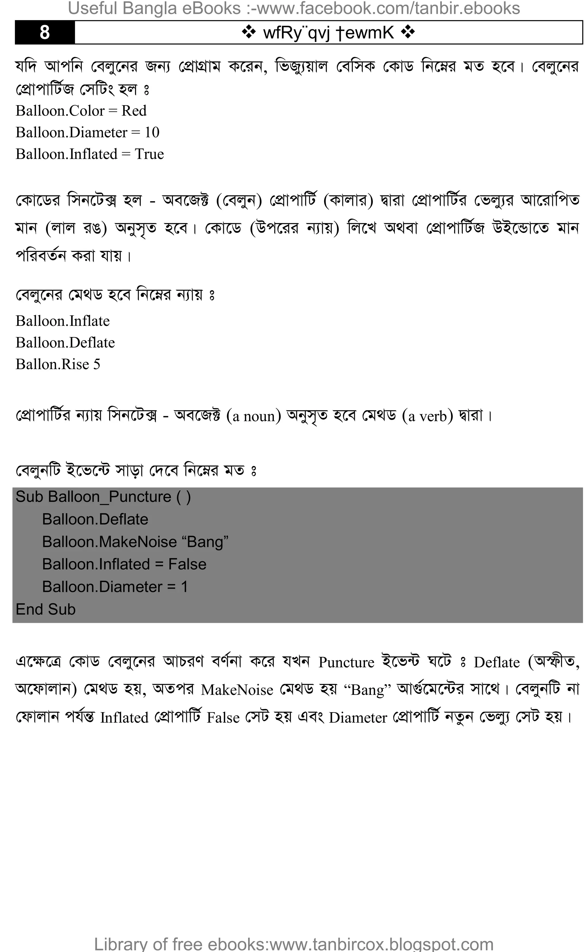 8  wfRy¨qvj †ewmK 
hw` Avcwb †ejy‡bi Rb¨ †cÖvMÖvg K‡ib, wfRy¨qvj †ewmK †KvW wb‡æi gZ n‡e| †ejy‡bi
†cÖvcvwU©R †mwUs nj t
Balloon.Color = Red
Balloon.Diameter = 10
Balloon.Inflated = True
†Kv‡Wi wmb‡U· nj - Ae‡R± (†ejyb) †cÖvcvwU© (Kvjvi) Øviv †cÖvcvwU©i †fjy¨i Av‡ivwcZ
gvb (jvj iO) Abym„Z n‡e| †Kv‡W (Dc‡ii b¨vq) wj‡L A_ev †cÖvcvwU©R DB‡Ûv‡Z gvb
cwieZ©b Kiv hvq|
†ejy‡bi †g_W n‡e wb‡æi b¨vq t
Balloon.Inflate
Balloon.Deflate
Ballon.Rise 5
†cÖvcvwU©i b¨vq wmb‡U· - Ae‡R± (a noun) Abym„Z n‡e †g_W (a verb) Øviv|
†ejybwU B‡f‡›U mvov †`‡e wb‡æi gZ t
Sub Balloon_Puncture ( )
Balloon.Deflate
Balloon.MakeNoise “Bang”
Balloon.Inflated = False
Balloon.Diameter = 1
End Sub
G‡¶‡Î †KvW †ejy‡bi AvPiY eY©bv K‡i hLb Puncture B‡f›U N‡U t Deflate (AùxZ,
A‡dvjvb) †g_W nq, AZci MakeNoise †g_W nq “Bang” Av¸©‡g‡›Ui mv‡_| †ejybwU bv
†dvjvb ch©šÍ Inflated †cÖvcvwU© False †mU nq Ges Diameter †cÖvcvwU© bZzb †fjy¨ †mU nq|
Useful Bangla eBooks :-www.facebook.com/tanbir.ebooks
Library of free ebooks:www.tanbircox.blogspot.com
 