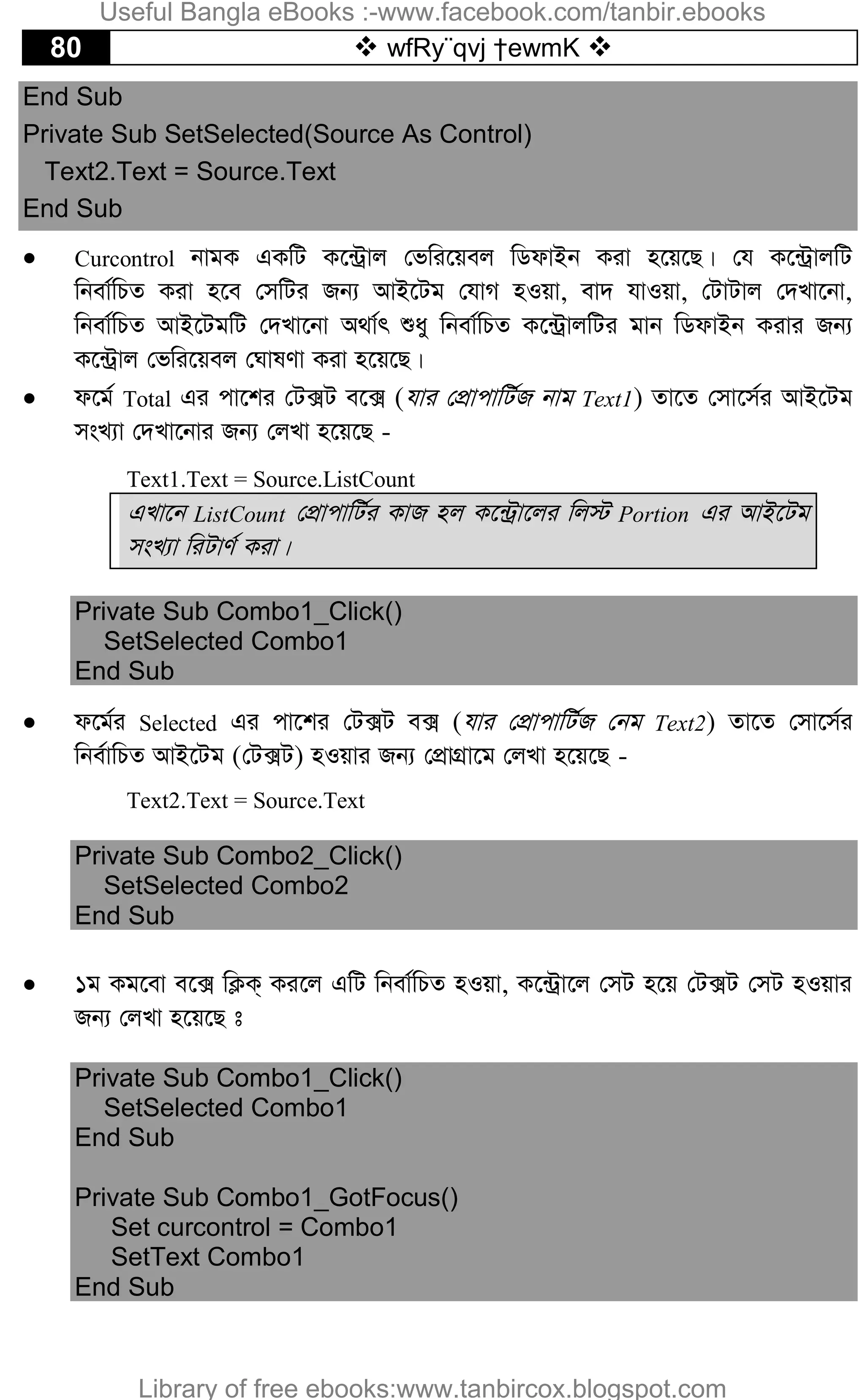 80  wfRy¨qvj †ewmK 
End Sub
Private Sub SetSelected(Source As Control)
Text2.Text = Source.Text
End Sub
 Curcontrol bvgK GKwU K‡›Uªvj †fwi‡qej wWdvBb Kiv n‡q‡Q| †h K‡›UªvjwU
wbev©wPZ Kiv n‡e †mwUi Rb¨ AvB‡Ug †hvM nIqv, ev` hvIqv, †UvUvj †`Lv‡bv,
wbev©wPZ AvB‡UgwU †`Lv‡bv A_v©r ïay wbev©wPZ K‡›UªvjwUi gvb wWdvBb Kivi Rb¨
K‡›Uªvj †fwi‡qej †NvlYv Kiv n‡q‡Q|
 d‡g© Total Gi cv‡ki †U·U e‡· (hvi †cÖvcvwU©R bvg Text1) Zv‡Z †mv‡m©i AvB‡Ug
msL¨v †`Lv‡bvi Rb¨ †jLv n‡q‡Q -
Text1.Text = Source.ListCount
GLv‡b ListCount †cÖvcvwU©i KvR nj K‡›Uªv‡ji wj÷ Portion Gi AvB‡Ug
msL¨v wiUvY© Kiv|
Private Sub Combo1_Click()
SetSelected Combo1
End Sub
 d‡g©i Selected Gi cv‡ki †U·U e· (hvi †cÖvcvwU©R †bg Text2) Zv‡Z †mv‡m©i
wbe©vwPZ AvB‡Ug (†U·U) nIqvi Rb¨ †cÖvMÖv‡g †jLv n‡q‡Q -
Text2.Text = Source.Text
Private Sub Combo2_Click()
SetSelected Combo2
End Sub
 1g Kg‡ev e‡· wK¬K& Ki‡j GwU wbev©wPZ nIqv, K‡›Uªv‡j †mU n‡q †U·U †mU nIqvi
Rb¨ †jLv n‡q‡Q t
Private Sub Combo1_Click()
SetSelected Combo1
End Sub
Private Sub Combo1_GotFocus()
Set curcontrol = Combo1
SetText Combo1
End Sub
Useful Bangla eBooks :-www.facebook.com/tanbir.ebooks
Library of free ebooks:www.tanbircox.blogspot.com
 