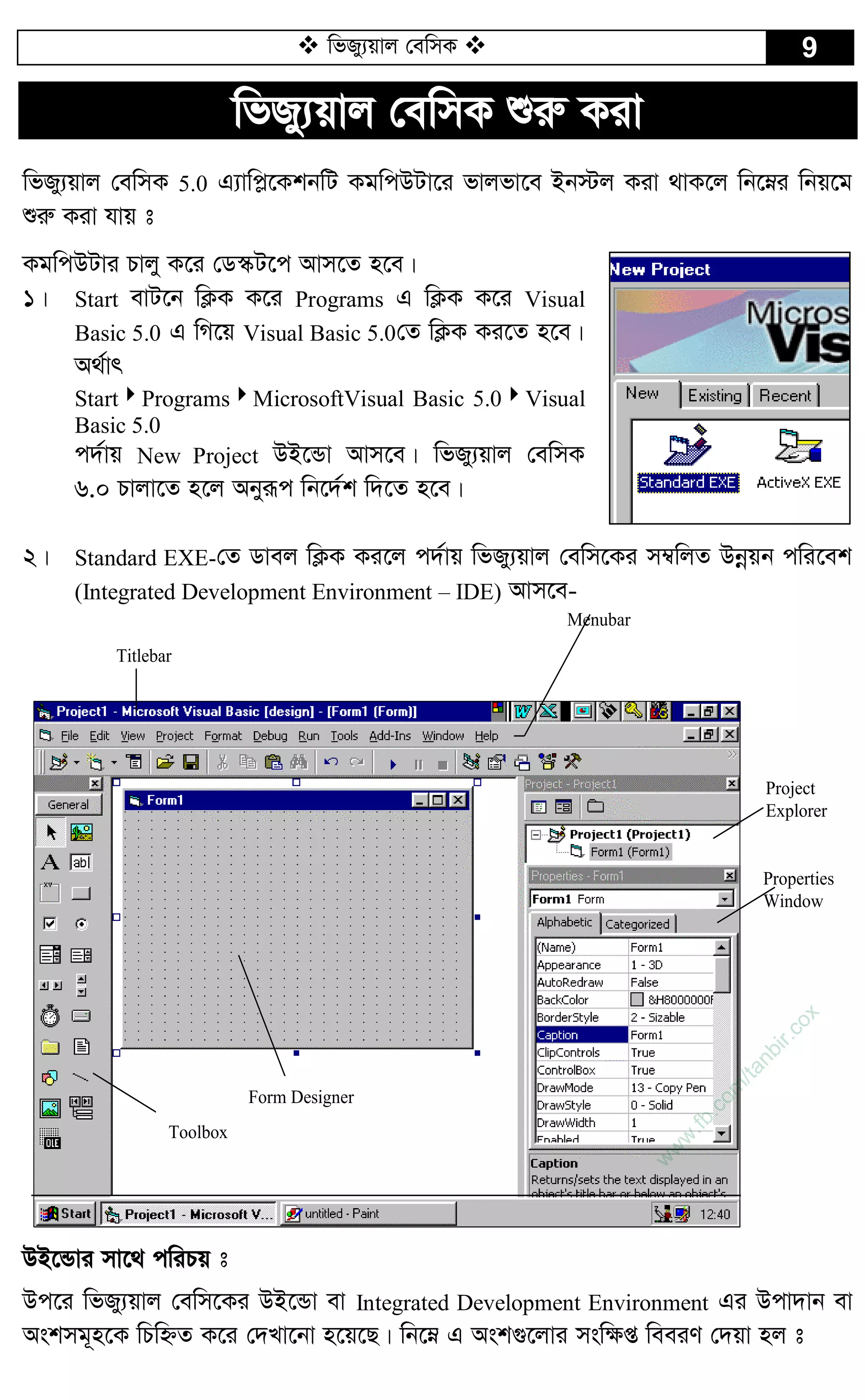  wfRy¨qvj †ewmK  9
wfRy¨qvj †ewmK ïiæ Kiv
wfRy¨qvj †ewmK 5.0 G¨vwc­‡KkbwU KgwcDUv‡i fvjfv‡e Bb÷j Kiv _vK‡j wb‡æi wbq‡g
ïiæ Kiv hvq t
KgwcDUvi Pvjy K‡i †W¯‹U‡c Avm‡Z n‡e|
1| Start evU‡b wK¬K K‡i Programs G wK¬K K‡i Visual
Basic 5.0 G wM‡q Visual Basic 5.0†Z wK¬K Ki‡Z n‡e|
A_©vr
StartProgramsMicrosoftVisual Basic 5.0Visual
Basic 5.0
c`©vq New Project DB‡Ûv Avm‡e| wfRy¨qvj †ewmK
6.0 Pvjv‡Z n‡j Abyiƒc wb‡`©k w`‡Z n‡e|
2| Standard EXE-†Z Wvej wK¬K Ki‡j c`©vq wfRy¨qvj †ewm‡Ki m¤^wjZ Dbœqb cwi‡ek
(Integrated Development Environment – IDE) Avm‡e-
Menubar
Properties
Window
Project
Explorer
Titlebar
Form Designer
Toolbox
DB‡Ûvi mv‡_ cwiPq t
Dc‡i wfRy¨qvj †ewm‡Ki DB‡Ûv ev Integrated Development Environment Gi Dcv`vb ev
Askmg~n‡K wPwýZ K‡i †`Lv‡bv n‡q‡Q| wb‡æ G Ask¸‡jvi msw¶ß weeiY †`qv nj t
w
w
w
.fb.com
/tanbir.cox
 