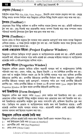 10  wfRy¨qvj †ewmK 
†gbyevi (Menu) t
UvB‡Uj ev‡ii wb‡P File, Edit, View, Project ...BZ¨vw` †jLv evi‡K †gbyevi ejv nq| †gby¯’
wewfbœ KgvÛ Ackb wbe©vPb K‡i wfRy¨qvi †ewm‡K wewfbœ wb‡`©k cÖ‡qvM K‡i KvR Kiv nq|
Uzjevi (Toolbar) t
†gbyev‡ii wb‡P wewfbœ AvBKb ev cÖZxK m¤^wjZ evi‡K Uzjevi ejv nq| cÖwZwU AvBKb‡K
Uzj ejv nq| †gby wm‡j± K‡i cÖ‡qvRbxq KgvÛ Ackb wm‡j± K‡i KvR m¤úv`b Kivi
cwie‡Z© mivmwi Uzjev‡ii Uz‡j wK¬K K‡i `ªæZ KvR Kiv hvq|
Uzje· (Toolbox) t
A‡bK †KvW bv wj‡L ïaygvÎ Uzj e¨envi K‡i †cÖvMÖv‡g ¸iæZ¡c~Y© KvR Kivi e¨e¯’v wfRy¨qvj
†ewm‡K i‡q‡Q| G mg¯Í Uzj‡K K‡›Uªvj Uzj ejv nq| dg© wWRvBb Kivi mgq Uzje· †_‡K
G mg¯Í Uzj e¨envi Ki‡Z nq|
cÖ‡R± G·‡c­vivi DB‡Ûv (Project Explorer Window)
wfRy¨qvj †ewm‡K ˆZwiK…Z m¤ú~Y© †cÖvMÖvg ev A¨vwc­‡Kkb‡K cÖ‡R± ejv nq| cÖwZwU cÖ‡R‡±
K‡qKwU dg©, gwWIj _vK‡Z cv‡i A_©vr cÖ‡R± nj GK¸”Q dvB‡ji mgvnvi hv A¨vwc­‡Kkb
cÖ‡R‡±i dg©m I gwWIjmg~‡ni ZvwjKv _v‡K|
cÖcvwU©R DB‡Ûv (Properties Window)
wfRy¨qvj †ewm‡K †cÖvMÖvg ˆZwi‡Z Pvwn`v Abyhvqx e¨eüZ dg© ev K‡›Uªvj¸‡jvi ˆewkó¨
cwieZ©b Kiv hvq| †hgb- mvBR, iO, D”PZv BZ¨vw`| G me ˆewkó‡K cÖcvwU©R ejv nq|
†Kvb dg© ev K‡›Uªvj wbe©vPb Ki‡j Gi wK wK ˆewkó¨ _vK‡Z cv‡i Zvi ZvwjKv cÖcvwU©R
DB‡Ûv‡Z cÖ`wk©Z nq| cÖcvwU©R DB‡Ûv‡Z cÖcvwU©R wba©viY Kiv nq| wfRy¨qvj †ewm‡K
cÖcvwU©R DB‡Ûvi e¨envi LyeB ¸iæZ¡c~Y©| mvaviYZ c`©vi Wvb cv‡k¦© cÖcvwU©R DB‡ÛvwU
cÖ`wk©Z nq| c`©vq cÖcvwU©R DB‡Ûv bv _vK‡j F4 Kx Pvc‡j A_ev View †gby‡Z wK¬K K‡i
Properties Window †Z wK¬K Ki‡j cÖcvwU©R DB‡ÛvwU cÖ`wk©Z nq|
dg© wWRvBbvi (Form Designer)
wfRy¨qvj †ewmK ïiæ Ki‡j c`©vq Form1 †jLv dg©‡K dg© wWRvBbvi ejv nq| G‡Z
†cÖvMÖv‡gi Pvwn`v Abyhvqx wewfbœ K‡›Uªvj e¨envi K‡i †cÖvMÖv‡gi Rb¨ dg© wWRvBb Kiv nq|
dg© wWRvBbv‡i cÖ‡qvRbxq K‡›Uªvj hy³ Kivi cvkvcvwk Qwe, MÖvwdKm BZ¨vw`I hy³ Kiv
hvq| ˆZwiK…Z me †cÖvMÖvg ev A¨vwc­‡Kk‡bi d‡g©i Rb¨ dg© wWRvBbvi i‡q‡Q| GKwU
cÖ‡R‡± GKvwaK d‡g©i e¨envi _vK‡Z cv‡i| cÖ‡Z¨KwU dg©‡K GKB cÖ‡R‡±i Aax‡b
Avjv`v Avjv`v dg© wn‡m‡e msi¶Y Kiv hvq|
wfRy¨qvj †ewm‡K cÖ‡R± ˆZwi Kiv
wfRy¨qvj †ewm‡K cÖ‡R± ˆZwi Kivi Rb¨ wb‡æi wZbwU cÖavb c`‡¶c wb‡Z nq t
1| dg© B›Uvi‡dm ˆZwi Kiv (Create on Interface)
2| †cÖvcvwU©R †mU Kiv (Set Properties)
3| †KvW †jLv (Write Code)
Useful Bangla eBooks :-www.facebook.com/tanbir.ebooks
Library of free ebooks:www.tanbircox.blogspot.com
 