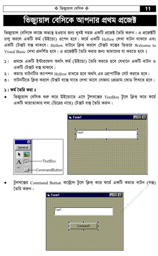  wfRy¨qvj †ewmK  11
wfRy¨qvj †ewm‡K Avcbvi cÖ_g cÖ‡R±
wfRy¨qvj †ewm‡K Kv‡R Af¨¯’ nIqvi Rb¨ LyeB mnR GKwU cÖ‡R± ˆZwi Kiæb| G cÖ‡R±wU
Pvjy Ki‡j GKwU dg© (DB‡Ûv) I‡cb n‡e| d‡g© GKwU Hellow †jLv evUb _vK‡e Ges
GKwU †U·U e· _vK‡e| Hellow evU‡b wK¬K& Ki‡j †U·U e‡·i wfZ‡i Welcome to
Visual Basic †jLv cÖ`wk©Z n‡e| G cÖ‡R±wU ˆZwi Kivi Rb¨ Avgv‡`i hv Ki‡Z n‡e t
1| cÖ_‡g GKwU B›Uvi‡dm A_v©r dg© (DB‡Ûv) ˆZwi Ki‡Z n‡e †hLv‡b GKwU evUb I
GKwU †U·U e· _vK‡e|
2| KgvÛ evUbwUi K¨vckb Hellow ivL‡Z n‡e A_v©r Gi †cÖvcvwU©R †mU Ki‡Z n‡e|
3| evUbwU‡Z wK¬K& Ki‡j †U·U e‡· hv‡Z †jLv Av‡m †mRb¨ †cÖvMÖvg †KvW wjL‡Z n‡e|
1| dg© ˆZwi Kiv t
 wfRy¨qvj †ewmK ïiæ K‡i DB‡Ûv‡Z G‡m Uzje‡·i TextBox Uz‡j wK¬K& K‡i d‡g©
GKwU AvqvZvKvi j¤^v (wP‡Îi b¨vq) †U·U e· ˆZwi Kiæb|
 Uzje‡·i Command Button K‡›Uªvj Uz‡j wK¬K& K‡i d‡g© GKwU KgvÛ evUb (e·)
ˆZwi Kiæb|
w
w
w
.fb.com
/tanbir.cox
 