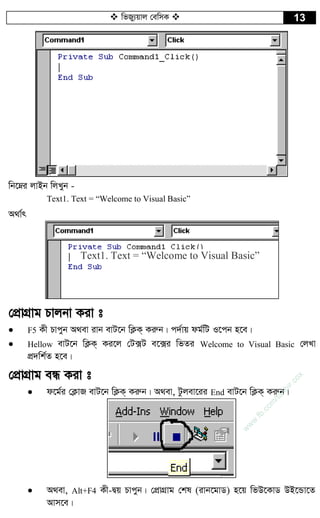  wfRy¨qvj †ewmK  13
wb‡æi jvBb wjLyb -
Text1. Text = “Welcome to Visual Basic”
A_v©r
†cÖvMÖvg Pvjbv Kiv t
 F5 Kx Pvcyb A_ev ivb evU‡b wK¬K& Kiæb| c`©vq dg©wU I‡cb n‡e|
 Hellow evU‡b wK¬K& Ki‡j †U·U e‡·i wfZi Welcome to Visual Basic †jLv
cÖ`wk©Z n‡e|
†cÖvMÖvg eÜ Kiv t
 d‡g©i †K¬vR evU‡b wK¬K& Kiæb| A_ev, Uzjev‡ii End evU‡b wK¬K& Kiæb|
 A_ev, Alt+F4 Kx-Øq Pvcyb| †cÖvMÖvg †kl (ivb‡gvW) n‡q wfD‡KvW DB‡Ûv‡Z
Avm‡e|
Text1. Text = “Welcome to Visual Basic”
w
w
w
.fb.com
/tanbir.cox
 