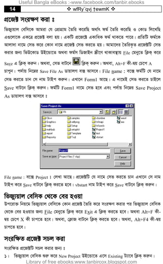 14  wfRy¨qvj †ewmK 
cÖ‡R± msi¶Y Kiv t
wfRy¨qvj †ewm‡K Avgiv †h †cÖvMÖvg ˆZwi K‡iwQ A_v©r dg© ˆZwi K‡iwQ I †KvW wj‡LwQ
G¸‡jv‡K GK‡Î cÖ‡R± ejv nq| GKwU cÖ‡R‡± GKvwaK dg© _vK‡Z cv‡i| cÖwZwU dg©‡K
Avjv`v bv‡g †mf K‡i †Kvb bv‡g cÖ‡R± †mf Ki‡Z nq| Avgv‡`i ˆZwiK…Z cÖ‡R±wU †mf
Kivi Rb¨ wfD‡KvW DB‡Ûv‡Z A_ev dg©m wWRvBb ¯Œx‡Y _vKve¯’vq File †gby‡Z wK¬K& K‡i
Save G wK¬K& Kiæb| A_ev, †mf evU‡b wK¬K& Kiæb| A_ev, Alt+F Kx-Øq †P‡c A
Pvcyb| c`©vq wb‡æi Save File As WvqvjM e· Avm‡e| File name : e‡· dg©wU †h bv‡g
†mf Ki‡Z Pvb †m bvg UvBc Kiæb| GLv‡b Form1 Av‡Q| G bv‡gB †mf Ki‡Z PvB‡j
Save evU‡b wK¬K& Kiæb| dg©wU Form1 bv‡g †mf n‡e Ges c`©vq wb‡æi Save Project
As WvqvjM e· Avm‡e t
File name : e‡· Project 1 †jLv Av‡Q| cÖ‡R±wU †h bv‡g †mf Ki‡Z Pvb GLv‡b †m bvg
UvBc K‡i Save evU‡b wK¬K& Ki‡Z n‡e| vbstart bvg UvBc K‡i Save evU‡b wK¬K& Kiæb|
wfRy¨qvj †ewmK †_‡K †ei nIqv
Dc‡iv³ wbq‡g wfRy¨qvj †ewm‡K †Kvb cÖ‡R± ˆZwi K‡i msi¶Y Kivi ci wfRy¨qvj †ewmK
†_‡K †ei nIqvi Rb¨ File †gby‡Z wK¬K& K‡i Exit G wK¬K& Ki‡Z n‡e| A_ev Alt+F Kx-
Øq †P‡c X Kx Pvc‡Z n‡e| A_ev, †K¬vR evU‡b wK¬K& Ki‡Z n‡e| A_ev, Alt+F4 Kx-Øq
Pvc‡Z n‡e|
msiw¶Z cÖ‡R± mPj Kiv
msiw¶Z cÖ‡R±wU mPj Kivi Rb¨ t
1| wfRy¨qvj †ewmK ïiæ K‡i New Project DB‡Ûv‡Z G‡m Existing U¨v‡e wK¬K& Kiæb|
Useful Bangla eBooks :-www.facebook.com/tanbir.ebooks
Library of free ebooks:www.tanbircox.blogspot.com
 