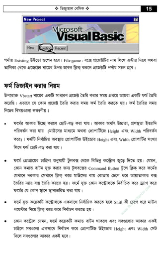  wfRy¨qvj †ewmK  15
c`©vq Existing DB‡Ûv I‡cb n‡e| File name : e‡· cÖ‡R±wUi bvg wj‡L G›Uvi w`‡j A_ev
ZvwjKv †_‡K cÖ‡R‡±i bv‡gi Dci Wvej wK¬K& Ki‡j cÖ‡R±wU c`©vq mPj n‡e|
dg© wWRvBb Kivi wbqg
Dc‡iv³ Vbstart bv‡gi GKwU mvaviY cÖ‡R± ˆZwi Kivi mgq cÖ_‡g Avgiv GKwU dg© ˆZwi
K‡iwQ| Gfv‡e †h †Kvb cÖ‡R± ˆZwi Kivi mgq dg© ˆZwi Ki‡Z nq| dg© ˆZwii mgq
wb‡æi welq¸‡jv j¶¨Yxq t
 d‡g©i AvKvi B‡”Q Ki‡j †QvU-eo Kiv hvq| AvKvi A_v©r D”PZv, cÖk¯’Zv BZ¨vw`
cwieZ©b Kiv hvq (gvD‡mi gva¨‡g A_ev †cÖvcvwU©‡R Height Ges Width cwieZ©b
K‡i)| dg©wU wbe©vwPZ Ae¯’vq †cÖvcvwU©R DB‡Ûvi Height Ges Width †cÖvcvwU©i msL¨v
wj‡L dg© †QvU-eo Kiv hvq|
 d‡g© †cÖvMÖv‡gi Pvwn`v Abyhvqx Uzje· †_‡K wewfbœ K‡›Uªvj Ry‡o w`‡Z nq| †hgb,
†Kvb KgvÛ evUb hy³ Kivi Rb¨ Uzje‡·i Command Button Uz‡j wK¬K& K‡i d‡g©i
†hLv‡b `iKvi †mLv‡b wK¬K& K‡i gvD‡mi evg †evZvg †P‡c a‡i AvqvZvKvi e·
ˆZwii b¨vq e· ˆZwi Ki‡Z nq| d‡g© hy³ †Kvb K‡›Uªvj‡K wbe©vwPZ K‡i Wª¨vM K‡i
d‡g©i †h †Kvb ¯’v‡b ¯’vbvšÍwiZ Kiv hvq|
 d‡g© hy³ K‡qKwU K‡›Uªvj‡K GKmv‡_ wbe©vwPZ Ki‡Z n‡j Shift Kx †P‡c a‡i gvDm
c‡q›Uvi wb‡q wK¬K& K‡i K‡i wbe©vPb Ki‡Z nq|
 †Kvb K‡›Uªvj †hgb, d‡g© K‡qKwU KgvÛ evUb _vK‡j Ges me¸‡jvi AvKvi GKB
PvB‡j me¸‡jv GKmv‡_ wbe©vPb K‡i †cÖvcvwU©R DB‡Ûvi Height Ges Width †mU
w`‡j me¸‡jvi AvKvi GKB n‡e|
w
w
w
.fb.com
/tanbir.cox
 