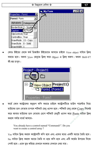 wfRy¨qvj †ewmK  17
 †KvW DB‡Ûv †_‡K dg© wWRvBb DB‡Ûv‡Z Avm‡Z PvB‡j View object evU‡b wK¬K&
Ki‡Z n‡e| A_ev View †gby‡Z wK¬K& K‡i Object G wK¬K& Kiæb| A_ev Shift+F7
Kx-Øq Pvcyb|
 d‡g© †Kvb K‡›Uªv‡ji Abyiƒc Kwc Ki‡Z PvB‡j K‡›UªvjwU‡Z gvDm c‡q›Uvi wb‡q
gvD‡mi Wvb †evZvg Pvc‡j kU©KvU †gby I‡cb n‡e| kU©KvU †gby †_‡K Copy wm‡j±
K‡i Avevi gvD‡mi Wvb †evZvg †P‡c kU©KvU †gbywU I‡cb K‡i Paste evU‡b wK¬K&
Ki‡j c`©vq evZv© Avm‡e-
You already have a control named “Command1”. Do you
want to create a control array ?
Yes evU‡b wK¬K& Ki‡j K‡›UªvjwU Kwc n‡e Ges G‡`i g‡a¨ GKwU A¨v‡i ˆZwi n‡e|
No evU‡b wK¬K& Ki‡j A¨v‡i ˆZwi bv n‡q Kwc n‡e Ges GwU d‡g©i Dc‡ii w`‡K
†c÷ n‡e| G‡K gyf Kwi‡q †hLv‡b `iKvi †mLv‡b †bqv hvq|
w
w
w
.fb.com
/tanbir.cox
 