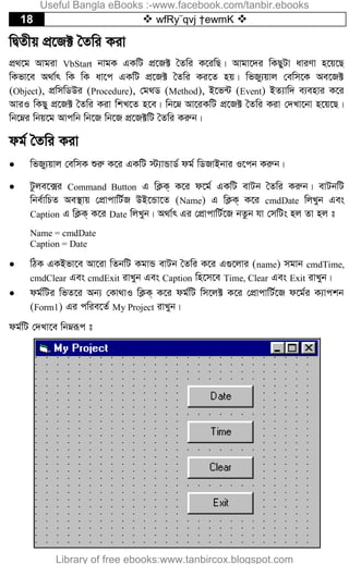 18  wfRy¨qvj †ewmK 
wØZxq cÖ‡R± ˆZwi Kiv
cÖ_‡g Avgiv VbStart bvgK GKwU cÖ‡R± ˆZwi K‡iwQ| Avgv‡`i wKQyUv aviYv n‡q‡Q
wKfv‡e A_v©r wK wK av‡c GKwU cÖ‡R± ˆZwi Ki‡Z nq| wfRy¨qvj †ewm‡K Ae‡R±
(Object), cÖwmwWDi (Procedure), †g_W (Method), B‡f›U (Event) BZ¨vw` e¨envi K‡i
AviI wKQy cÖ‡R± ˆZwi Kiv wkL‡Z n‡e| wb‡æ Av‡iKwU cÖ‡R± ˆZwi Kiv †`Lv‡bv n‡q‡Q|
wb‡æi wbq‡g Avcwb wb‡R wb‡R cÖ‡R±wU ˆZwi Kiæb|
dg© ˆZwi Kiv
 wfRy¨qvj †ewmK ïiæ K‡i GKwU ÷¨vÛvW© dg© wWRvBbvi I‡cb Kiæb|
 Uzje‡·i Command Button G wK¬K& K‡i d‡g© GKwU evUb ˆZwi Kiæb| evUbwU
wbe©vwPZ Ae¯’vq †cÖvcvwU©R DB‡Ûv‡Z (Name) G wK¬K& K‡i cmdDate wjLyb Ges
Caption G wK¬K& K‡i Date wjLyb| A_v©r Gi †cÖvcvwU©‡R bZzb hv †mwUs nj Zv nj t
Name = cmdDate
Caption = Date
 wVK GKBfv‡e Av‡iv wZbwU KgvÛ evUb ˆZwi K‡i G¸‡jvi (name) mgvb cmdTime,
cmdClear Ges cmdExit ivLyb Ges Caption wn‡m‡e Time, Clear Ges Exit ivLyb|
 dg©wUi wfZ‡i Ab¨ †Kv_vI wK¬K& K‡i dg©wU wm‡j± K‡i †cÖvcvwU©‡R d‡g©i K¨vckb
(Form1) Gi cwie‡Z© My Project ivLyb|
dg©wU †`Lv‡e wbæiƒc t
Useful Bangla eBooks :-www.facebook.com/tanbir.ebooks
Library of free ebooks:www.tanbircox.blogspot.com
 