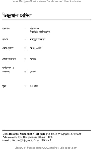 2  wfRy¨qvj †ewmK 
wfRy¨qvj †ewmK
cÖKvkK t cwiPvjK
wmm‡UK cvewj‡KkÝ
†jLK t gvneyeyi ingvb
cÖ_g cÖKvk t †g 2004Bs
cÖ”Q` wWRvBb t †jLK
eY©web¨vm I
A½m¾v t †jLK
g~j¨ t 45 UvKv
Visul Basic by Mahabubur Rahman, Published by Director : Systech
Publications, 38/3 Banglabazar, Dhaka-1100.
e-mail : it-com@bijoy.net , Price : TK – 45.
Useful Bangla eBooks :-www.facebook.com/tanbir.ebooks
Library of free ebooks:www.tanbircox.blogspot.com
 