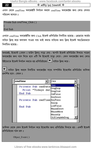 22  wfRy¨qvj †ewmK 
GLvb †_‡K cmdTime Ae‡R±wU wbe©vPb Ki‡j cmdTime Ae‡R‡±i Rb¨ †KvW †jLvi
cwi‡ek Avm‡e t
Private Sub cmdTime_Click ( )
|
End Sub
GLv‡b cmdTime Ae‡R±wUi Rb¨ Click B‡f›U cÖwmwWDi wbev©wPZ n‡q‡Q| †cÖvMÖv‡g d‡g©i
evU‡b wK¬K& K‡i djvdj cvIqv hvq ZvB KgvÛ evU‡bi Rb¨ wK¬K& B‡f›U ¯^qswµqfv‡e
wbev©wPZ n‡q‡Q|
Ae‡R±, B‡f‡›U (†hgb t gvDm wK¬K&) mvov †`q| Avcwb B‡f›U cÖwmwWDi wjL‡Z cv‡ib
Ae‡R‡±i Rb¨ e‡j w`‡Z n‡e GwU wK B‡f‡›U mvov †`‡e| †Kvb Ae‡R‡±i Rb¨ †KvW
DB‡Ûv‡Z B‡f›U wbev©Pb Ki‡Z nq cÖwmwWD‡ii evU‡b wK¬K& K‡i|
evU‡b wK¬K& Ki‡j wbev©wPZ Ae‡R‡±i mv‡_ m¤úwK©Z B‡f‡›Ui cÖwmwWDi ZvwjKv
cÖ`wk©Z n‡e| †hgb t
ZvwjKv †_‡K †Kvb B‡f›U wbe©vPb K‡i B‡f‡›Ui Rb¨ cÖwmwWDi wjL‡Z nq| GKwU B‡f›U
cÖwmwWD‡ii MVb nj t
Object_Event ( )
Useful Bangla eBooks :-www.facebook.com/tanbir.ebooks
Library of free ebooks:www.tanbircox.blogspot.com
 