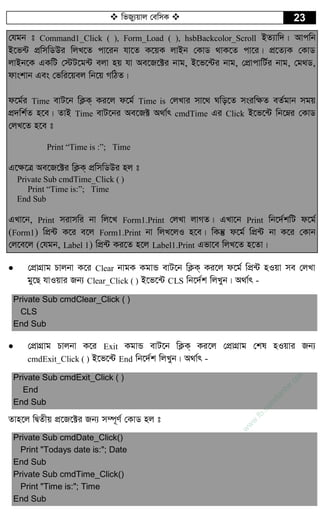  wfRy¨qvj †ewmK  23
†hgb t Command1_Click ( ), Form_Load ( ), hsbBackcolor_Scroll BZ¨vw`| Avcwb
B‡f›U cÖwmwWDi wjL‡Z cv‡ib hv‡Z K‡qK jvBb †KvW _vK‡Z cv‡i| cÖ‡Z¨K †KvW
jvBb‡K GKwU †÷U‡g›U ejv nq hv Ae‡R‡±i bvg, B‡f‡›Ui bvg, †cÖvcvwU©i bvg, †g_W,
dvskvb Ges †fwi‡qej wb‡q MwVZ|
d‡g©i Time evU‡b wK¬K& Ki‡j d‡g© Time is †jLvi mv‡_ Nwo‡Z msiw¶Z eZ©gvb mgq
cÖ`wk©Z n‡e| ZvB Time evU‡bi Ae‡R± A_v©r cmdTime Gi Click B‡f‡›U wb‡æi †KvW
†jL‡Z n‡e t
Print “Time is :”; Time
G‡¶‡Î Ae‡R‡±i wK¬K& cÖwmwWDi nj t
Private Sub cmdTime_Click ( )
Print “Time is:”; Time
End Sub
GLv‡b, Print mivmwi bv wj‡L Form1.Print †jLv jvMZ| GLv‡b Print wb‡`©kwU d‡g©
(Form1) wcÖ›U K‡i e‡j Form1.Print bv wjL‡jI n‡e| wKš‘ d‡g© wcÖ›U bv K‡i †Kvb
†j‡e‡j (†hgb, Label 1) wcÖ›U Ki‡Z n‡j Label1.Print Gfv‡e wjL‡Z n‡Zv|
 †cÖvMÖvg Pvjbv K‡i Clear bvgK KgvÛ evU‡b wK¬K& Ki‡j d‡g© wcÖ›U nIqv me †jLv
gy‡Q hvIqvi Rb¨ Clear_Click ( ) B‡f‡›U CLS wb‡`©k wjLyb| A_v©r -
Private Sub cmdClear_Click ( )
CLS
End Sub
 †cÖvMÖvg Pvjbv K‡i Exit KgvÛ evU‡b wK¬K& Ki‡j †cÖvMÖvg †kl nIqvi Rb¨
cmdExit_Click ( ) B‡f‡›U End wb‡`©k wjLyb| A_v©r -
Private Sub cmdExit_Click ( )
End
End Sub
Zvn‡j wØZxq cÖ‡R‡±i Rb¨ m¤ú~Y© †KvW nj t
Private Sub cmdDate_Click()
Print "Todays date is:"; Date
End Sub
Private Sub cmdTime_Click()
Print "Time is:"; Time
End Sub
w
w
w
.fb.com
/tanbir.cox
 