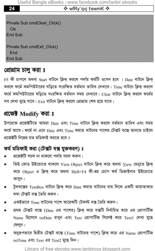 24  wfRy¨qvj †ewmK 
Private Sub cmdClear_Click()
Cls
End Sub
Private Sub cmdExit_Click()
End
End Sub
†cÖvMÖvg Pvjy Kiv t
F5 Kx Pvc‡j A_ev Start evU‡b wK¬K& Ki‡j c`v©q dg©wU I‡cb n‡e | Date evU‡b wK¬K&
Ki‡j d‡g© KgwcDUv‡ii Nwo‡Z msiw¶Z eZ©gvb ZvwiL †`Lv‡e| Time evU‡b wK¬K& Ki‡j
d‡g© KgwcDUv‡ii Nwo‡Z msiw¶Z eZ©gvb mgq †`Lv‡e| Clear evU‡b wK¬K& Ki‡j d‡g©i
me †jLv gy‡Q hv‡e| Exit evU‡b wK¬K& Ki‡j †cÖvMÖvg †kl n‡q hv‡e|
cÖ‡R± Modify Kiv t
Dc‡iv³ cÖ‡R±wU‡Z Avgiv Date Ges Time evU‡b wK¬K& Ki‡j eZ©gvb ZvwiL Ges mgq
d‡g© Av‡m| d‡g© bv G‡b Date Ges Time KgvÛ evU‡bi cv‡ki †U·U e‡· Avb‡Z PvB‡j
cÖ‡R±wU wb‡æi gZ gwWdvB Ki‡Z n‡e t
dg© gwWdvB Kiv (†U·U e· hy³KiY) t
 cÖ‡R±wU mPj bv _vK‡j c`v©q mPj Kiæb|
 wfD †KvW DB‡Ûv‡Z _vK‡j View Object evU‡b wK¬K& K‡i A_ev View †gby‡Z wK¬K&
K‡i Object G wK¬K& K‡i A_ev Shift+F4 Kx-Øq †P‡c dg© wWRvBbvi DB‡Ûv‡Z
Avmyb|
 Uzje‡·i TextBox evU‡b wK¬K& K‡i Date KgvÛ evU‡bi evg w`‡K GKwU AvqvZvKvi
j¤^v †U·U e· ˆZwi Kiæb|
 GKBfv‡e Time evU‡bi cv‡k Av‡iKwU †UK÷ e· ˆZwi Kiæb|
 cÖ_g †U·U e‡· (Date Gi cv‡ki) wK¬K& K‡i e·wU wbe©vwPZ K‡i Gi †cÖvcvwU©R
Name wn‡m‡e txtDate ivLyb Ges Text †cÖvcvwU©R wm‡j± K‡i Text1 †jLv gy‡Q
†djyb|
 Abyiƒcfv‡e wØZxq †U·U e‡· (Time evU‡bi cv‡k) wK¬K& K‡i Gi Name †cÖvcvwU©R
txtTime Ges Text Gi Text2 gy‡Q w`b|
Useful Bangla eBooks :-www.facebook.com/tanbir.ebooks
Library of free ebooks:www.tanbircox.blogspot.com
 