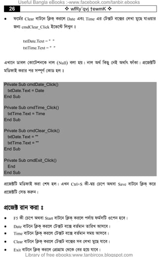 26  wfRy¨qvj †ewmK 
 d‡g©i Clear evU‡b wK¬K& Ki‡j Date Ges Time Gi †U·U e‡·i †jLv gy‡Q hvIqvi
Rb¨ cmdClear_Click B‡f‡›U wjLyb t
txtDate.Text =  
txtTime.Text =  
GLv‡b Wvej †Kv‡Ukb‡K bvj (Null) ejv nq| bvj A_© wKQy †bB A_v©r dvuKv| cÖ‡R±wU
gwWdvB Kivi ci m¤ú~Y© †KvW nj t
Private Sub cmdDate_Click()
txtDate.Text = Date
End Sub
Private Sub cmdTime_Click()
txtTime.Text = Time
End Sub
Private Sub cmdClear_Click()
txtDate.Text = ""
txtTime.Text = ""
End Sub
Private Sub cmdExit_Click()
End
End Sub
cÖ‡R±wU gwWdvB Kiv †kl nj| GLb Ctrl+S Kx-Øq †P‡c A_ev Save evU‡b wK¬K& K‡i
cÖ‡R±wU †mf Kiæb|
cÖ‡R± ivb Kiv t
 F5 Kx †P‡c A_ev Start evU‡b wK¬K& Ki‡j c`©vq dg©mwU I‡cb n‡e|
 Date evU‡b wK¬K& Ki‡j †U·U e‡· eZ©gvb ZvwiL Avm‡e|
 Time evU‡b wK¬K& Ki‡j †U·U e‡· eZ©gvb mgq Avm‡e|
 Clear evU‡b wK¬K& Ki‡j †U·U e‡·i me †jLv gy‡Q hv‡e|
 Exit evU‡b wK¬K& Ki‡j †cÖvMÖvg †_‡K †ei n‡q hv‡e|
Useful Bangla eBooks :-www.facebook.com/tanbir.ebooks
Library of free ebooks:www.tanbircox.blogspot.com
 