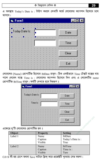  wfRy¨qvj †ewmK  29
G Ae¯’vq Today’s Date is : UvBc Ki‡j †jLvwU d‡g© †j‡e‡ji K¨vckb wn‡m‡e P‡j
Avm‡e|
†j‡e‡ji (Name) †cÖvcvwU©R wn‡m‡e lblDate ivLyb| wVK GKBfv‡e Time †U·U e‡·i evg
cv‡k †j‡ej e‡· Time is : †j‡e‡ji K¨vckb wn‡m‡e w`b Ges G †j‡ejwUi name
†cÖvcvwU©R lblTime ivLyb| dg©wU †`L‡Z n‡e wbæiƒc t
G‡¶‡Î `yÕwU †j‡e‡ji †cÖvcvwU©R nj t
Object Property Setting
Label 1 Name
Caption
Visible
lblDate
Today’s Date is :
True
Label 2 Name
Caption
Visible
lblTime
Time is :
Ture
Crl+S Kx-Øq †P‡c A_ev Save evU‡b wK¬K& K‡i cÖ‡R±wU cybivq †mf Kiæb|
w
w
w
.fb.com
/tanbir.cox
 